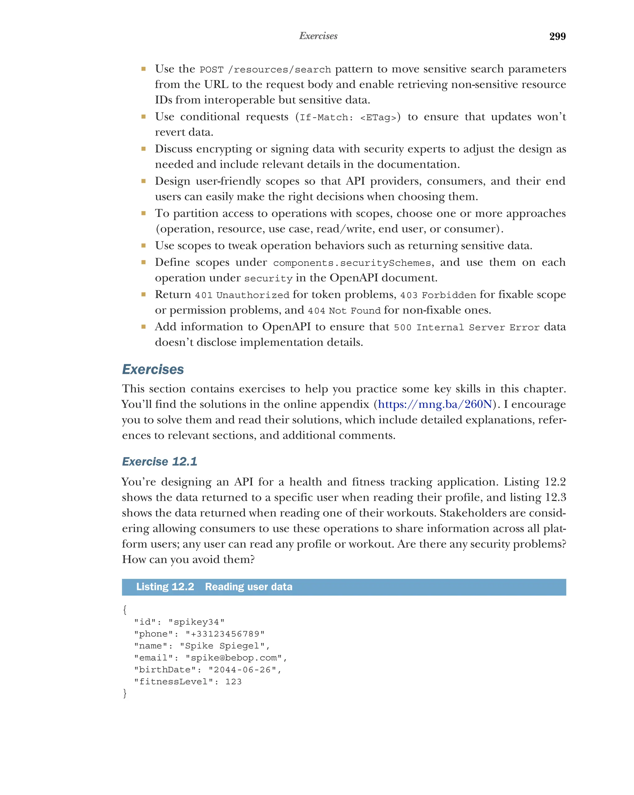 299
Exercises
 Use the POST /resources/search pattern to move sensitive search parameters
from the URL to the request body and enable retrieving non-sensitive resource
IDs from interoperable but sensitive data.
 Use conditional requests (If-Match: ETag) to ensure that updates won’t
revert data.
 Discuss encrypting or signing data with security experts to adjust the design as
needed and include relevant details in the documentation.
 Design user-friendly scopes so that API providers, consumers, and their end
users can easily make the right decisions when choosing them.
 To partition access to operations with scopes, choose one or more approaches
(operation, resource, use case, read/write, end user, or consumer).
 Use scopes to tweak operation behaviors such as returning sensitive data.
 Define scopes under components.securitySchemes, and use them on each
operation under security in the OpenAPI document.
 Return 401 Unauthorized for token problems, 403 Forbidden for fixable scope
or permission problems, and 404 Not Found for non-fixable ones.
 Add information to OpenAPI to ensure that 500 Internal Server Error data
doesn’t disclose implementation details.
Exercises
This section contains exercises to help you practice some key skills in this chapter.
You’ll find the solutions in the online appendix (https:/
/mng.ba/260N). I encourage
you to solve them and read their solutions, which include detailed explanations, refer-
ences to relevant sections, and additional comments.
Exercise 12.1
You’re designing an API for a health and fitness tracking application. Listing 12.2
shows the data returned to a specific user when reading their profile, and listing 12.3
shows the data returned when reading one of their workouts. Stakeholders are consid-
ering allowing consumers to use these operations to share information across all plat-
form users; any user can read any profile or workout. Are there any security problems?
How can you avoid them?
{
id: spikey34
phone: +33123456789
name: Spike Spiegel,
email: spike@bebop.com,
birthDate: 2044-06-26,
fitnessLevel: 123
}
Listing 12.2 Reading user data
 