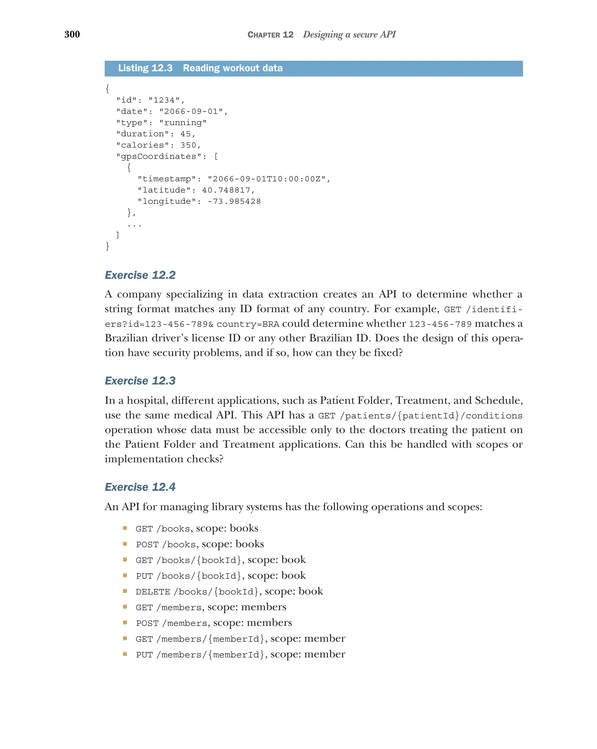 300 CHAPTER 12 Designing a secure API
{
id: 1234,
date: 2066-09-01,
type: running
duration: 45,
calories: 350,
gpsCoordinates: [
{
timestamp: 2066-09-01T10:00:00Z,
latitude: 40.748817,
longitude: -73.985428
},
...
]
}
Exercise 12.2
A company specializing in data extraction creates an API to determine whether a
string format matches any ID format of any country. For example, GET /identifi-
ers?id=123-456-789 country=BRA could determine whether 123-456-789 matches a
Brazilian driver’s license ID or any other Brazilian ID. Does the design of this opera-
tion have security problems, and if so, how can they be fixed?
Exercise 12.3
In a hospital, different applications, such as Patient Folder, Treatment, and Schedule,
use the same medical API. This API has a GET /patients/{patientId}/conditions
operation whose data must be accessible only to the doctors treating the patient on
the Patient Folder and Treatment applications. Can this be handled with scopes or
implementation checks?
Exercise 12.4
An API for managing library systems has the following operations and scopes:
 GET /books, scope: books
 POST /books, scope: books
 GET /books/{bookId}, scope: book
 PUT /books/{bookId}, scope: book
 DELETE /books/{bookId}, scope: book
 GET /members, scope: members
 POST /members, scope: members
 GET /members/{memberId}, scope: member
 PUT /members/{memberId}, scope: member
Listing 12.3 Reading workout data
 