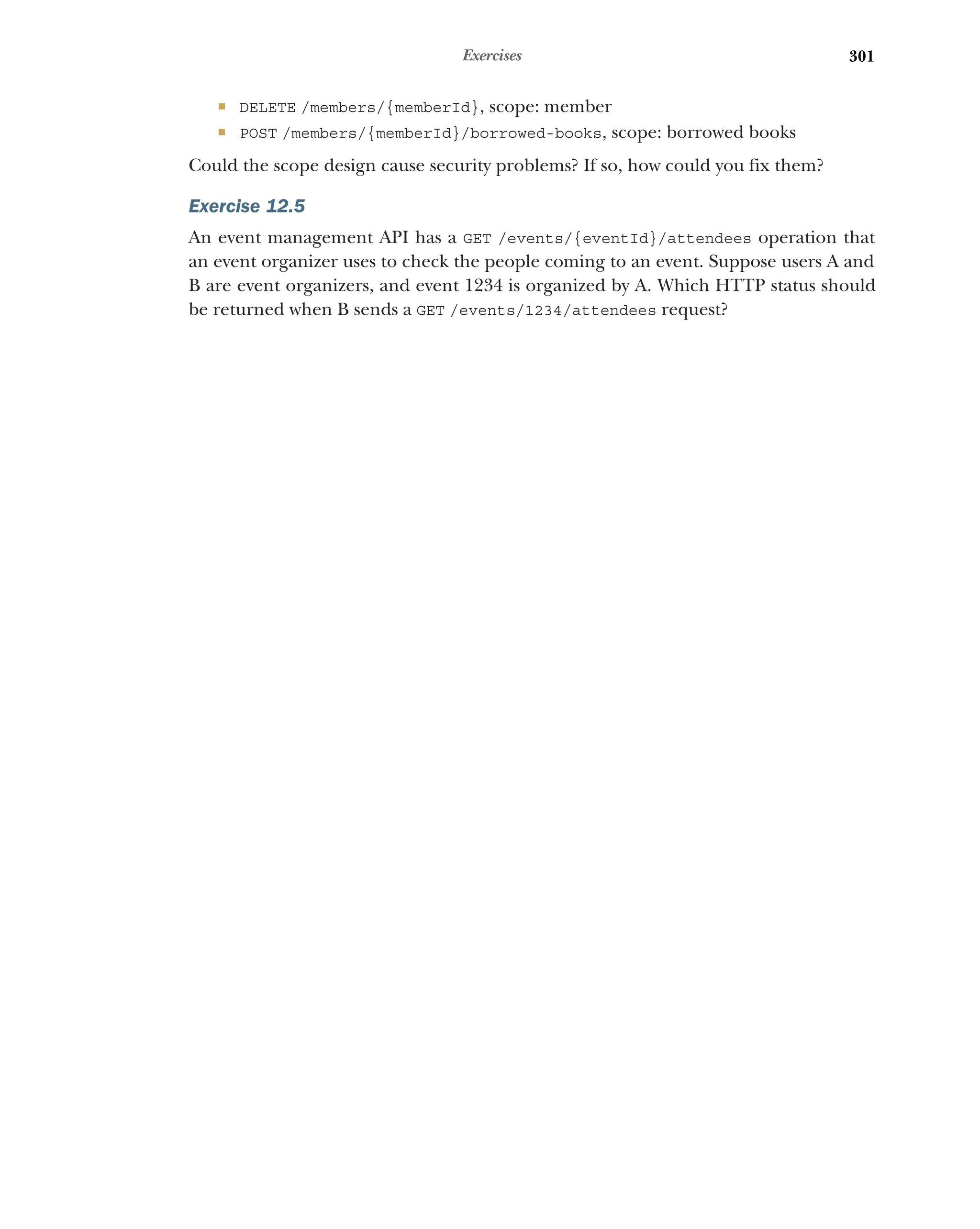 301
Exercises
 DELETE /members/{memberId}, scope: member
 POST /members/{memberId}/borrowed-books, scope: borrowed books
Could the scope design cause security problems? If so, how could you fix them?
Exercise 12.5
An event management API has a GET /events/{eventId}/attendees operation that
an event organizer uses to check the people coming to an event. Suppose users A and
B are event organizers, and event 1234 is organized by A. Which HTTP status should
be returned when B sends a GET /events/1234/attendees request?
 
