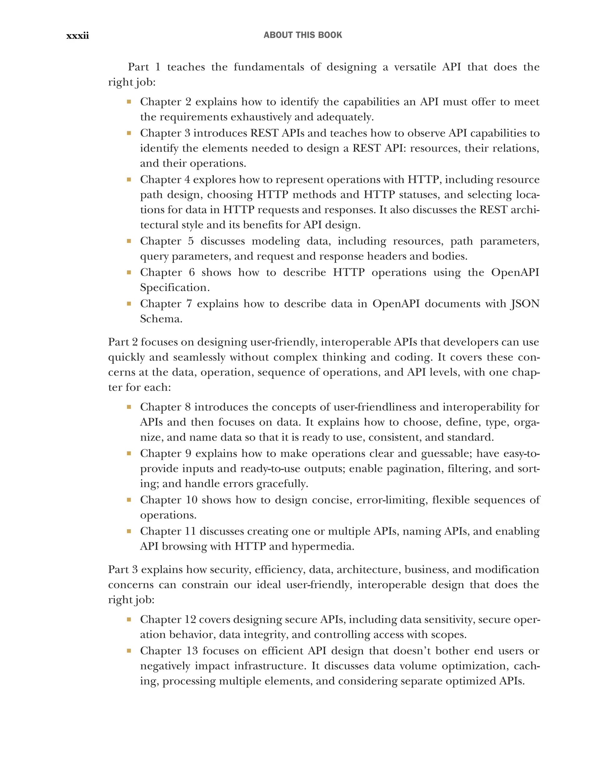 ABOUT THIS BOOK
xxxii
Part 1 teaches the fundamentals of designing a versatile API that does the
right job:
 Chapter 2 explains how to identify the capabilities an API must offer to meet
the requirements exhaustively and adequately.
 Chapter 3 introduces REST APIs and teaches how to observe API capabilities to
identify the elements needed to design a REST API: resources, their relations,
and their operations.
 Chapter 4 explores how to represent operations with HTTP, including resource
path design, choosing HTTP methods and HTTP statuses, and selecting loca-
tions for data in HTTP requests and responses. It also discusses the REST archi-
tectural style and its benefits for API design.
 Chapter 5 discusses modeling data, including resources, path parameters,
query parameters, and request and response headers and bodies.
 Chapter 6 shows how to describe HTTP operations using the OpenAPI
Specification.
 Chapter 7 explains how to describe data in OpenAPI documents with JSON
Schema.
Part 2 focuses on designing user-friendly, interoperable APIs that developers can use
quickly and seamlessly without complex thinking and coding. It covers these con-
cerns at the data, operation, sequence of operations, and API levels, with one chap-
ter for each:
 Chapter 8 introduces the concepts of user-friendliness and interoperability for
APIs and then focuses on data. It explains how to choose, define, type, orga-
nize, and name data so that it is ready to use, consistent, and standard.
 Chapter 9 explains how to make operations clear and guessable; have easy-to-
provide inputs and ready-to-use outputs; enable pagination, filtering, and sort-
ing; and handle errors gracefully.
 Chapter 10 shows how to design concise, error-limiting, flexible sequences of
operations.
 Chapter 11 discusses creating one or multiple APIs, naming APIs, and enabling
API browsing with HTTP and hypermedia.
Part 3 explains how security, efficiency, data, architecture, business, and modification
concerns can constrain our ideal user-friendly, interoperable design that does the
right job:
 Chapter 12 covers designing secure APIs, including data sensitivity, secure oper-
ation behavior, data integrity, and controlling access with scopes.
 Chapter 13 focuses on efficient API design that doesn’t bother end users or
negatively impact infrastructure. It discusses data volume optimization, cach-
ing, processing multiple elements, and considering separate optimized APIs.
 