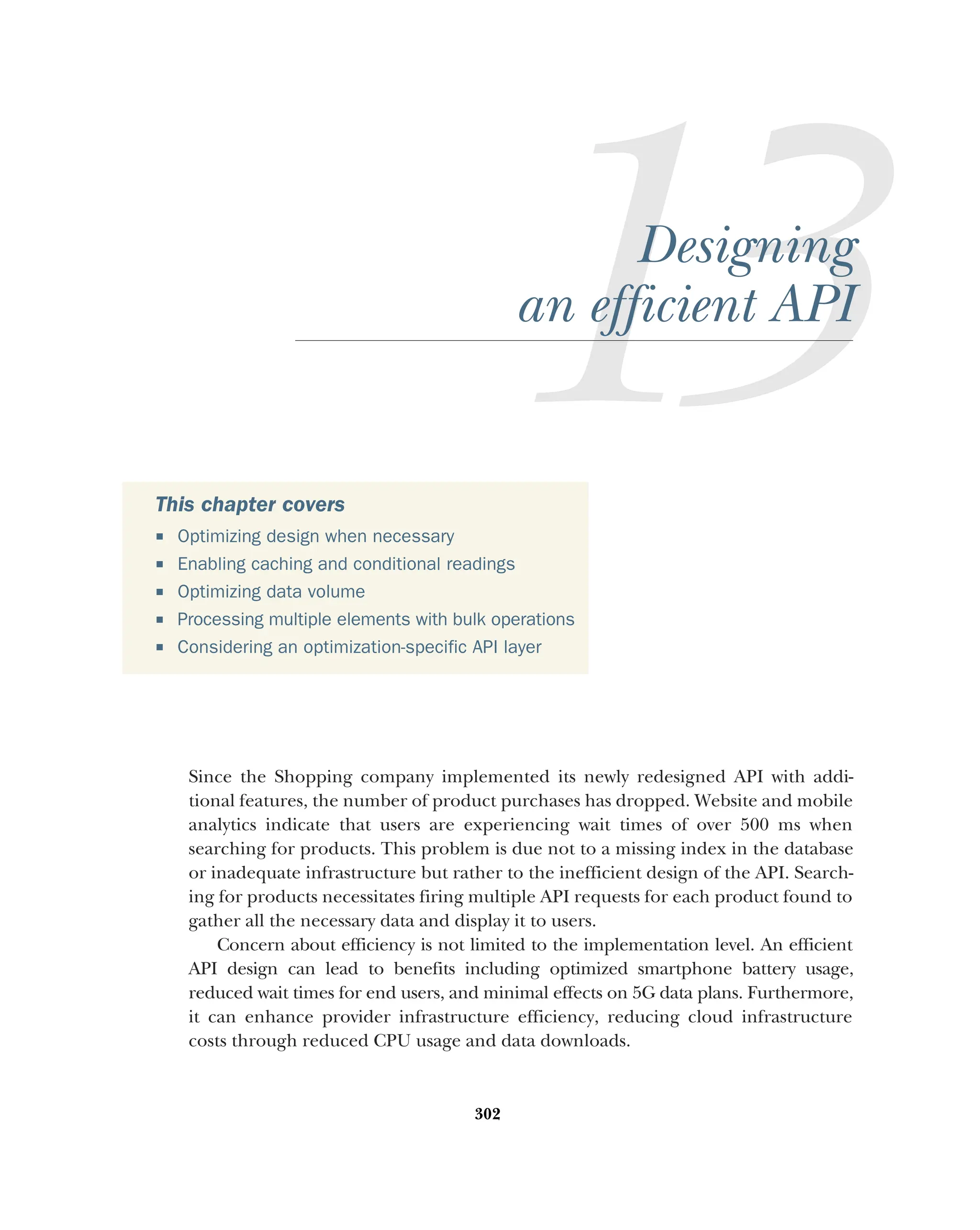 302
Designing
an efficient API
Since the Shopping company implemented its newly redesigned API with addi-
tional features, the number of product purchases has dropped. Website and mobile
analytics indicate that users are experiencing wait times of over 500 ms when
searching for products. This problem is due not to a missing index in the database
or inadequate infrastructure but rather to the inefficient design of the API. Search-
ing for products necessitates firing multiple API requests for each product found to
gather all the necessary data and display it to users.
Concern about efficiency is not limited to the implementation level. An efficient
API design can lead to benefits including optimized smartphone battery usage,
reduced wait times for end users, and minimal effects on 5G data plans. Furthermore,
it can enhance provider infrastructure efficiency, reducing cloud infrastructure
costs through reduced CPU usage and data downloads.
This chapter covers
 Optimizing design when necessary
 Enabling caching and conditional readings
 Optimizing data volume
 Processing multiple elements with bulk operations
 Considering an optimization-specific API layer
 