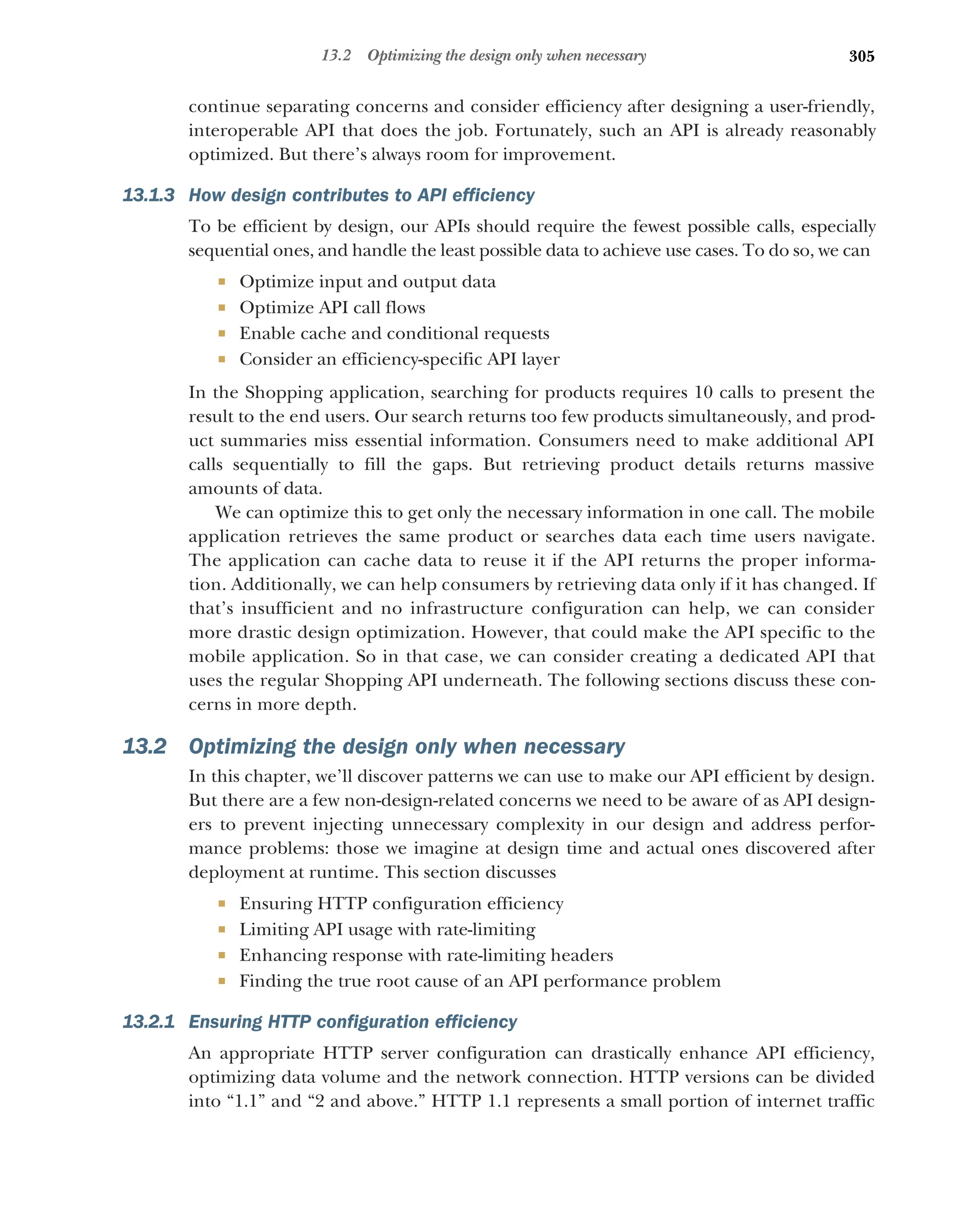 305
13.2 Optimizing the design only when necessary
continue separating concerns and consider efficiency after designing a user-friendly,
interoperable API that does the job. Fortunately, such an API is already reasonably
optimized. But there’s always room for improvement.
13.1.3 How design contributes to API efficiency
To be efficient by design, our APIs should require the fewest possible calls, especially
sequential ones, and handle the least possible data to achieve use cases. To do so, we can
 Optimize input and output data
 Optimize API call flows
 Enable cache and conditional requests
 Consider an efficiency-specific API layer
In the Shopping application, searching for products requires 10 calls to present the
result to the end users. Our search returns too few products simultaneously, and prod-
uct summaries miss essential information. Consumers need to make additional API
calls sequentially to fill the gaps. But retrieving product details returns massive
amounts of data.
We can optimize this to get only the necessary information in one call. The mobile
application retrieves the same product or searches data each time users navigate.
The application can cache data to reuse it if the API returns the proper informa-
tion. Additionally, we can help consumers by retrieving data only if it has changed. If
that’s insufficient and no infrastructure configuration can help, we can consider
more drastic design optimization. However, that could make the API specific to the
mobile application. So in that case, we can consider creating a dedicated API that
uses the regular Shopping API underneath. The following sections discuss these con-
cerns in more depth.
13.2 Optimizing the design only when necessary
In this chapter, we’ll discover patterns we can use to make our API efficient by design.
But there are a few non-design-related concerns we need to be aware of as API design-
ers to prevent injecting unnecessary complexity in our design and address perfor-
mance problems: those we imagine at design time and actual ones discovered after
deployment at runtime. This section discusses
 Ensuring HTTP configuration efficiency
 Limiting API usage with rate-limiting
 Enhancing response with rate-limiting headers
 Finding the true root cause of an API performance problem
13.2.1 Ensuring HTTP configuration efficiency
An appropriate HTTP server configuration can drastically enhance API efficiency,
optimizing data volume and the network connection. HTTP versions can be divided
into “1.1” and “2 and above.” HTTP 1.1 represents a small portion of internet traffic
 