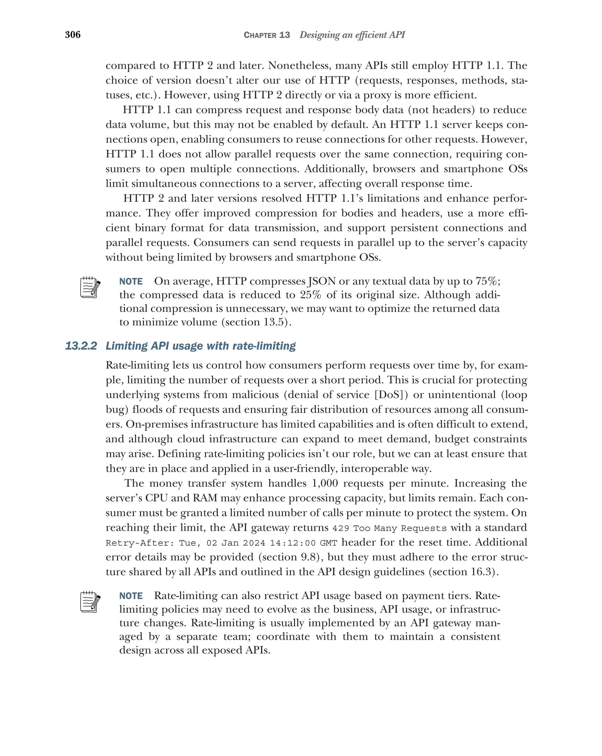 306 CHAPTER 13 Designing an efficient API
compared to HTTP 2 and later. Nonetheless, many APIs still employ HTTP 1.1. The
choice of version doesn’t alter our use of HTTP (requests, responses, methods, sta-
tuses, etc.). However, using HTTP 2 directly or via a proxy is more efficient.
HTTP 1.1 can compress request and response body data (not headers) to reduce
data volume, but this may not be enabled by default. An HTTP 1.1 server keeps con-
nections open, enabling consumers to reuse connections for other requests. However,
HTTP 1.1 does not allow parallel requests over the same connection, requiring con-
sumers to open multiple connections. Additionally, browsers and smartphone OSs
limit simultaneous connections to a server, affecting overall response time.
HTTP 2 and later versions resolved HTTP 1.1’s limitations and enhance perfor-
mance. They offer improved compression for bodies and headers, use a more effi-
cient binary format for data transmission, and support persistent connections and
parallel requests. Consumers can send requests in parallel up to the server’s capacity
without being limited by browsers and smartphone OSs.
NOTE On average, HTTP compresses JSON or any textual data by up to 75%;
the compressed data is reduced to 25% of its original size. Although addi-
tional compression is unnecessary, we may want to optimize the returned data
to minimize volume (section 13.5).
13.2.2 Limiting API usage with rate-limiting
Rate-limiting lets us control how consumers perform requests over time by, for exam-
ple, limiting the number of requests over a short period. This is crucial for protecting
underlying systems from malicious (denial of service [DoS]) or unintentional (loop
bug) floods of requests and ensuring fair distribution of resources among all consum-
ers. On-premises infrastructure has limited capabilities and is often difficult to extend,
and although cloud infrastructure can expand to meet demand, budget constraints
may arise. Defining rate-limiting policies isn’t our role, but we can at least ensure that
they are in place and applied in a user-friendly, interoperable way.
The money transfer system handles 1,000 requests per minute. Increasing the
server’s CPU and RAM may enhance processing capacity, but limits remain. Each con-
sumer must be granted a limited number of calls per minute to protect the system. On
reaching their limit, the API gateway returns 429 Too Many Requests with a standard
Retry-After: Tue, 02 Jan 2024 14:12:00 GMT header for the reset time. Additional
error details may be provided (section 9.8), but they must adhere to the error struc-
ture shared by all APIs and outlined in the API design guidelines (section 16.3).
NOTE Rate-limiting can also restrict API usage based on payment tiers. Rate-
limiting policies may need to evolve as the business, API usage, or infrastruc-
ture changes. Rate-limiting is usually implemented by an API gateway man-
aged by a separate team; coordinate with them to maintain a consistent
design across all exposed APIs.
 