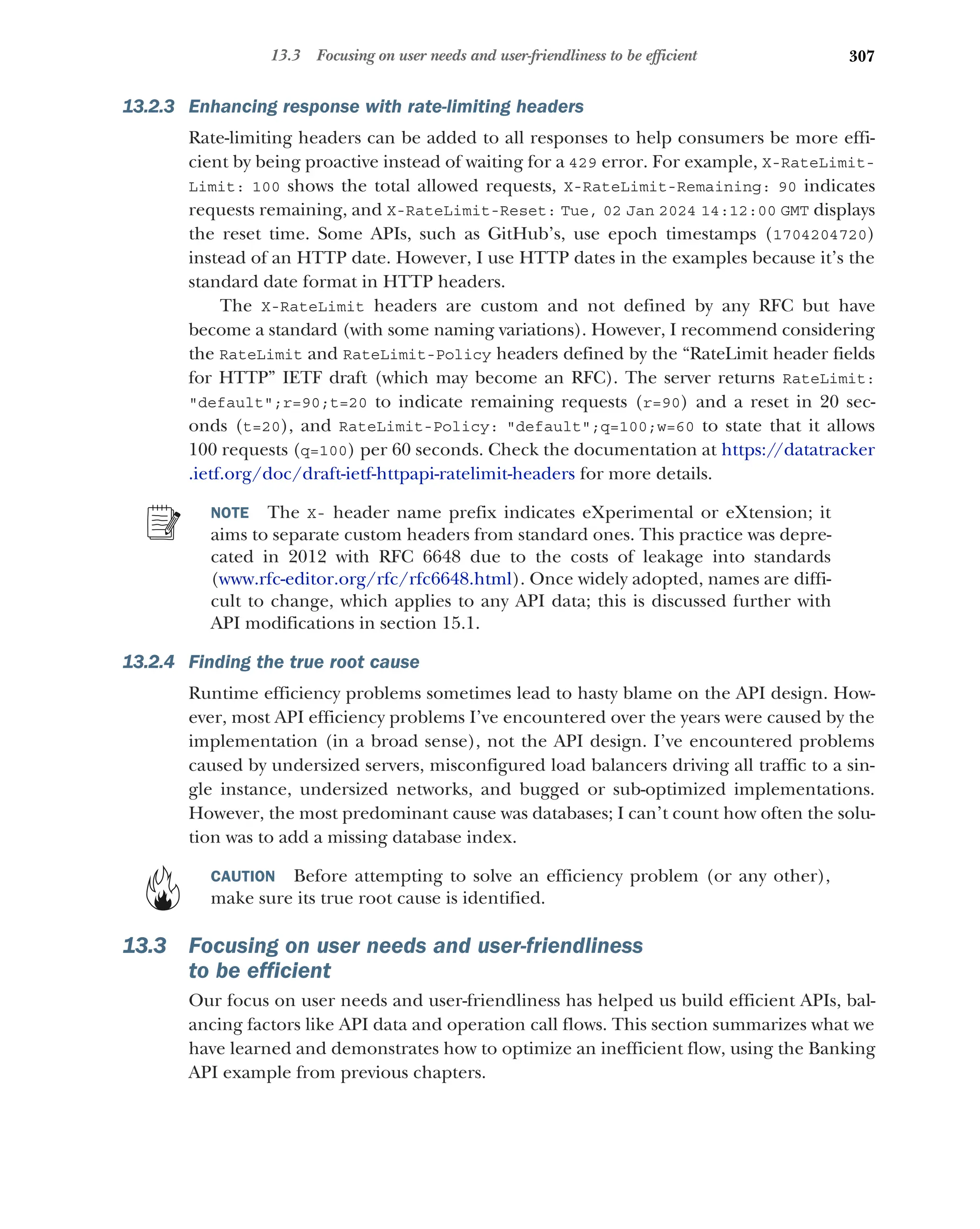 307
13.3 Focusing on user needs and user-friendliness to be efficient
13.2.3 Enhancing response with rate-limiting headers
Rate-limiting headers can be added to all responses to help consumers be more effi-
cient by being proactive instead of waiting for a 429 error. For example, X-RateLimit-
Limit: 100 shows the total allowed requests, X-RateLimit-Remaining: 90 indicates
requests remaining, and X-RateLimit-Reset: Tue, 02 Jan 2024 14:12:00 GMT displays
the reset time. Some APIs, such as GitHub’s, use epoch timestamps (1704204720)
instead of an HTTP date. However, I use HTTP dates in the examples because it’s the
standard date format in HTTP headers.
The X-RateLimit headers are custom and not defined by any RFC but have
become a standard (with some naming variations). However, I recommend considering
the RateLimit and RateLimit-Policy headers defined by the “RateLimit header fields
for HTTP” IETF draft (which may become an RFC). The server returns RateLimit:
default;r=90;t=20 to indicate remaining requests (r=90) and a reset in 20 sec-
onds (t=20), and RateLimit-Policy: default;q=100;w=60 to state that it allows
100 requests (q=100) per 60 seconds. Check the documentation at https://datatracker
.ietf.org/doc/draft-ietf-httpapi-ratelimit-headers for more details.
NOTE The X- header name prefix indicates eXperimental or eXtension; it
aims to separate custom headers from standard ones. This practice was depre-
cated in 2012 with RFC 6648 due to the costs of leakage into standards
(www.rfc-editor.org/rfc/rfc6648.html). Once widely adopted, names are diffi-
cult to change, which applies to any API data; this is discussed further with
API modifications in section 15.1.
13.2.4 Finding the true root cause
Runtime efficiency problems sometimes lead to hasty blame on the API design. How-
ever, most API efficiency problems I’ve encountered over the years were caused by the
implementation (in a broad sense), not the API design. I’ve encountered problems
caused by undersized servers, misconfigured load balancers driving all traffic to a sin-
gle instance, undersized networks, and bugged or sub-optimized implementations.
However, the most predominant cause was databases; I can’t count how often the solu-
tion was to add a missing database index.
CAUTION Before attempting to solve an efficiency problem (or any other),
make sure its true root cause is identified.
13.3 Focusing on user needs and user-friendliness
to be efficient
Our focus on user needs and user-friendliness has helped us build efficient APIs, bal-
ancing factors like API data and operation call flows. This section summarizes what we
have learned and demonstrates how to optimize an inefficient flow, using the Banking
API example from previous chapters.
 