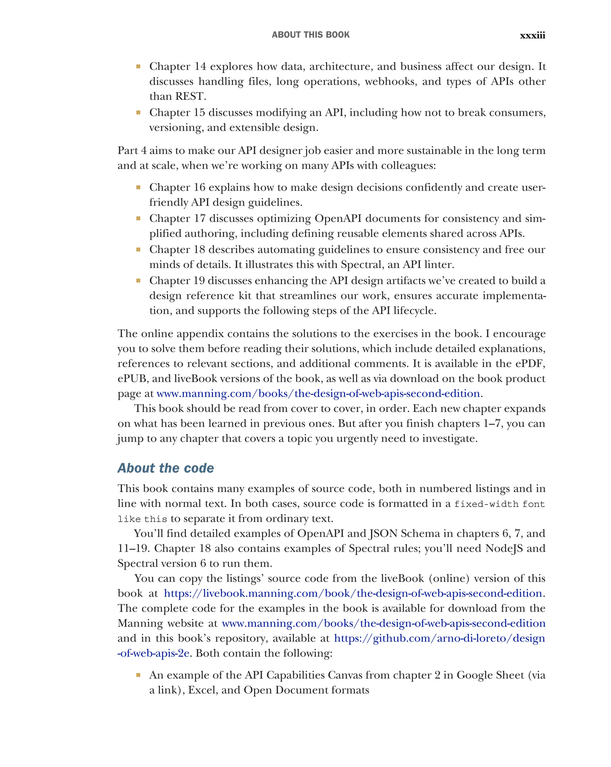 ABOUT THIS BOOK xxxiii
 Chapter 14 explores how data, architecture, and business affect our design. It
discusses handling files, long operations, webhooks, and types of APIs other
than REST.
 Chapter 15 discusses modifying an API, including how not to break consumers,
versioning, and extensible design.
Part 4 aims to make our API designer job easier and more sustainable in the long term
and at scale, when we’re working on many APIs with colleagues:
 Chapter 16 explains how to make design decisions confidently and create user-
friendly API design guidelines.
 Chapter 17 discusses optimizing OpenAPI documents for consistency and sim-
plified authoring, including defining reusable elements shared across APIs.
 Chapter 18 describes automating guidelines to ensure consistency and free our
minds of details. It illustrates this with Spectral, an API linter.
 Chapter 19 discusses enhancing the API design artifacts we’ve created to build a
design reference kit that streamlines our work, ensures accurate implementa-
tion, and supports the following steps of the API lifecycle.
The online appendix contains the solutions to the exercises in the book. I encourage
you to solve them before reading their solutions, which include detailed explanations,
references to relevant sections, and additional comments. It is available in the ePDF,
ePUB, and liveBook versions of the book, as well as via download on the book product
page at www.manning.com/books/the-design-of-web-apis-second-edition.
This book should be read from cover to cover, in order. Each new chapter expands
on what has been learned in previous ones. But after you finish chapters 1–7, you can
jump to any chapter that covers a topic you urgently need to investigate.
About the code
This book contains many examples of source code, both in numbered listings and in
line with normal text. In both cases, source code is formatted in a fixed-width font
like this to separate it from ordinary text.
You’ll find detailed examples of OpenAPI and JSON Schema in chapters 6, 7, and
11–19. Chapter 18 also contains examples of Spectral rules; you’ll need NodeJS and
Spectral version 6 to run them.
You can copy the listings’ source code from the liveBook (online) version of this
book at https:/
/livebook.manning.com/book/the-design-of-web-apis-second-edition.
The complete code for the examples in the book is available for download from the
Manning website at www.manning.com/books/the-design-of-web-apis-second-edition
and in this book’s repository, available at https:/
/github.com/arno-di-loreto/design
-of-web-apis-2e. Both contain the following:
 An example of the API Capabilities Canvas from chapter 2 in Google Sheet (via
a link), Excel, and Open Document formats
 