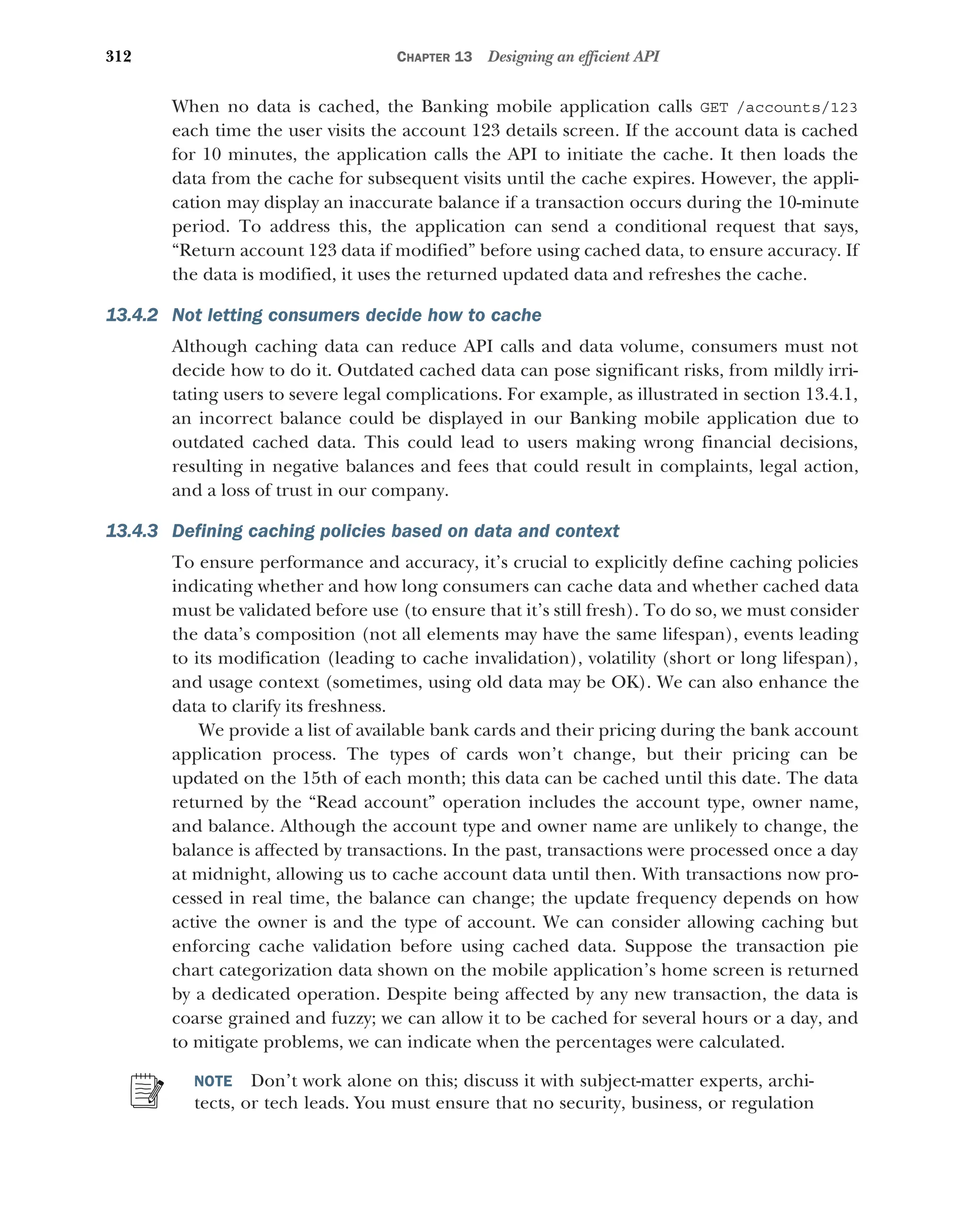 312 CHAPTER 13 Designing an efficient API
When no data is cached, the Banking mobile application calls GET /accounts/123
each time the user visits the account 123 details screen. If the account data is cached
for 10 minutes, the application calls the API to initiate the cache. It then loads the
data from the cache for subsequent visits until the cache expires. However, the appli-
cation may display an inaccurate balance if a transaction occurs during the 10-minute
period. To address this, the application can send a conditional request that says,
“Return account 123 data if modified” before using cached data, to ensure accuracy. If
the data is modified, it uses the returned updated data and refreshes the cache.
13.4.2 Not letting consumers decide how to cache
Although caching data can reduce API calls and data volume, consumers must not
decide how to do it. Outdated cached data can pose significant risks, from mildly irri-
tating users to severe legal complications. For example, as illustrated in section 13.4.1,
an incorrect balance could be displayed in our Banking mobile application due to
outdated cached data. This could lead to users making wrong financial decisions,
resulting in negative balances and fees that could result in complaints, legal action,
and a loss of trust in our company.
13.4.3 Defining caching policies based on data and context
To ensure performance and accuracy, it’s crucial to explicitly define caching policies
indicating whether and how long consumers can cache data and whether cached data
must be validated before use (to ensure that it’s still fresh). To do so, we must consider
the data’s composition (not all elements may have the same lifespan), events leading
to its modification (leading to cache invalidation), volatility (short or long lifespan),
and usage context (sometimes, using old data may be OK). We can also enhance the
data to clarify its freshness.
We provide a list of available bank cards and their pricing during the bank account
application process. The types of cards won’t change, but their pricing can be
updated on the 15th of each month; this data can be cached until this date. The data
returned by the “Read account” operation includes the account type, owner name,
and balance. Although the account type and owner name are unlikely to change, the
balance is affected by transactions. In the past, transactions were processed once a day
at midnight, allowing us to cache account data until then. With transactions now pro-
cessed in real time, the balance can change; the update frequency depends on how
active the owner is and the type of account. We can consider allowing caching but
enforcing cache validation before using cached data. Suppose the transaction pie
chart categorization data shown on the mobile application’s home screen is returned
by a dedicated operation. Despite being affected by any new transaction, the data is
coarse grained and fuzzy; we can allow it to be cached for several hours or a day, and
to mitigate problems, we can indicate when the percentages were calculated.
NOTE Don’t work alone on this; discuss it with subject-matter experts, archi-
tects, or tech leads. You must ensure that no security, business, or regulation
 