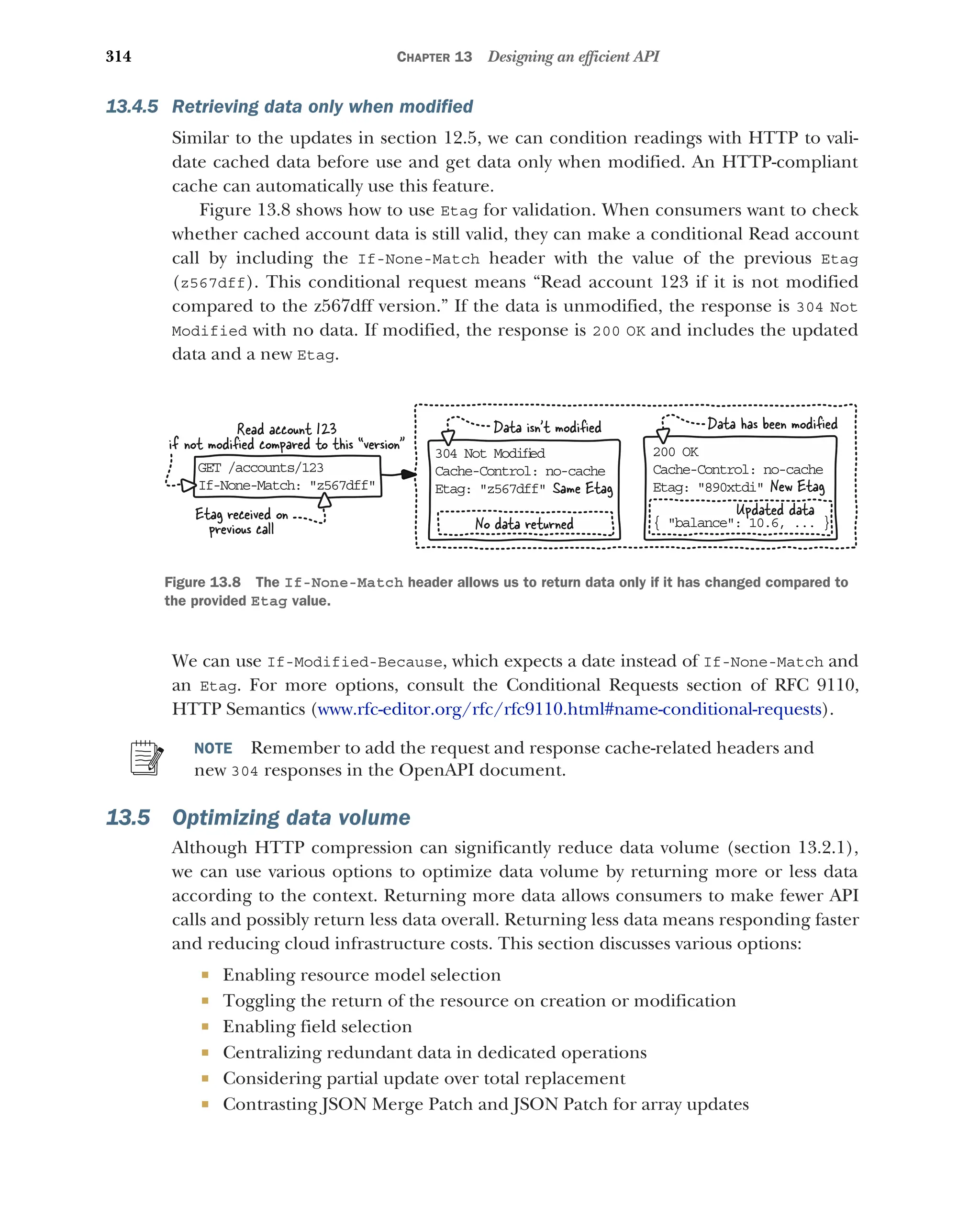 314 CHAPTER 13 Designing an efficient API
13.4.5 Retrieving data only when modified
Similar to the updates in section 12.5, we can condition readings with HTTP to vali-
date cached data before use and get data only when modified. An HTTP-compliant
cache can automatically use this feature.
Figure 13.8 shows how to use Etag for validation. When consumers want to check
whether cached account data is still valid, they can make a conditional Read account
call by including the If-None-Match header with the value of the previous Etag
(z567dff). This conditional request means “Read account 123 if it is not modified
compared to the z567dff version.” If the data is unmodified, the response is 304 Not
Modified with no data. If modified, the response is 200 OK and includes the updated
data and a new Etag.
We can use If-Modified-Because, which expects a date instead of If-None-Match and
an Etag. For more options, consult the Conditional Requests section of RFC 9110,
HTTP Semantics (www.rfc-editor.org/rfc/rfc9110.html#name-conditional-requests).
NOTE Remember to add the request and response cache-related headers and
new 304 responses in the OpenAPI document.
13.5 Optimizing data volume
Although HTTP compression can significantly reduce data volume (section 13.2.1),
we can use various options to optimize data volume by returning more or less data
according to the context. Returning more data allows consumers to make fewer API
calls and possibly return less data overall. Returning less data means responding faster
and reducing cloud infrastructure costs. This section discusses various options:
 Enabling resource model selection
 Toggling the return of the resource on creation or modification
 Enabling field selection
 Centralizing redundant data in dedicated operations
 Considering partial update over total replacement
 Contrasting JSON Merge Patch and JSON Patch for array updates
Data has been modiﬁed
GET /accounts/123
If-None-Match: z567dff
304 Not Modiﬁ
ed
Cache-Control: no-cache
Etag: z567dff
200 OK
Cache-Control: no-cache
Etag: 890xtdi
{ balance: 10.6, ... }
Data isn’t modiﬁed
Read account 123
if not modiﬁed compared to this “version
New Etag
Updated data
Etag received on
previous call No data returned
Same Etag
Figure 13.8 The If-None-Match header allows us to return data only if it has changed compared to
the provided Etag value.
 