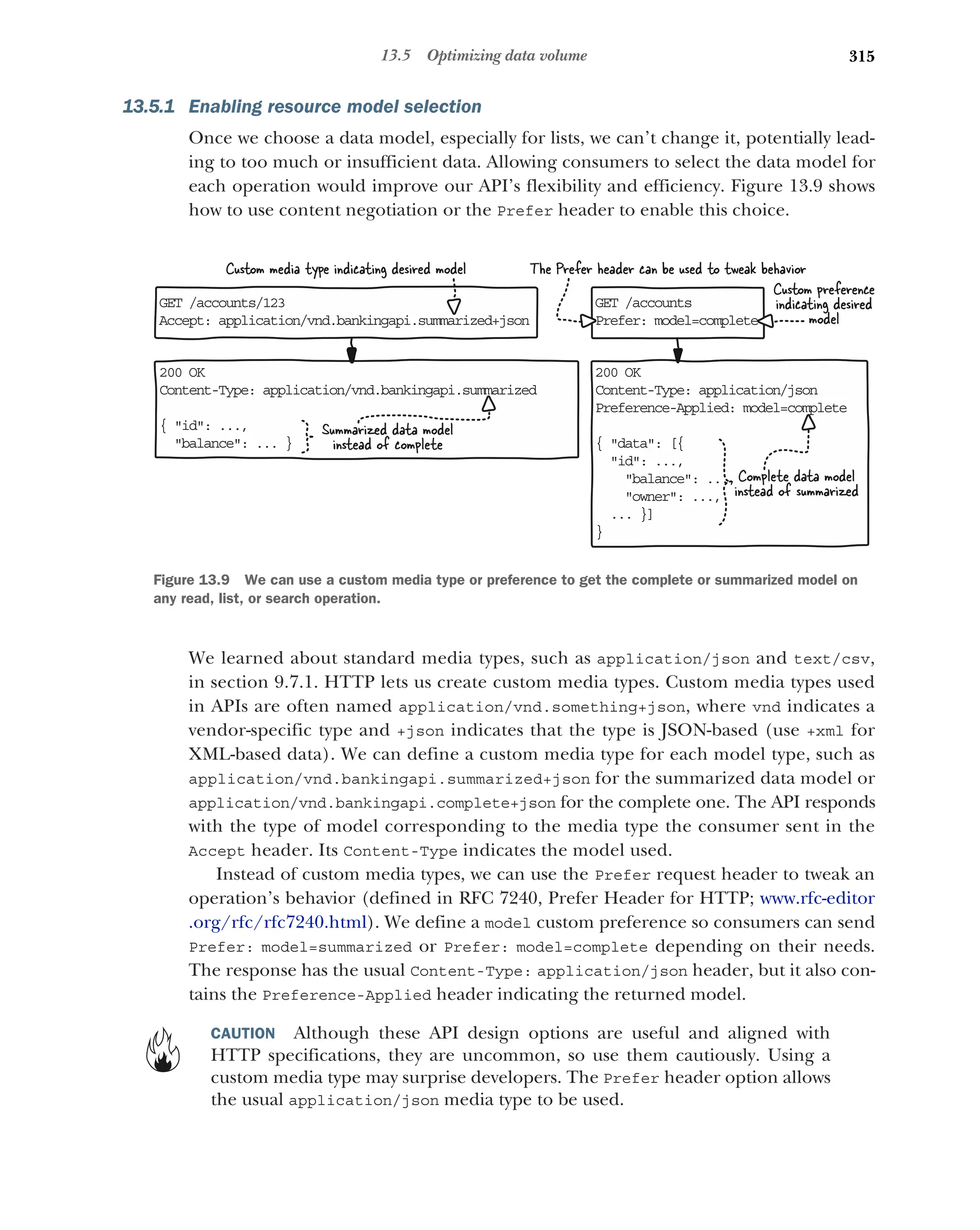 315
13.5 Optimizing data volume
13.5.1 Enabling resource model selection
Once we choose a data model, especially for lists, we can’t change it, potentially lead-
ing to too much or insufficient data. Allowing consumers to select the data model for
each operation would improve our API’s flexibility and efficiency. Figure 13.9 shows
how to use content negotiation or the Prefer header to enable this choice.
We learned about standard media types, such as application/json and text/csv,
in section 9.7.1. HTTP lets us create custom media types. Custom media types used
in APIs are often named application/vnd.something+json, where vnd indicates a
vendor-specific type and +json indicates that the type is JSON-based (use +xml for
XML-based data). We can define a custom media type for each model type, such as
application/vnd.bankingapi.summarized+json for the summarized data model or
application/vnd.bankingapi.complete+json for the complete one. The API responds
with the type of model corresponding to the media type the consumer sent in the
Accept header. Its Content-Type indicates the model used.
Instead of custom media types, we can use the Prefer request header to tweak an
operation’s behavior (defined in RFC 7240, Prefer Header for HTTP; www.rfc-editor
.org/rfc/rfc7240.html). We define a model custom preference so consumers can send
Prefer: model=summarized or Prefer: model=complete depending on their needs.
The response has the usual Content-Type: application/json header, but it also con-
tains the Preference-Applied header indicating the returned model.
CAUTION Although these API design options are useful and aligned with
HTTP specifications, they are uncommon, so use them cautiously. Using a
custom media type may surprise developers. The Prefer header option allows
the usual application/json media type to be used.
200 OK
C +
ontent-Type: application/vnd.bankingapi.summarized json
{ id: ...,
balance: ... }
GET /accounts/123
Accept: application/vnd.bankingapi.summarized+json
GET /accounts
Prefer: model=complete
200 OK
Content-Type: application/json
Preference-Applied: model=complete
{ data: [{
id: ...,
balance: ...,
owner: ...,
... }]
}
Complete data model
instead of summarized
Summarized data model
instead of complete
Custom media type indicating desired model The Prefer header can be used to tweak behavior
Custom preference
indicating desired
model
Figure 13.9 We can use a custom media type or preference to get the complete or summarized model on
any read, list, or search operation.
 