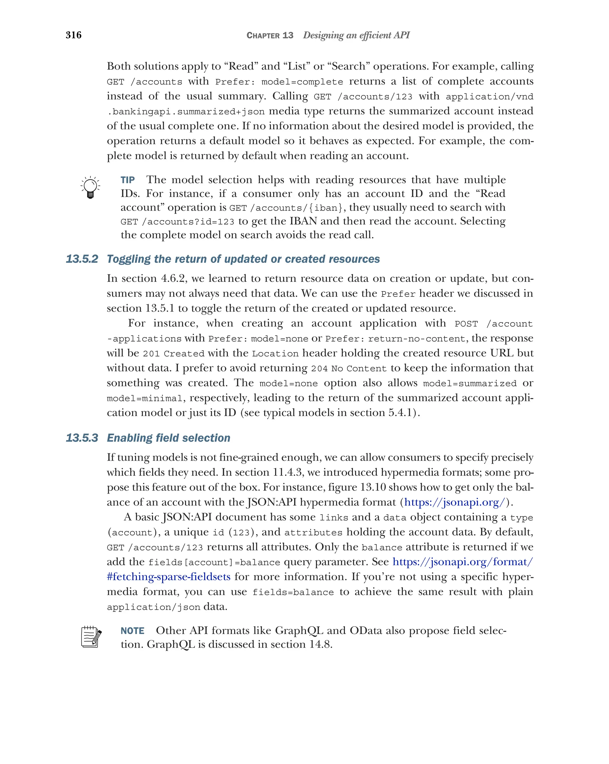 316 CHAPTER 13 Designing an efficient API
Both solutions apply to “Read” and “List” or “Search” operations. For example, calling
GET /accounts with Prefer: model=complete returns a list of complete accounts
instead of the usual summary. Calling GET /accounts/123 with application/vnd
.bankingapi.summarized+json media type returns the summarized account instead
of the usual complete one. If no information about the desired model is provided, the
operation returns a default model so it behaves as expected. For example, the com-
plete model is returned by default when reading an account.
TIP The model selection helps with reading resources that have multiple
IDs. For instance, if a consumer only has an account ID and the “Read
account” operation is GET /accounts/{iban}, they usually need to search with
GET /accounts?id=123 to get the IBAN and then read the account. Selecting
the complete model on search avoids the read call.
13.5.2 Toggling the return of updated or created resources
In section 4.6.2, we learned to return resource data on creation or update, but con-
sumers may not always need that data. We can use the Prefer header we discussed in
section 13.5.1 to toggle the return of the created or updated resource.
For instance, when creating an account application with POST /account
-applications with Prefer: model=none or Prefer: return-no-content, the response
will be 201 Created with the Location header holding the created resource URL but
without data. I prefer to avoid returning 204 No Content to keep the information that
something was created. The model=none option also allows model=summarized or
model=minimal, respectively, leading to the return of the summarized account appli-
cation model or just its ID (see typical models in section 5.4.1).
13.5.3 Enabling field selection
If tuning models is not fine-grained enough, we can allow consumers to specify precisely
which fields they need. In section 11.4.3, we introduced hypermedia formats; some pro-
pose this feature out of the box. For instance, figure 13.10 shows how to get only the bal-
ance of an account with the JSON:API hypermedia format (https://jsonapi.org/).
A basic JSON:API document has some links and a data object containing a type
(account), a unique id (123), and attributes holding the account data. By default,
GET /accounts/123 returns all attributes. Only the balance attribute is returned if we
add the fields[account]=balance query parameter. See https:/
/jsonapi.org/format/
#fetching-sparse-fieldsets for more information. If you’re not using a specific hyper-
media format, you can use fields=balance to achieve the same result with plain
application/json data.
NOTE Other API formats like GraphQL and OData also propose field selec-
tion. GraphQL is discussed in section 14.8.
 