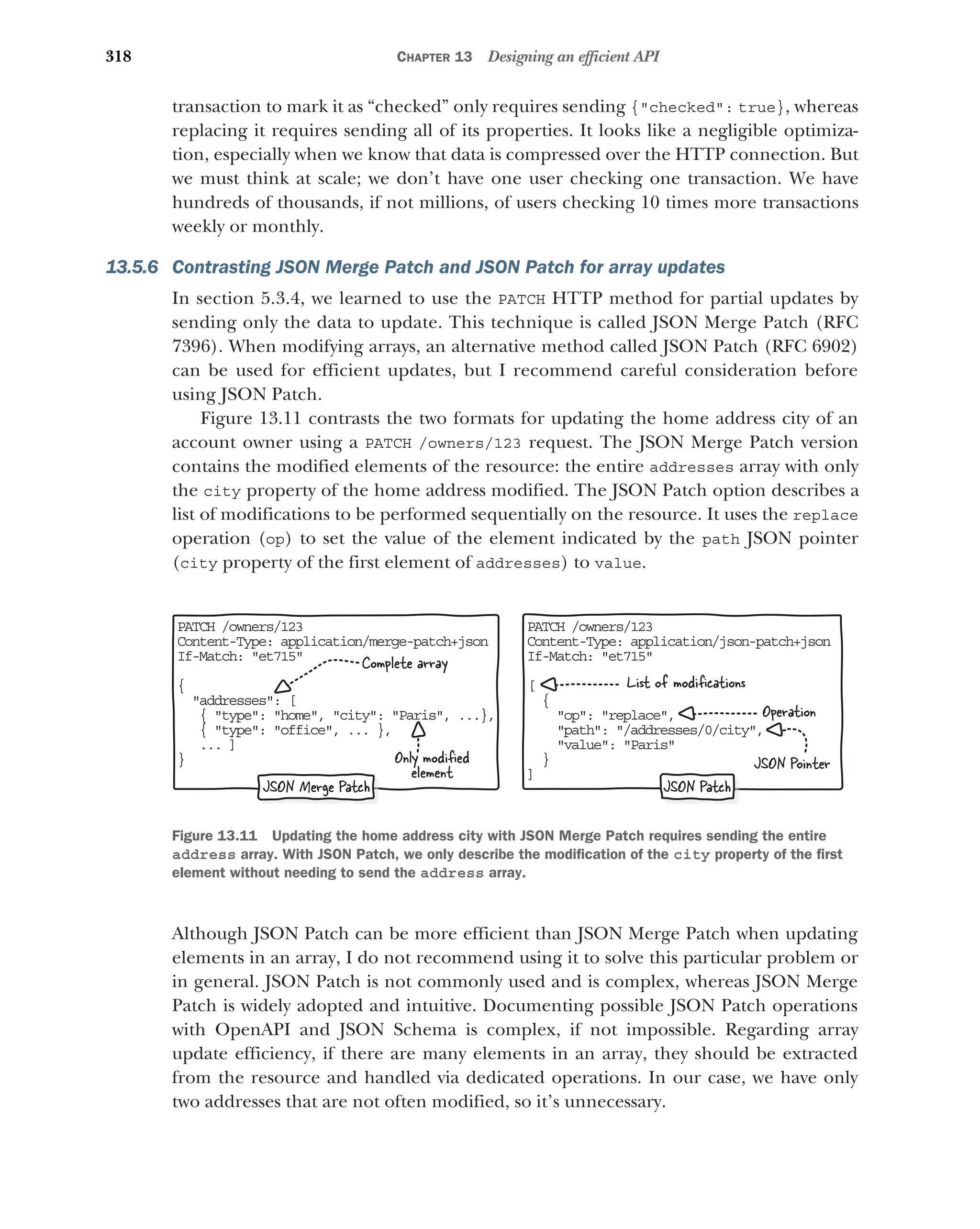318 CHAPTER 13 Designing an efficient API
transaction to mark it as “checked” only requires sending {checked: true}, whereas
replacing it requires sending all of its properties. It looks like a negligible optimiza-
tion, especially when we know that data is compressed over the HTTP connection. But
we must think at scale; we don’t have one user checking one transaction. We have
hundreds of thousands, if not millions, of users checking 10 times more transactions
weekly or monthly.
13.5.6 Contrasting JSON Merge Patch and JSON Patch for array updates
In section 5.3.4, we learned to use the PATCH HTTP method for partial updates by
sending only the data to update. This technique is called JSON Merge Patch (RFC
7396). When modifying arrays, an alternative method called JSON Patch (RFC 6902)
can be used for efficient updates, but I recommend careful consideration before
using JSON Patch.
Figure 13.11 contrasts the two formats for updating the home address city of an
account owner using a PATCH /owners/123 request. The JSON Merge Patch version
contains the modified elements of the resource: the entire addresses array with only
the city property of the home address modified. The JSON Patch option describes a
list of modifications to be performed sequentially on the resource. It uses the replace
operation (op) to set the value of the element indicated by the path JSON pointer
(city property of the first element of addresses) to value.
Although JSON Patch can be more efficient than JSON Merge Patch when updating
elements in an array, I do not recommend using it to solve this particular problem or
in general. JSON Patch is not commonly used and is complex, whereas JSON Merge
Patch is widely adopted and intuitive. Documenting possible JSON Patch operations
with OpenAPI and JSON Schema is complex, if not impossible. Regarding array
update efficiency, if there are many elements in an array, they should be extracted
from the resource and handled via dedicated operations. In our case, we have only
two addresses that are not often modified, so it’s unnecessary.
PATCH /owners/123
Content-Type: application/json-patch+json
If-Match: et715
[
{
op: replace,
path: /addresses/0/city,
value: Paris
}
]
PATCH /owners/123
Content-Type: application/merge-patch+json
If-Match: et715
{
addresses: [
{ type: home, city: Paris, ...},
{ type: office, ... },
... ]
}
JSON Merge Patch JSON Patch
Only modified
element
Complete array
List of modifications
JSON Pointer
Operation
Figure 13.11 Updating the home address city with JSON Merge Patch requires sending the entire
address array. With JSON Patch, we only describe the modification of the city property of the first
element without needing to send the address array.
 