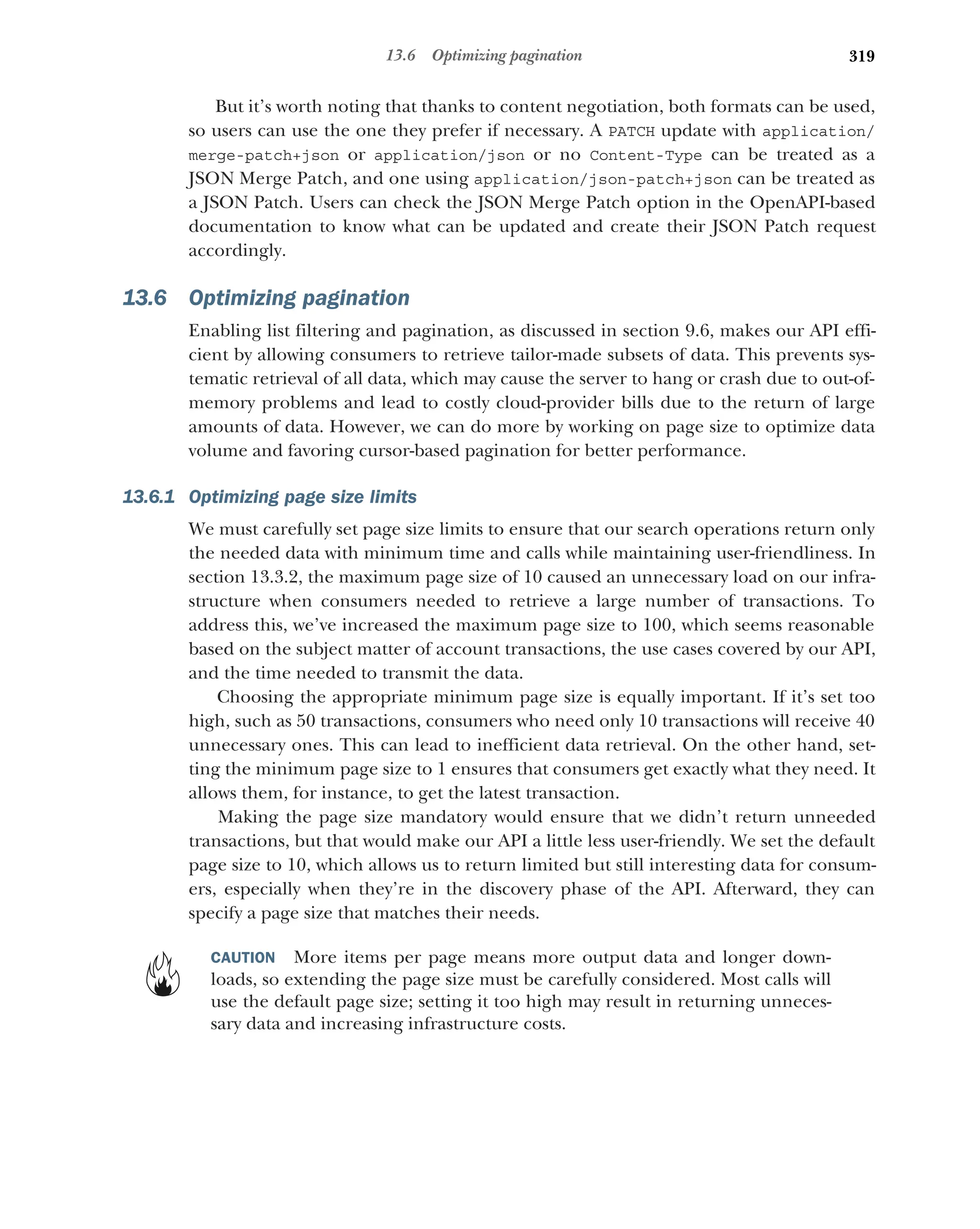 319
13.6 Optimizing pagination
But it’s worth noting that thanks to content negotiation, both formats can be used,
so users can use the one they prefer if necessary. A PATCH update with application/
merge-patch+json or application/json or no Content-Type can be treated as a
JSON Merge Patch, and one using application/json-patch+json can be treated as
a JSON Patch. Users can check the JSON Merge Patch option in the OpenAPI-based
documentation to know what can be updated and create their JSON Patch request
accordingly.
13.6 Optimizing pagination
Enabling list filtering and pagination, as discussed in section 9.6, makes our API effi-
cient by allowing consumers to retrieve tailor-made subsets of data. This prevents sys-
tematic retrieval of all data, which may cause the server to hang or crash due to out-of-
memory problems and lead to costly cloud-provider bills due to the return of large
amounts of data. However, we can do more by working on page size to optimize data
volume and favoring cursor-based pagination for better performance.
13.6.1 Optimizing page size limits
We must carefully set page size limits to ensure that our search operations return only
the needed data with minimum time and calls while maintaining user-friendliness. In
section 13.3.2, the maximum page size of 10 caused an unnecessary load on our infra-
structure when consumers needed to retrieve a large number of transactions. To
address this, we’ve increased the maximum page size to 100, which seems reasonable
based on the subject matter of account transactions, the use cases covered by our API,
and the time needed to transmit the data.
Choosing the appropriate minimum page size is equally important. If it’s set too
high, such as 50 transactions, consumers who need only 10 transactions will receive 40
unnecessary ones. This can lead to inefficient data retrieval. On the other hand, set-
ting the minimum page size to 1 ensures that consumers get exactly what they need. It
allows them, for instance, to get the latest transaction.
Making the page size mandatory would ensure that we didn’t return unneeded
transactions, but that would make our API a little less user-friendly. We set the default
page size to 10, which allows us to return limited but still interesting data for consum-
ers, especially when they’re in the discovery phase of the API. Afterward, they can
specify a page size that matches their needs.
CAUTION More items per page means more output data and longer down-
loads, so extending the page size must be carefully considered. Most calls will
use the default page size; setting it too high may result in returning unneces-
sary data and increasing infrastructure costs.
 