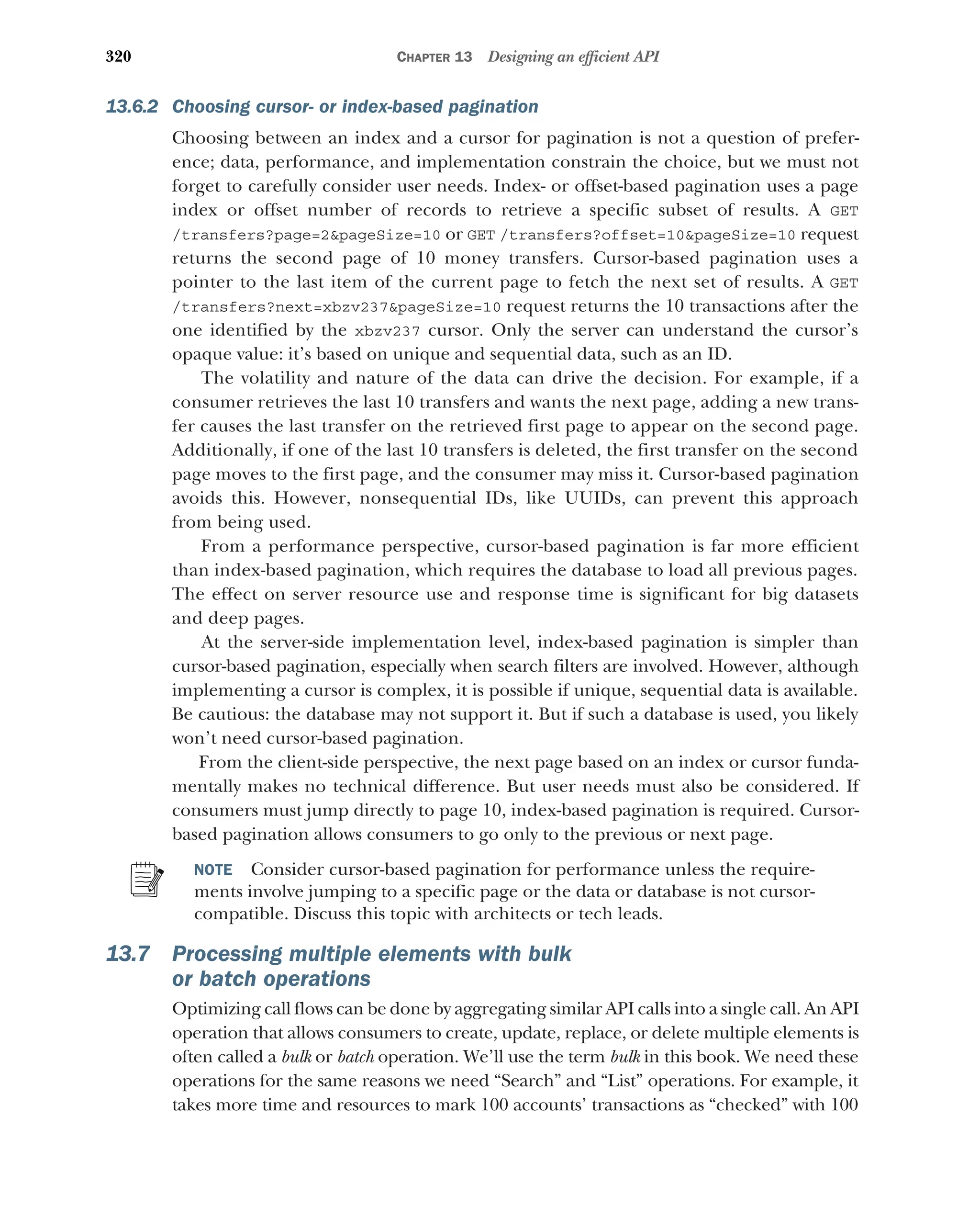 320 CHAPTER 13 Designing an efficient API
13.6.2 Choosing cursor- or index-based pagination
Choosing between an index and a cursor for pagination is not a question of prefer-
ence; data, performance, and implementation constrain the choice, but we must not
forget to carefully consider user needs. Index- or offset-based pagination uses a page
index or offset number of records to retrieve a specific subset of results. A GET
/transfers?page=2pageSize=10 or GET /transfers?offset=10pageSize=10 request
returns the second page of 10 money transfers. Cursor-based pagination uses a
pointer to the last item of the current page to fetch the next set of results. A GET
/transfers?next=xbzv237pageSize=10 request returns the 10 transactions after the
one identified by the xbzv237 cursor. Only the server can understand the cursor’s
opaque value: it’s based on unique and sequential data, such as an ID.
The volatility and nature of the data can drive the decision. For example, if a
consumer retrieves the last 10 transfers and wants the next page, adding a new trans-
fer causes the last transfer on the retrieved first page to appear on the second page.
Additionally, if one of the last 10 transfers is deleted, the first transfer on the second
page moves to the first page, and the consumer may miss it. Cursor-based pagination
avoids this. However, nonsequential IDs, like UUIDs, can prevent this approach
from being used.
From a performance perspective, cursor-based pagination is far more efficient
than index-based pagination, which requires the database to load all previous pages.
The effect on server resource use and response time is significant for big datasets
and deep pages.
At the server-side implementation level, index-based pagination is simpler than
cursor-based pagination, especially when search filters are involved. However, although
implementing a cursor is complex, it is possible if unique, sequential data is available.
Be cautious: the database may not support it. But if such a database is used, you likely
won’t need cursor-based pagination.
From the client-side perspective, the next page based on an index or cursor funda-
mentally makes no technical difference. But user needs must also be considered. If
consumers must jump directly to page 10, index-based pagination is required. Cursor-
based pagination allows consumers to go only to the previous or next page.
NOTE Consider cursor-based pagination for performance unless the require-
ments involve jumping to a specific page or the data or database is not cursor-
compatible. Discuss this topic with architects or tech leads.
13.7 Processing multiple elements with bulk
or batch operations
Optimizing call flows can be done by aggregating similar API calls into a single call. An API
operation that allows consumers to create, update, replace, or delete multiple elements is
often called a bulk or batch operation. We’ll use the term bulk in this book. We need these
operations for the same reasons we need “Search” and “List” operations. For example, it
takes more time and resources to mark 100 accounts’ transactions as “checked” with 100
 