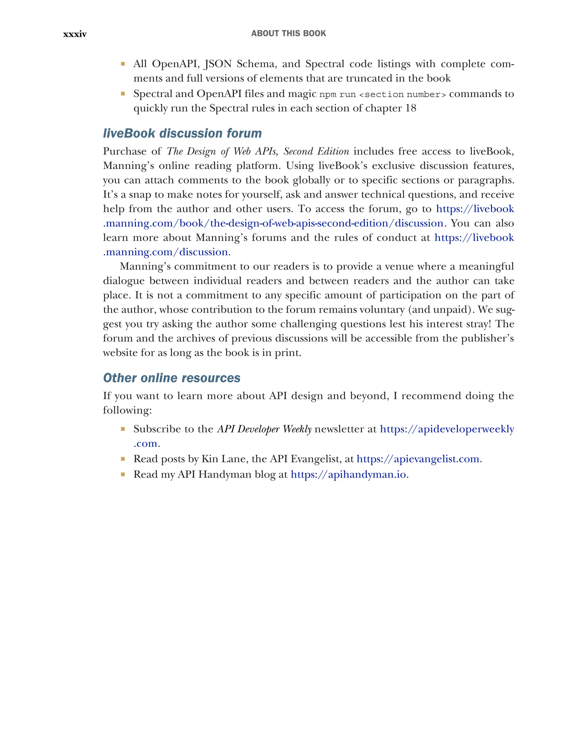 ABOUT THIS BOOK
xxxiv
 All OpenAPI, JSON Schema, and Spectral code listings with complete com-
ments and full versions of elements that are truncated in the book
 Spectral and OpenAPI files and magic npm run <section number> commands to
quickly run the Spectral rules in each section of chapter 18
liveBook discussion forum
Purchase of The Design of Web APIs, Second Edition includes free access to liveBook,
Manning’s online reading platform. Using liveBook’s exclusive discussion features,
you can attach comments to the book globally or to specific sections or paragraphs.
It’s a snap to make notes for yourself, ask and answer technical questions, and receive
help from the author and other users. To access the forum, go to https:/
/livebook
.manning.com/book/the-design-of-web-apis-second-edition/discussion. You can also
learn more about Manning’s forums and the rules of conduct at https:/
/livebook
.manning.com/discussion.
Manning’s commitment to our readers is to provide a venue where a meaningful
dialogue between individual readers and between readers and the author can take
place. It is not a commitment to any specific amount of participation on the part of
the author, whose contribution to the forum remains voluntary (and unpaid). We sug-
gest you try asking the author some challenging questions lest his interest stray! The
forum and the archives of previous discussions will be accessible from the publisher’s
website for as long as the book is in print.
Other online resources
If you want to learn more about API design and beyond, I recommend doing the
following:
 Subscribe to the API Developer Weekly newsletter at https:/
/apideveloperweekly
.com.
 Read posts by Kin Lane, the API Evangelist, at https:/
/apievangelist.com.
 Read my API Handyman blog at https:/
/apihandyman.io.
 