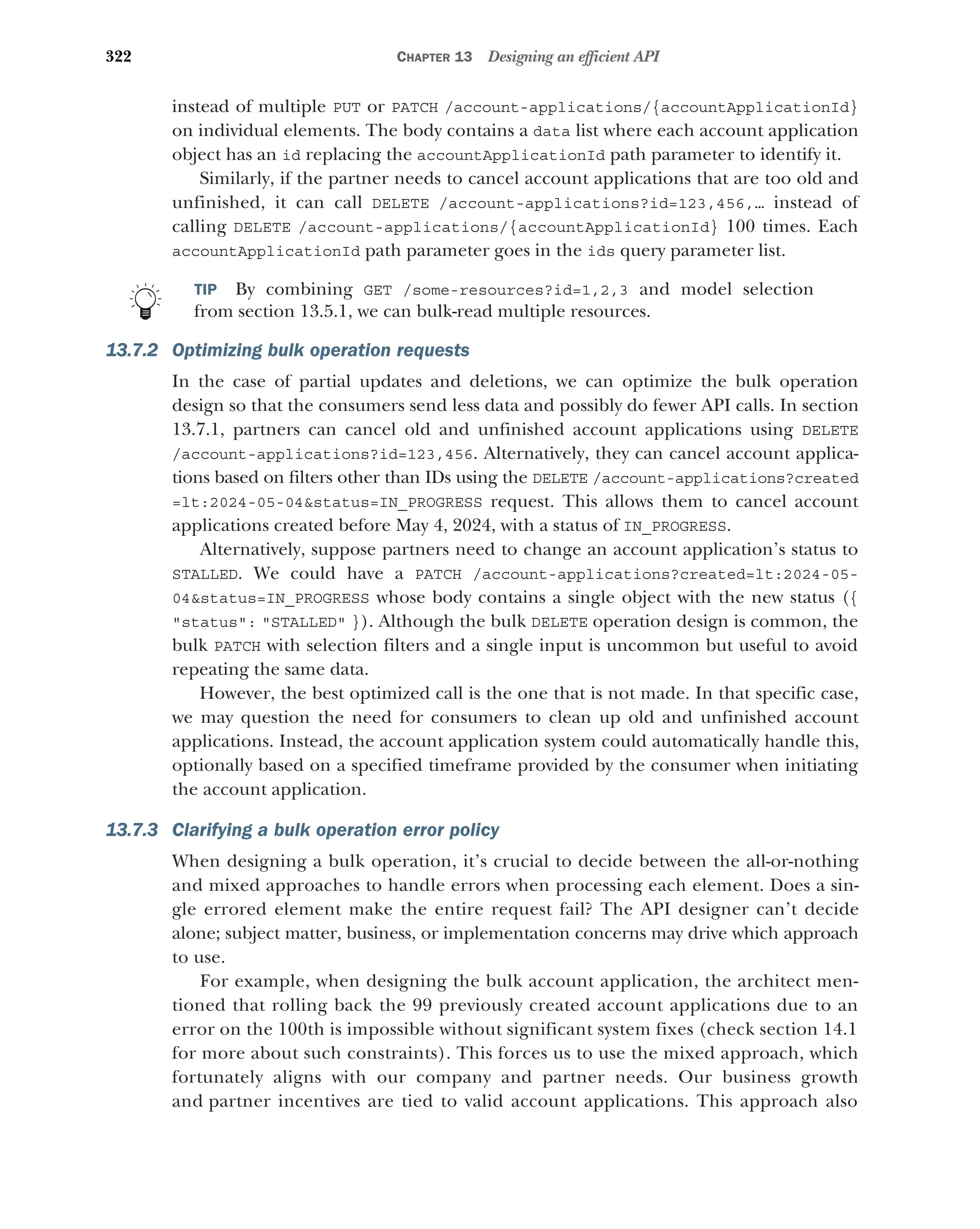322 CHAPTER 13 Designing an efficient API
instead of multiple PUT or PATCH /account-applications/{accountApplicationId}
on individual elements. The body contains a data list where each account application
object has an id replacing the accountApplicationId path parameter to identify it.
Similarly, if the partner needs to cancel account applications that are too old and
unfinished, it can call DELETE /account-applications?id=123,456,… instead of
calling DELETE /account-applications/{accountApplicationId} 100 times. Each
accountApplicationId path parameter goes in the ids query parameter list.
TIP By combining GET /some-resources?id=1,2,3 and model selection
from section 13.5.1, we can bulk-read multiple resources.
13.7.2 Optimizing bulk operation requests
In the case of partial updates and deletions, we can optimize the bulk operation
design so that the consumers send less data and possibly do fewer API calls. In section
13.7.1, partners can cancel old and unfinished account applications using DELETE
/account-applications?id=123,456. Alternatively, they can cancel account applica-
tions based on filters other than IDs using the DELETE /account-applications?created
=lt:2024-05-04status=IN_PROGRESS request. This allows them to cancel account
applications created before May 4, 2024, with a status of IN_PROGRESS.
Alternatively, suppose partners need to change an account application’s status to
STALLED. We could have a PATCH /account-applications?created=lt:2024-05-
04status=IN_PROGRESS whose body contains a single object with the new status ({
status: STALLED }). Although the bulk DELETE operation design is common, the
bulk PATCH with selection filters and a single input is uncommon but useful to avoid
repeating the same data.
However, the best optimized call is the one that is not made. In that specific case,
we may question the need for consumers to clean up old and unfinished account
applications. Instead, the account application system could automatically handle this,
optionally based on a specified timeframe provided by the consumer when initiating
the account application.
13.7.3 Clarifying a bulk operation error policy
When designing a bulk operation, it’s crucial to decide between the all-or-nothing
and mixed approaches to handle errors when processing each element. Does a sin-
gle errored element make the entire request fail? The API designer can’t decide
alone; subject matter, business, or implementation concerns may drive which approach
to use.
For example, when designing the bulk account application, the architect men-
tioned that rolling back the 99 previously created account applications due to an
error on the 100th is impossible without significant system fixes (check section 14.1
for more about such constraints). This forces us to use the mixed approach, which
fortunately aligns with our company and partner needs. Our business growth
and partner incentives are tied to valid account applications. This approach also
 