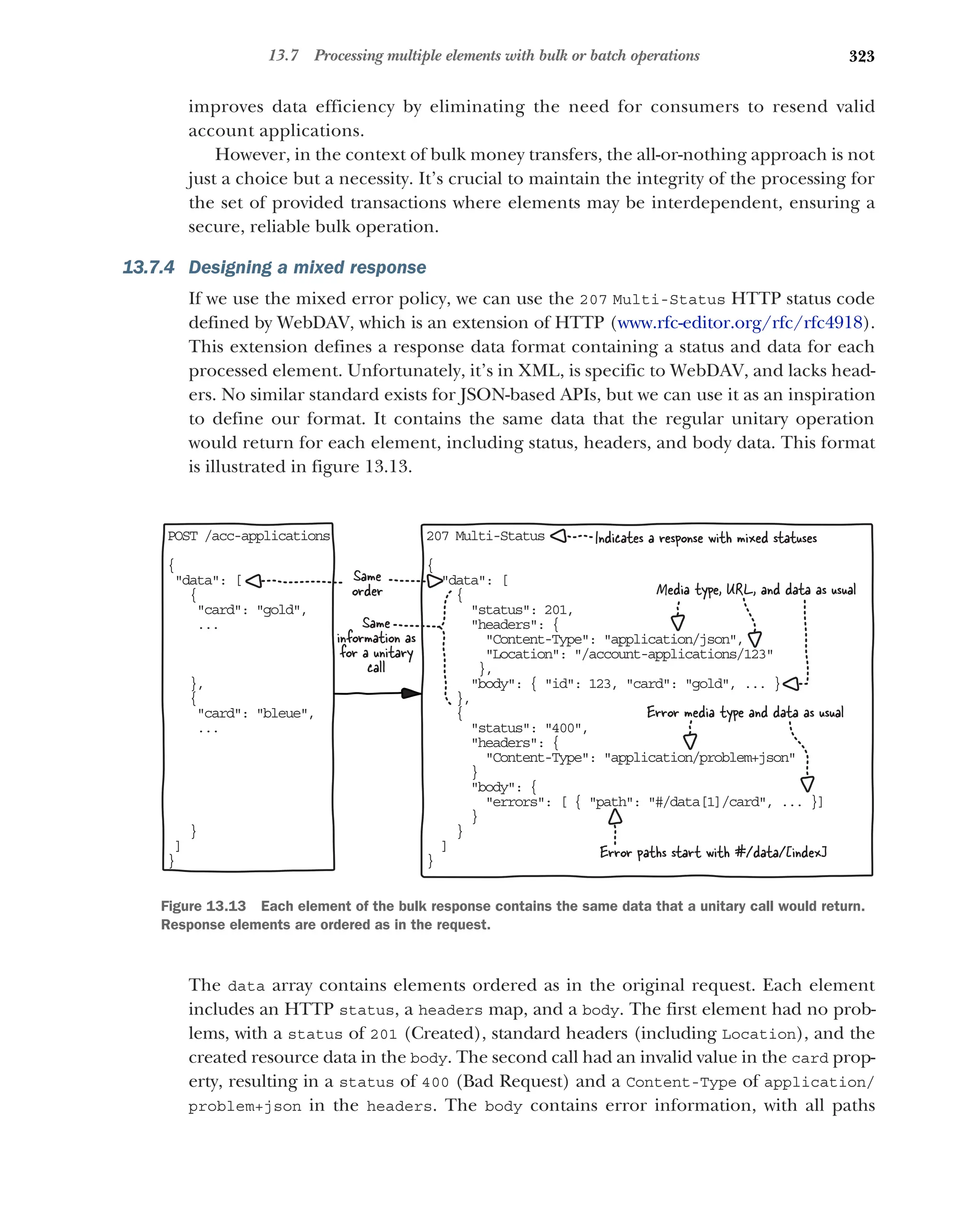 323
13.7 Processing multiple elements with bulk or batch operations
improves data efficiency by eliminating the need for consumers to resend valid
account applications.
However, in the context of bulk money transfers, the all-or-nothing approach is not
just a choice but a necessity. It’s crucial to maintain the integrity of the processing for
the set of provided transactions where elements may be interdependent, ensuring a
secure, reliable bulk operation.
13.7.4 Designing a mixed response
If we use the mixed error policy, we can use the 207 Multi-Status HTTP status code
defined by WebDAV, which is an extension of HTTP (www.rfc-editor.org/rfc/rfc4918).
This extension defines a response data format containing a status and data for each
processed element. Unfortunately, it’s in XML, is specific to WebDAV, and lacks head-
ers. No similar standard exists for JSON-based APIs, but we can use it as an inspiration
to define our format. It contains the same data that the regular unitary operation
would return for each element, including status, headers, and body data. This format
is illustrated in figure 13.13.
The data array contains elements ordered as in the original request. Each element
includes an HTTP status, a headers map, and a body. The first element had no prob-
lems, with a status of 201 (Created), standard headers (including Location), and the
created resource data in the body. The second call had an invalid value in the card prop-
erty, resulting in a status of 400 (Bad Request) and a Content-Type of application/
problem+json in the headers. The body contains error information, with all paths
POST /acc-applications
{
data: [
{
card: gold,
...
},
{
card: bleue,
...
}
]
}
207 Multi-Status
{
data: [
{
status: 201,
headers: {
Content-Type: application/json,
Location: /account-applications/123
},
body: { id: 123, card: gold, ... }
},
{
status: 400,
headers: {
Content-Type: application/problem+json
}
body: {
errors: [ { path: #/data[1]/card, ... }]
}
}
]
}
Same
order Media type, URL, and data as usual
Error paths start with #/data/[index]
Same
information as
for a unitary
call
Error media type and data as usual
Indicates a response with mixed statuses
Figure 13.13 Each element of the bulk response contains the same data that a unitary call would return.
Response elements are ordered as in the request.
 