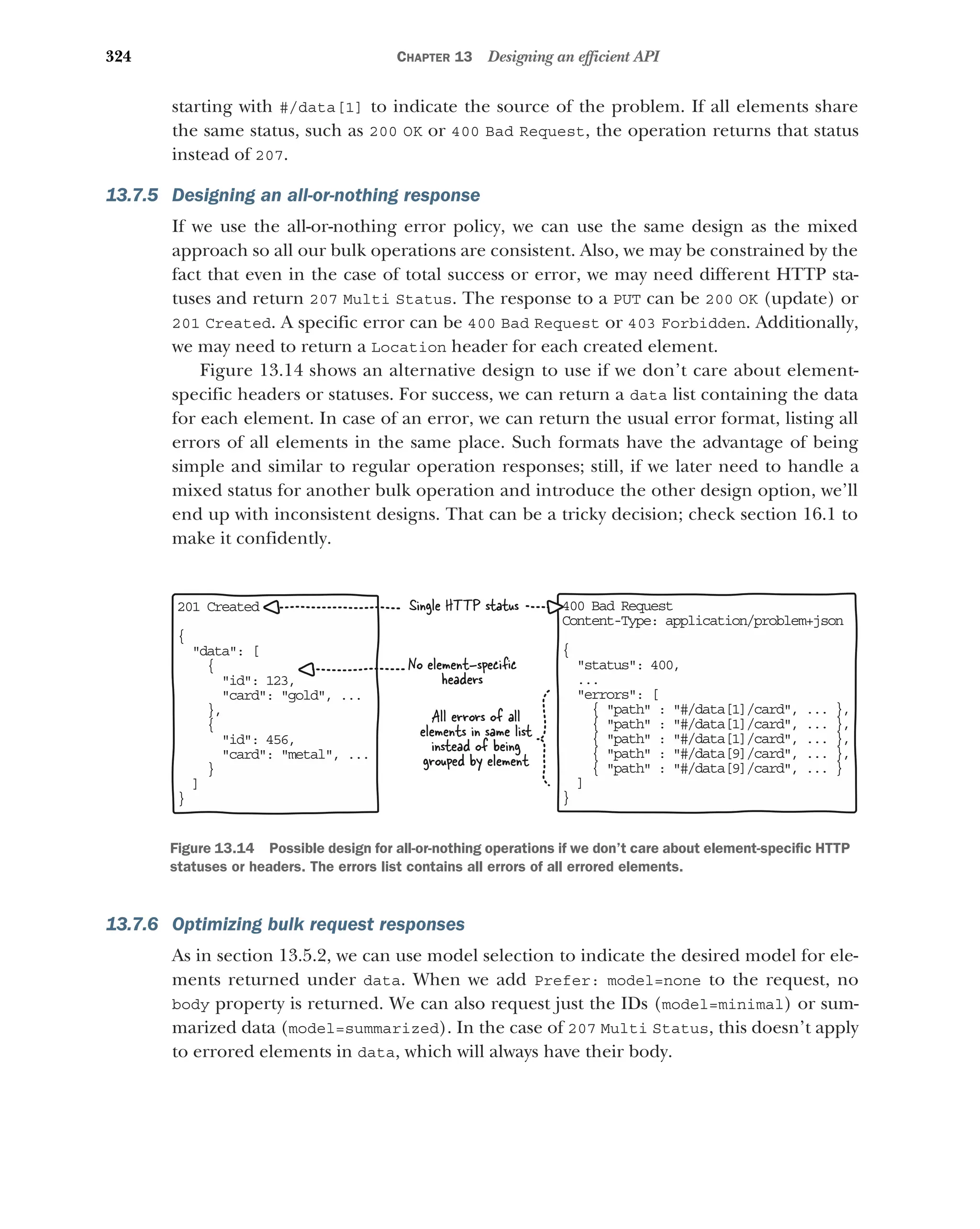 324 CHAPTER 13 Designing an efficient API
starting with #/data[1] to indicate the source of the problem. If all elements share
the same status, such as 200 OK or 400 Bad Request, the operation returns that status
instead of 207.
13.7.5 Designing an all-or-nothing response
If we use the all-or-nothing error policy, we can use the same design as the mixed
approach so all our bulk operations are consistent. Also, we may be constrained by the
fact that even in the case of total success or error, we may need different HTTP sta-
tuses and return 207 Multi Status. The response to a PUT can be 200 OK (update) or
201 Created. A specific error can be 400 Bad Request or 403 Forbidden. Additionally,
we may need to return a Location header for each created element.
Figure 13.14 shows an alternative design to use if we don’t care about element-
specific headers or statuses. For success, we can return a data list containing the data
for each element. In case of an error, we can return the usual error format, listing all
errors of all elements in the same place. Such formats have the advantage of being
simple and similar to regular operation responses; still, if we later need to handle a
mixed status for another bulk operation and introduce the other design option, we’ll
end up with inconsistent designs. That can be a tricky decision; check section 16.1 to
make it confidently.
13.7.6 Optimizing bulk request responses
As in section 13.5.2, we can use model selection to indicate the desired model for ele-
ments returned under data. When we add Prefer: model=none to the request, no
body property is returned. We can also request just the IDs (model=minimal) or sum-
marized data (model=summarized). In the case of 207 Multi Status, this doesn’t apply
to errored elements in data, which will always have their body.
20 Created
1
{
data: [

{
id: 123,
card: gold, ...
},
{
id: 456,
card: metal, ...
}
]
}
Single HTTP status
All errors of all
elements in same list
instead of being
grouped by element
40 Bad Request
0
Co tent-Type: application/problem+json
n
{
status: 400,

..
.
errors: [

{ path : #/data[1]/card, ... },
{ path : #/data[1]/card, ... },
{ path : #/data[1]/card, ... },
{ path : #/data[9]/card, ... },
{ path : #/data[9]/card, ... }
]
}
No element-speciﬁc
headers
Figure 13.14 Possible design for all-or-nothing operations if we don’t care about element-specific HTTP
statuses or headers. The errors list contains all errors of all errored elements.
 