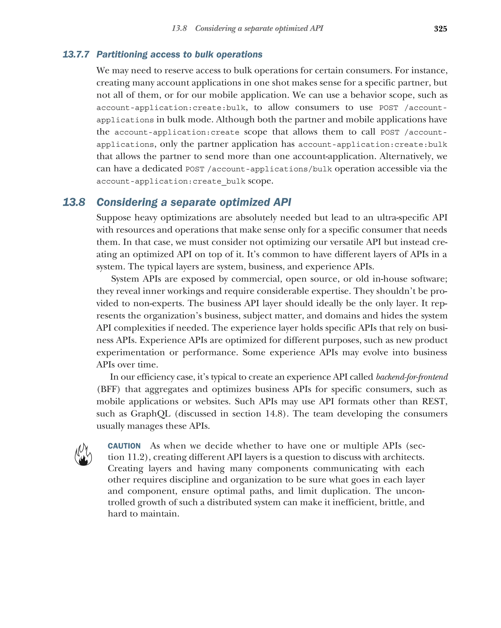 325
13.8 Considering a separate optimized API
13.7.7 Partitioning access to bulk operations
We may need to reserve access to bulk operations for certain consumers. For instance,
creating many account applications in one shot makes sense for a specific partner, but
not all of them, or for our mobile application. We can use a behavior scope, such as
account-application:create:bulk, to allow consumers to use POST /account-
applications in bulk mode. Although both the partner and mobile applications have
the account-application:create scope that allows them to call POST /account-
applications, only the partner application has account-application:create:bulk
that allows the partner to send more than one account-application. Alternatively, we
can have a dedicated POST /account-applications/bulk operation accessible via the
account-application:create_bulk scope.
13.8 Considering a separate optimized API
Suppose heavy optimizations are absolutely needed but lead to an ultra-specific API
with resources and operations that make sense only for a specific consumer that needs
them. In that case, we must consider not optimizing our versatile API but instead cre-
ating an optimized API on top of it. It’s common to have different layers of APIs in a
system. The typical layers are system, business, and experience APIs.
System APIs are exposed by commercial, open source, or old in-house software;
they reveal inner workings and require considerable expertise. They shouldn’t be pro-
vided to non-experts. The business API layer should ideally be the only layer. It rep-
resents the organization’s business, subject matter, and domains and hides the system
API complexities if needed. The experience layer holds specific APIs that rely on busi-
ness APIs. Experience APIs are optimized for different purposes, such as new product
experimentation or performance. Some experience APIs may evolve into business
APIs over time.
In our efficiency case, it’s typical to create an experience API called backend-for-frontend
(BFF) that aggregates and optimizes business APIs for specific consumers, such as
mobile applications or websites. Such APIs may use API formats other than REST,
such as GraphQL (discussed in section 14.8). The team developing the consumers
usually manages these APIs.
CAUTION As when we decide whether to have one or multiple APIs (sec-
tion 11.2), creating different API layers is a question to discuss with architects.
Creating layers and having many components communicating with each
other requires discipline and organization to be sure what goes in each layer
and component, ensure optimal paths, and limit duplication. The uncon-
trolled growth of such a distributed system can make it inefficient, brittle, and
hard to maintain.
 
