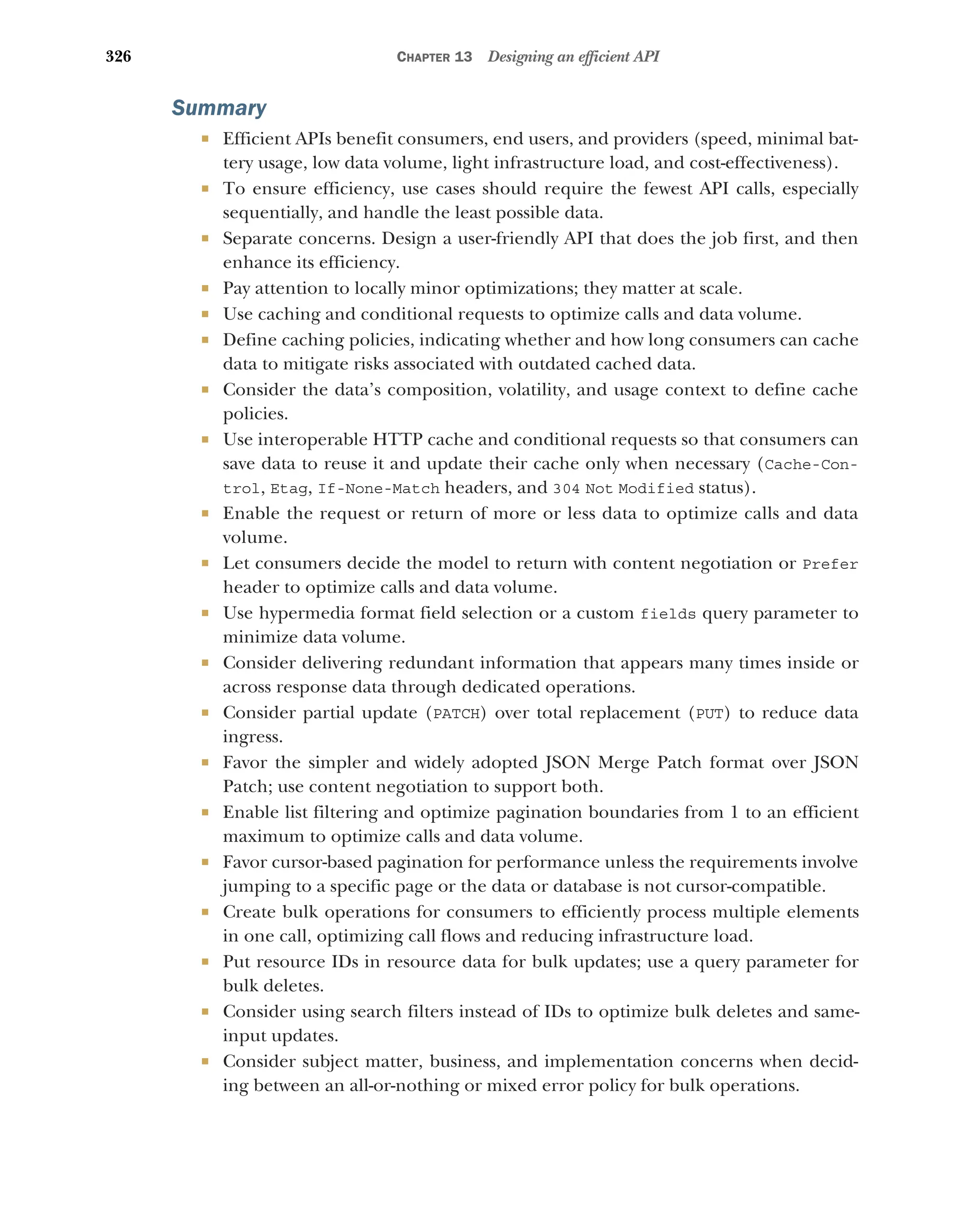 326 CHAPTER 13 Designing an efficient API
Summary
 Efficient APIs benefit consumers, end users, and providers (speed, minimal bat-
tery usage, low data volume, light infrastructure load, and cost-effectiveness).
 To ensure efficiency, use cases should require the fewest API calls, especially
sequentially, and handle the least possible data.
 Separate concerns. Design a user-friendly API that does the job first, and then
enhance its efficiency.
 Pay attention to locally minor optimizations; they matter at scale.
 Use caching and conditional requests to optimize calls and data volume.
 Define caching policies, indicating whether and how long consumers can cache
data to mitigate risks associated with outdated cached data.
 Consider the data’s composition, volatility, and usage context to define cache
policies.
 Use interoperable HTTP cache and conditional requests so that consumers can
save data to reuse it and update their cache only when necessary (Cache-Con-
trol, Etag, If-None-Match headers, and 304 Not Modified status).
 Enable the request or return of more or less data to optimize calls and data
volume.
 Let consumers decide the model to return with content negotiation or Prefer
header to optimize calls and data volume.
 Use hypermedia format field selection or a custom fields query parameter to
minimize data volume.
 Consider delivering redundant information that appears many times inside or
across response data through dedicated operations.
 Consider partial update (PATCH) over total replacement (PUT) to reduce data
ingress.
 Favor the simpler and widely adopted JSON Merge Patch format over JSON
Patch; use content negotiation to support both.
 Enable list filtering and optimize pagination boundaries from 1 to an efficient
maximum to optimize calls and data volume.
 Favor cursor-based pagination for performance unless the requirements involve
jumping to a specific page or the data or database is not cursor-compatible.
 Create bulk operations for consumers to efficiently process multiple elements
in one call, optimizing call flows and reducing infrastructure load.
 Put resource IDs in resource data for bulk updates; use a query parameter for
bulk deletes.
 Consider using search filters instead of IDs to optimize bulk deletes and same-
input updates.
 Consider subject matter, business, and implementation concerns when decid-
ing between an all-or-nothing or mixed error policy for bulk operations.
 