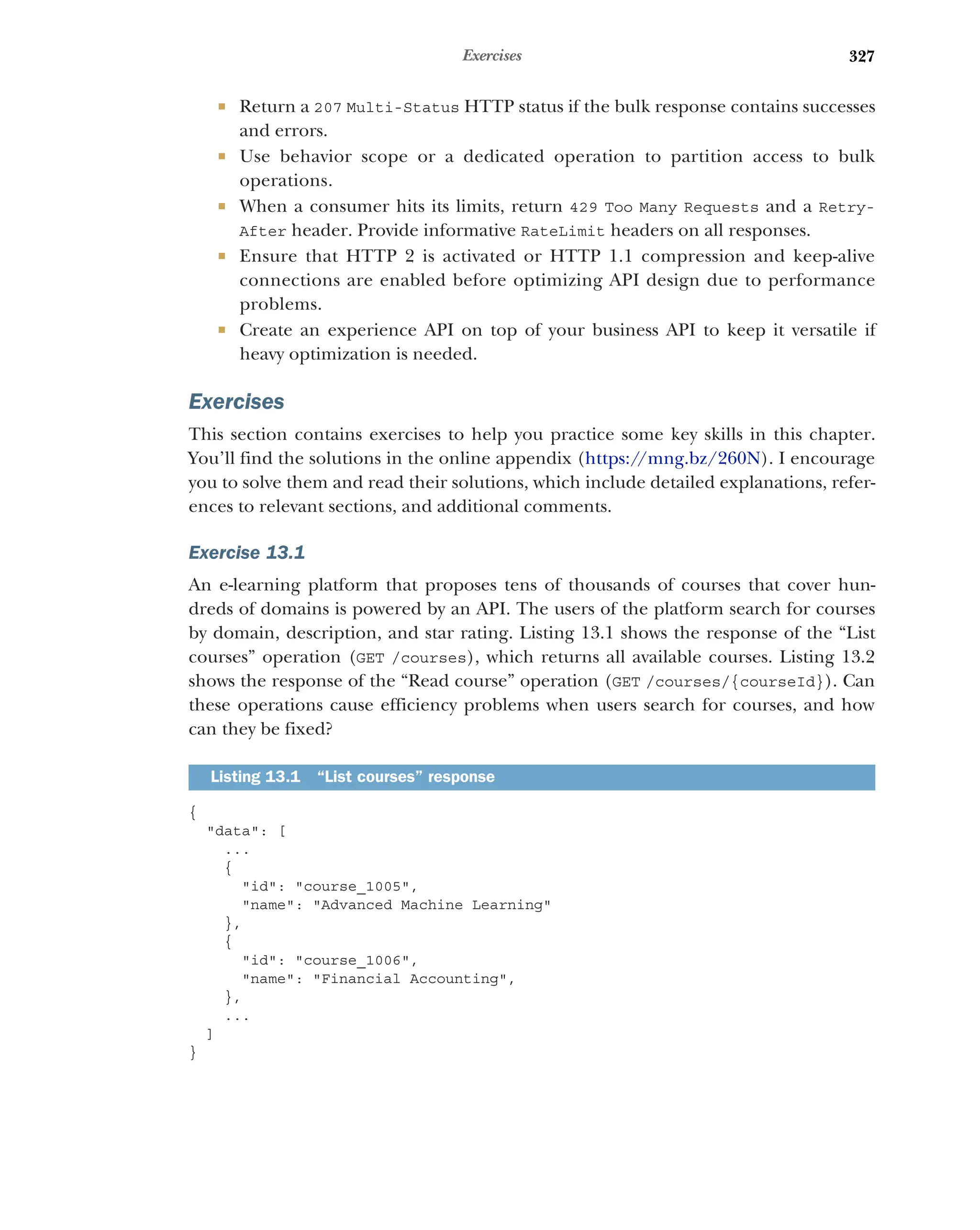 327
Exercises
 Return a 207 Multi-Status HTTP status if the bulk response contains successes
and errors.
 Use behavior scope or a dedicated operation to partition access to bulk
operations.
 When a consumer hits its limits, return 429 Too Many Requests and a Retry-
After header. Provide informative RateLimit headers on all responses.
 Ensure that HTTP 2 is activated or HTTP 1.1 compression and keep-alive
connections are enabled before optimizing API design due to performance
problems.
 Create an experience API on top of your business API to keep it versatile if
heavy optimization is needed.
Exercises
This section contains exercises to help you practice some key skills in this chapter.
You’ll find the solutions in the online appendix (https:/
/mng.bz/260N). I encourage
you to solve them and read their solutions, which include detailed explanations, refer-
ences to relevant sections, and additional comments.
Exercise 13.1
An e-learning platform that proposes tens of thousands of courses that cover hun-
dreds of domains is powered by an API. The users of the platform search for courses
by domain, description, and star rating. Listing 13.1 shows the response of the “List
courses” operation (GET /courses), which returns all available courses. Listing 13.2
shows the response of the “Read course” operation (GET /courses/{courseId}). Can
these operations cause efficiency problems when users search for courses, and how
can they be fixed?
{
data: [
...
{
id: course_1005,
name: Advanced Machine Learning
},
{
id: course_1006,
name: Financial Accounting,
},
...
]
}
Listing 13.1 “List courses” response
 