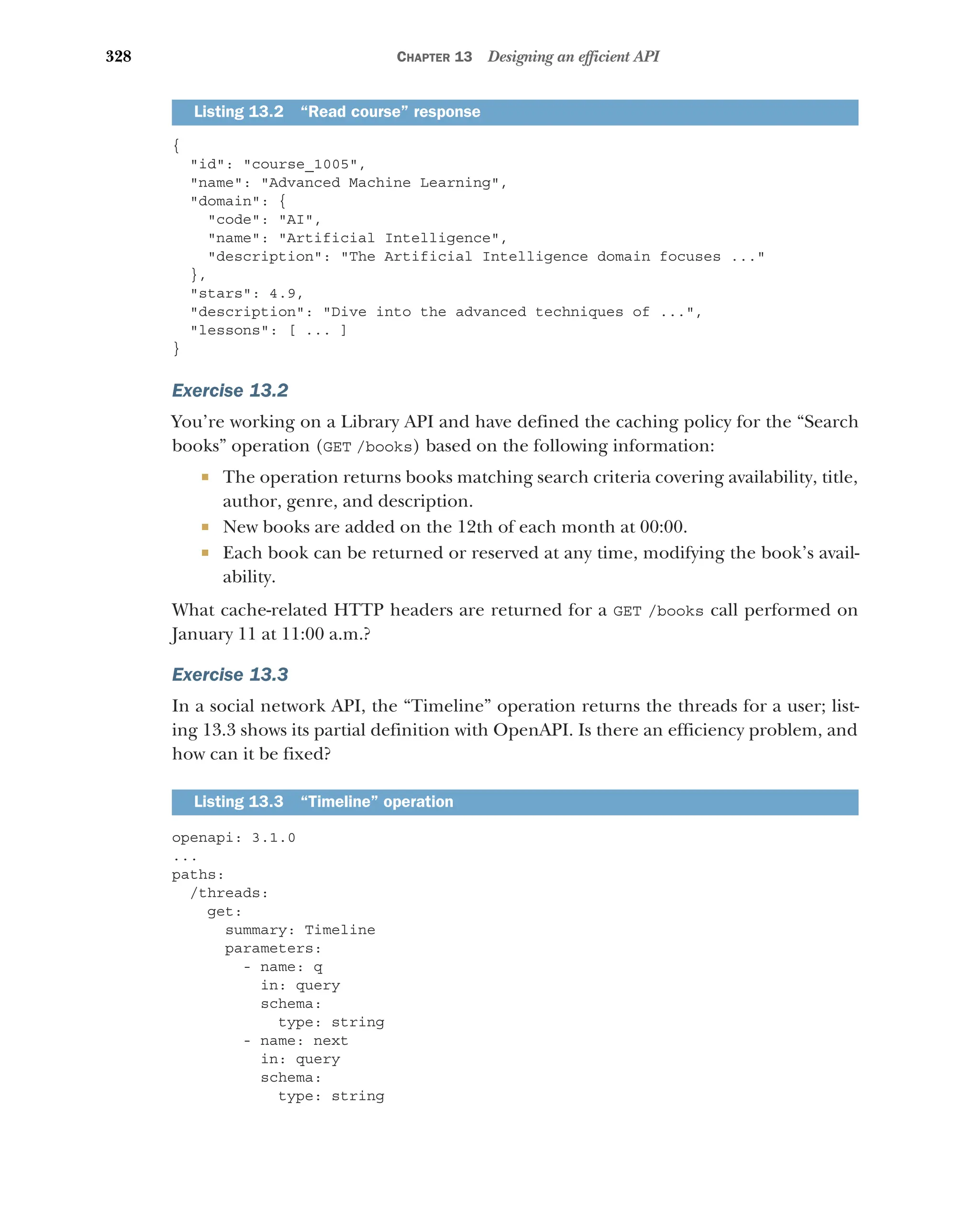 328 CHAPTER 13 Designing an efficient API
{
id: course_1005,
name: Advanced Machine Learning,
domain: {
code: AI,
name: Artificial Intelligence,
description: The Artificial Intelligence domain focuses ...
},
stars: 4.9,
description: Dive into the advanced techniques of ...,
lessons: [ ... ]
}
Exercise 13.2
You’re working on a Library API and have defined the caching policy for the “Search
books” operation (GET /books) based on the following information:
 The operation returns books matching search criteria covering availability, title,
author, genre, and description.
 New books are added on the 12th of each month at 00:00.
 Each book can be returned or reserved at any time, modifying the book’s avail-
ability.
What cache-related HTTP headers are returned for a GET /books call performed on
January 11 at 11:00 a.m.?
Exercise 13.3
In a social network API, the “Timeline” operation returns the threads for a user; list-
ing 13.3 shows its partial definition with OpenAPI. Is there an efficiency problem, and
how can it be fixed?
openapi: 3.1.0
...
paths:
/threads:
get:
summary: Timeline
parameters:
- name: q
in: query
schema:
type: string
- name: next
in: query
schema:
type: string
Listing 13.2 “Read course” response
Listing 13.3 “Timeline” operation
 