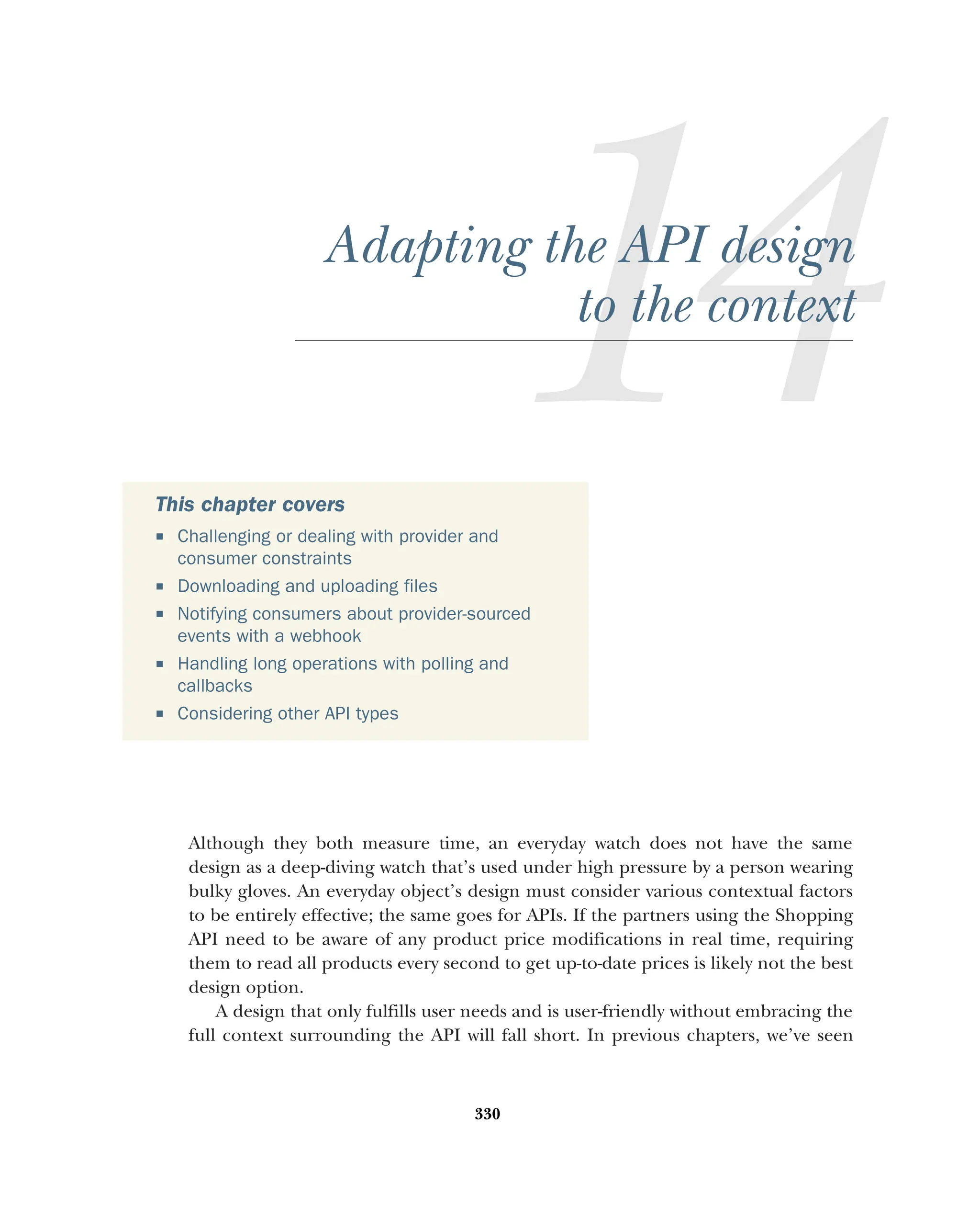 330
Adapting the API design
to the context
Although they both measure time, an everyday watch does not have the same
design as a deep-diving watch that’s used under high pressure by a person wearing
bulky gloves. An everyday object’s design must consider various contextual factors
to be entirely effective; the same goes for APIs. If the partners using the Shopping
API need to be aware of any product price modifications in real time, requiring
them to read all products every second to get up-to-date prices is likely not the best
design option.
A design that only fulfills user needs and is user-friendly without embracing the
full context surrounding the API will fall short. In previous chapters, we’ve seen
This chapter covers
 Challenging or dealing with provider and
consumer constraints
 Downloading and uploading files
 Notifying consumers about provider-sourced
events with a webhook
 Handling long operations with polling and
callbacks
 Considering other API types
 