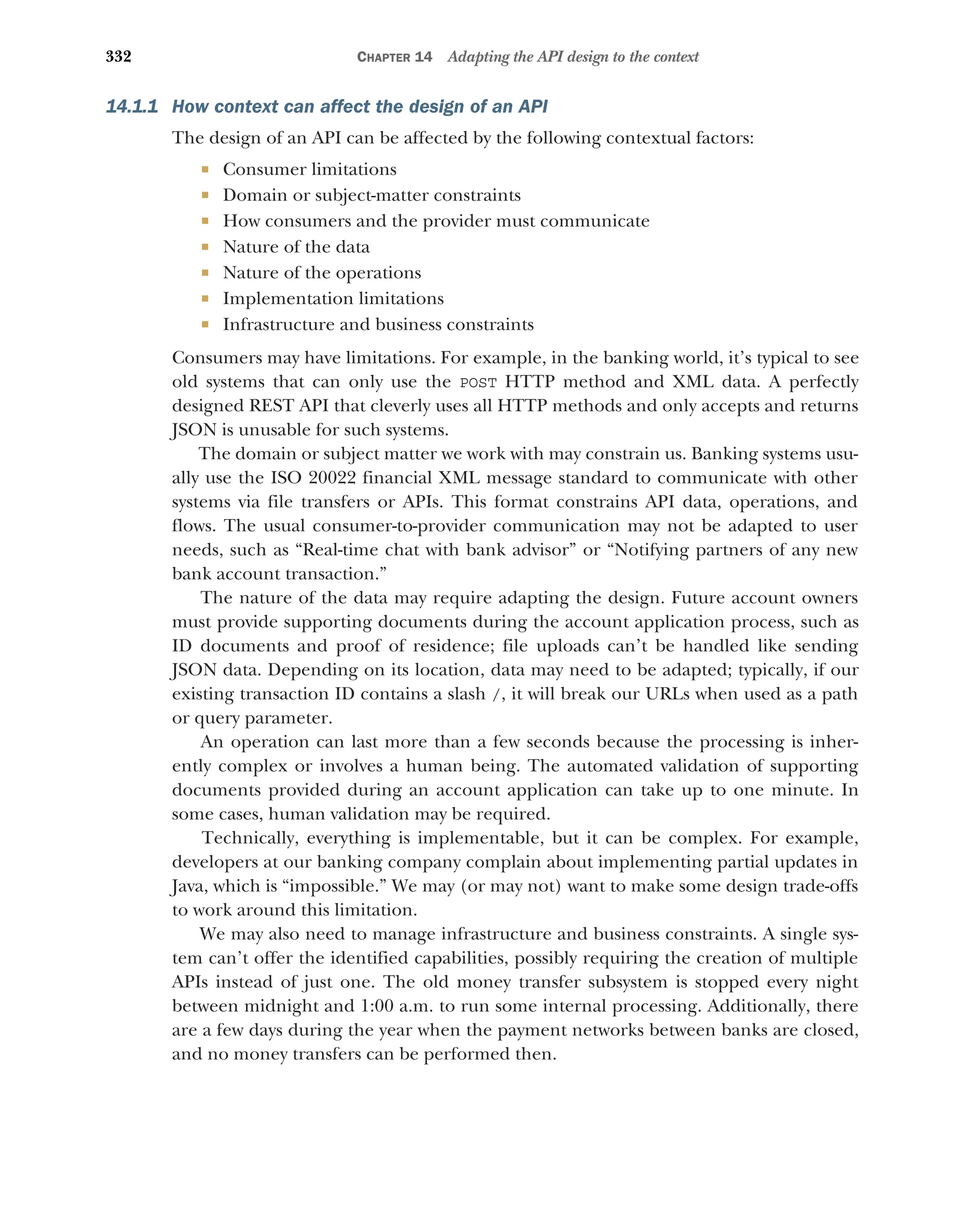 332 CHAPTER 14 Adapting the API design to the context
14.1.1 How context can affect the design of an API
The design of an API can be affected by the following contextual factors:
 Consumer limitations
 Domain or subject-matter constraints
 How consumers and the provider must communicate
 Nature of the data
 Nature of the operations
 Implementation limitations
 Infrastructure and business constraints
Consumers may have limitations. For example, in the banking world, it’s typical to see
old systems that can only use the POST HTTP method and XML data. A perfectly
designed REST API that cleverly uses all HTTP methods and only accepts and returns
JSON is unusable for such systems.
The domain or subject matter we work with may constrain us. Banking systems usu-
ally use the ISO 20022 financial XML message standard to communicate with other
systems via file transfers or APIs. This format constrains API data, operations, and
flows. The usual consumer-to-provider communication may not be adapted to user
needs, such as “Real-time chat with bank advisor” or “Notifying partners of any new
bank account transaction.”
The nature of the data may require adapting the design. Future account owners
must provide supporting documents during the account application process, such as
ID documents and proof of residence; file uploads can’t be handled like sending
JSON data. Depending on its location, data may need to be adapted; typically, if our
existing transaction ID contains a slash /, it will break our URLs when used as a path
or query parameter.
An operation can last more than a few seconds because the processing is inher-
ently complex or involves a human being. The automated validation of supporting
documents provided during an account application can take up to one minute. In
some cases, human validation may be required.
Technically, everything is implementable, but it can be complex. For example,
developers at our banking company complain about implementing partial updates in
Java, which is “impossible.” We may (or may not) want to make some design trade-offs
to work around this limitation.
We may also need to manage infrastructure and business constraints. A single sys-
tem can’t offer the identified capabilities, possibly requiring the creation of multiple
APIs instead of just one. The old money transfer subsystem is stopped every night
between midnight and 1:00 a.m. to run some internal processing. Additionally, there
are a few days during the year when the payment networks between banks are closed,
and no money transfers can be performed then.
 