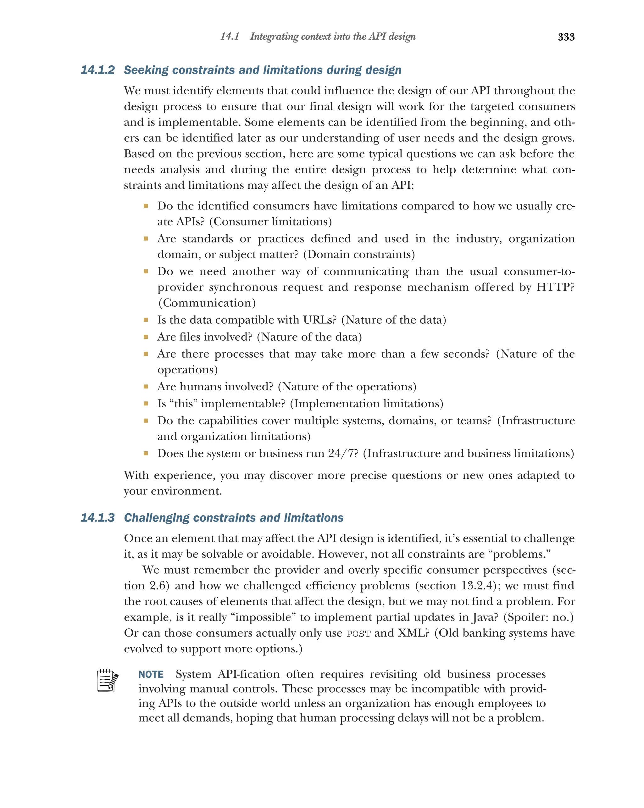 333
14.1 Integrating context into the API design
14.1.2 Seeking constraints and limitations during design
We must identify elements that could influence the design of our API throughout the
design process to ensure that our final design will work for the targeted consumers
and is implementable. Some elements can be identified from the beginning, and oth-
ers can be identified later as our understanding of user needs and the design grows.
Based on the previous section, here are some typical questions we can ask before the
needs analysis and during the entire design process to help determine what con-
straints and limitations may affect the design of an API:
 Do the identified consumers have limitations compared to how we usually cre-
ate APIs? (Consumer limitations)
 Are standards or practices defined and used in the industry, organization
domain, or subject matter? (Domain constraints)
 Do we need another way of communicating than the usual consumer-to-
provider synchronous request and response mechanism offered by HTTP?
(Communication)
 Is the data compatible with URLs? (Nature of the data)
 Are files involved? (Nature of the data)
 Are there processes that may take more than a few seconds? (Nature of the
operations)
 Are humans involved? (Nature of the operations)
 Is “this” implementable? (Implementation limitations)
 Do the capabilities cover multiple systems, domains, or teams? (Infrastructure
and organization limitations)
 Does the system or business run 24/7? (Infrastructure and business limitations)
With experience, you may discover more precise questions or new ones adapted to
your environment.
14.1.3 Challenging constraints and limitations
Once an element that may affect the API design is identified, it’s essential to challenge
it, as it may be solvable or avoidable. However, not all constraints are “problems.”
We must remember the provider and overly specific consumer perspectives (sec-
tion 2.6) and how we challenged efficiency problems (section 13.2.4); we must find
the root causes of elements that affect the design, but we may not find a problem. For
example, is it really “impossible” to implement partial updates in Java? (Spoiler: no.)
Or can those consumers actually only use POST and XML? (Old banking systems have
evolved to support more options.)
NOTE System API-fication often requires revisiting old business processes
involving manual controls. These processes may be incompatible with provid-
ing APIs to the outside world unless an organization has enough employees to
meet all demands, hoping that human processing delays will not be a problem.
 