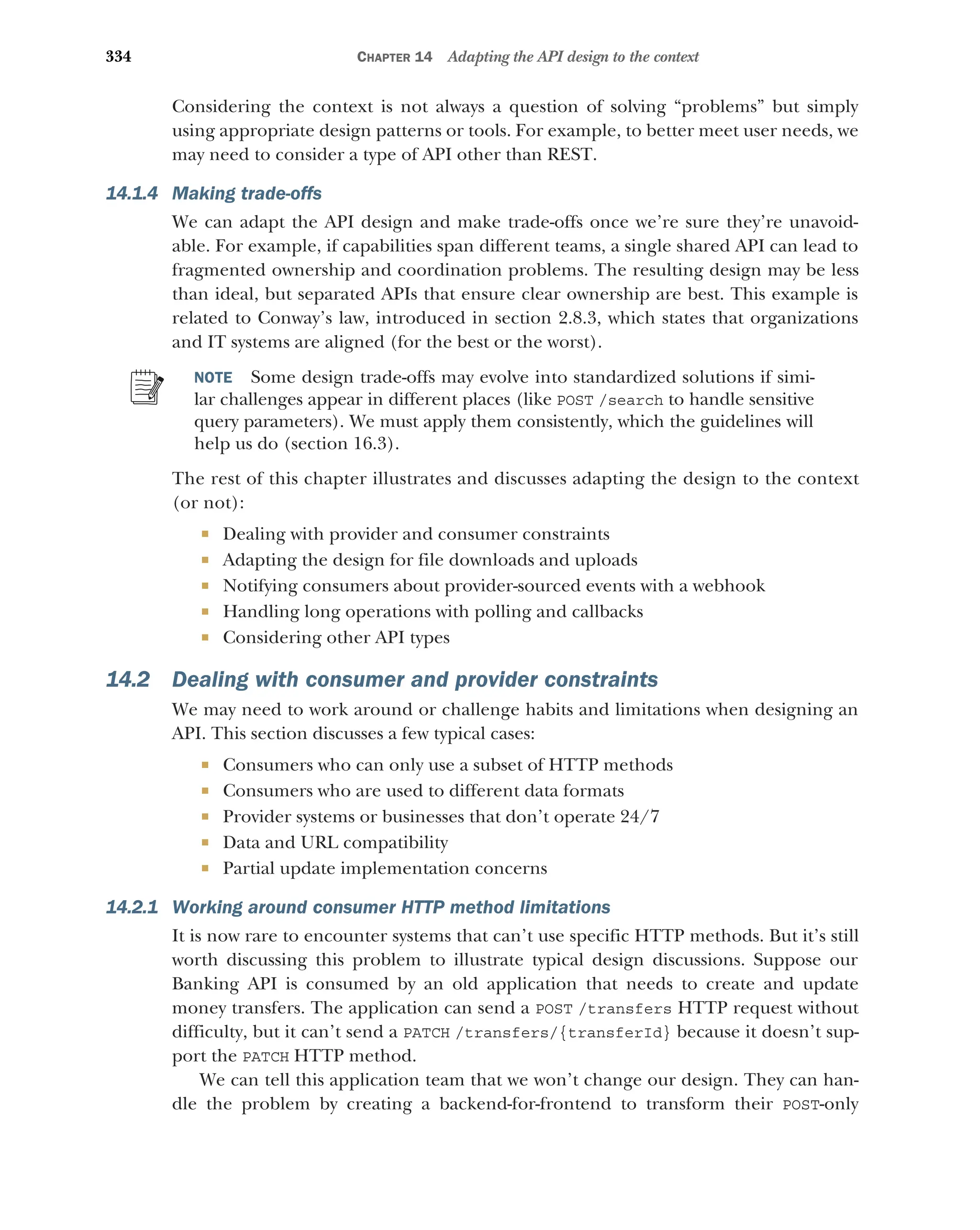 334 CHAPTER 14 Adapting the API design to the context
Considering the context is not always a question of solving “problems” but simply
using appropriate design patterns or tools. For example, to better meet user needs, we
may need to consider a type of API other than REST.
14.1.4 Making trade-offs
We can adapt the API design and make trade-offs once we’re sure they’re unavoid-
able. For example, if capabilities span different teams, a single shared API can lead to
fragmented ownership and coordination problems. The resulting design may be less
than ideal, but separated APIs that ensure clear ownership are best. This example is
related to Conway’s law, introduced in section 2.8.3, which states that organizations
and IT systems are aligned (for the best or the worst).
NOTE Some design trade-offs may evolve into standardized solutions if simi-
lar challenges appear in different places (like POST /search to handle sensitive
query parameters). We must apply them consistently, which the guidelines will
help us do (section 16.3).
The rest of this chapter illustrates and discusses adapting the design to the context
(or not):
 Dealing with provider and consumer constraints
 Adapting the design for file downloads and uploads
 Notifying consumers about provider-sourced events with a webhook
 Handling long operations with polling and callbacks
 Considering other API types
14.2 Dealing with consumer and provider constraints
We may need to work around or challenge habits and limitations when designing an
API. This section discusses a few typical cases:
 Consumers who can only use a subset of HTTP methods
 Consumers who are used to different data formats
 Provider systems or businesses that don’t operate 24/7
 Data and URL compatibility
 Partial update implementation concerns
14.2.1 Working around consumer HTTP method limitations
It is now rare to encounter systems that can’t use specific HTTP methods. But it’s still
worth discussing this problem to illustrate typical design discussions. Suppose our
Banking API is consumed by an old application that needs to create and update
money transfers. The application can send a POST /transfers HTTP request without
difficulty, but it can’t send a PATCH /transfers/{transferId} because it doesn’t sup-
port the PATCH HTTP method.
We can tell this application team that we won’t change our design. They can han-
dle the problem by creating a backend-for-frontend to transform their POST-only
 