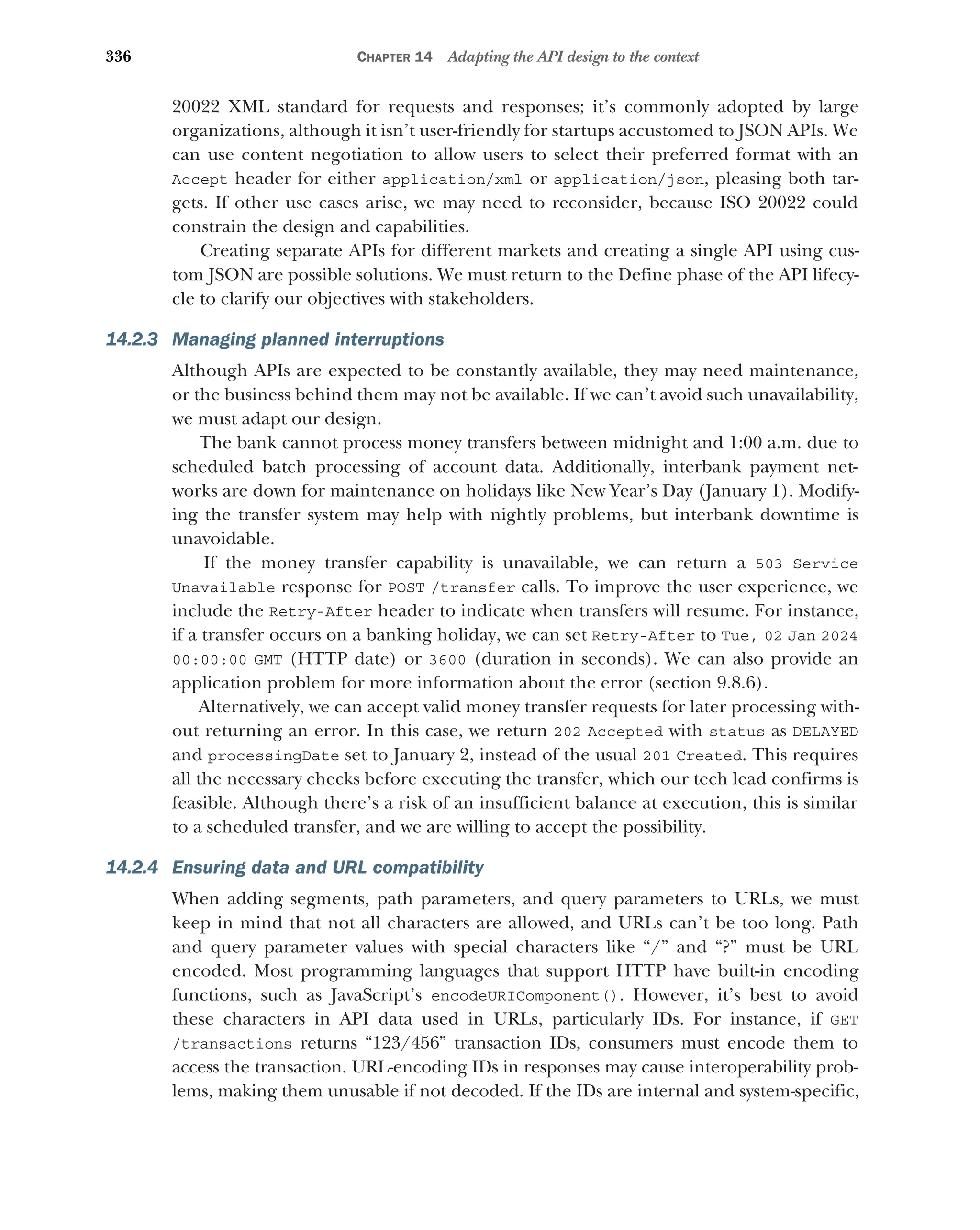 336 CHAPTER 14 Adapting the API design to the context
20022 XML standard for requests and responses; it’s commonly adopted by large
organizations, although it isn’t user-friendly for startups accustomed to JSON APIs. We
can use content negotiation to allow users to select their preferred format with an
Accept header for either application/xml or application/json, pleasing both tar-
gets. If other use cases arise, we may need to reconsider, because ISO 20022 could
constrain the design and capabilities.
Creating separate APIs for different markets and creating a single API using cus-
tom JSON are possible solutions. We must return to the Define phase of the API lifecy-
cle to clarify our objectives with stakeholders.
14.2.3 Managing planned interruptions
Although APIs are expected to be constantly available, they may need maintenance,
or the business behind them may not be available. If we can’t avoid such unavailability,
we must adapt our design.
The bank cannot process money transfers between midnight and 1:00 a.m. due to
scheduled batch processing of account data. Additionally, interbank payment net-
works are down for maintenance on holidays like New Year’s Day (January 1). Modify-
ing the transfer system may help with nightly problems, but interbank downtime is
unavoidable.
If the money transfer capability is unavailable, we can return a 503 Service
Unavailable response for POST /transfer calls. To improve the user experience, we
include the Retry-After header to indicate when transfers will resume. For instance,
if a transfer occurs on a banking holiday, we can set Retry-After to Tue, 02 Jan 2024
00:00:00 GMT (HTTP date) or 3600 (duration in seconds). We can also provide an
application problem for more information about the error (section 9.8.6).
Alternatively, we can accept valid money transfer requests for later processing with-
out returning an error. In this case, we return 202 Accepted with status as DELAYED
and processingDate set to January 2, instead of the usual 201 Created. This requires
all the necessary checks before executing the transfer, which our tech lead confirms is
feasible. Although there’s a risk of an insufficient balance at execution, this is similar
to a scheduled transfer, and we are willing to accept the possibility.
14.2.4 Ensuring data and URL compatibility
When adding segments, path parameters, and query parameters to URLs, we must
keep in mind that not all characters are allowed, and URLs can’t be too long. Path
and query parameter values with special characters like “/” and “?” must be URL
encoded. Most programming languages that support HTTP have built-in encoding
functions, such as JavaScript’s encodeURIComponent(). However, it’s best to avoid
these characters in API data used in URLs, particularly IDs. For instance, if GET
/transactions returns “123/456” transaction IDs, consumers must encode them to
access the transaction. URL-encoding IDs in responses may cause interoperability prob-
lems, making them unusable if not decoded. If the IDs are internal and system-specific,
 