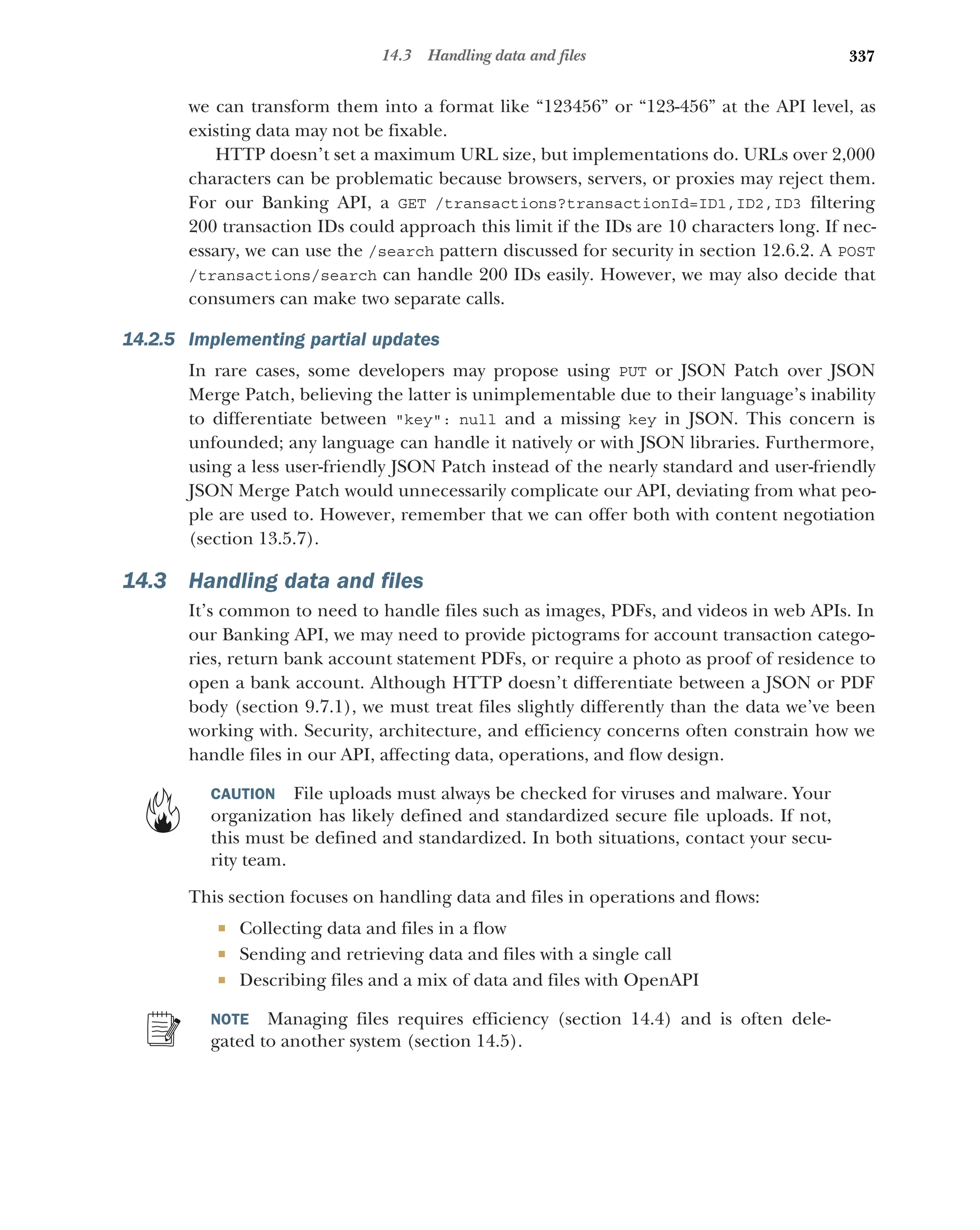 337
14.3 Handling data and files
we can transform them into a format like “123456” or “123-456” at the API level, as
existing data may not be fixable.
HTTP doesn’t set a maximum URL size, but implementations do. URLs over 2,000
characters can be problematic because browsers, servers, or proxies may reject them.
For our Banking API, a GET /transactions?transactionId=ID1,ID2,ID3 filtering
200 transaction IDs could approach this limit if the IDs are 10 characters long. If nec-
essary, we can use the /search pattern discussed for security in section 12.6.2. A POST
/transactions/search can handle 200 IDs easily. However, we may also decide that
consumers can make two separate calls.
14.2.5 Implementing partial updates
In rare cases, some developers may propose using PUT or JSON Patch over JSON
Merge Patch, believing the latter is unimplementable due to their language’s inability
to differentiate between key: null and a missing key in JSON. This concern is
unfounded; any language can handle it natively or with JSON libraries. Furthermore,
using a less user-friendly JSON Patch instead of the nearly standard and user-friendly
JSON Merge Patch would unnecessarily complicate our API, deviating from what peo-
ple are used to. However, remember that we can offer both with content negotiation
(section 13.5.7).
14.3 Handling data and files
It’s common to need to handle files such as images, PDFs, and videos in web APIs. In
our Banking API, we may need to provide pictograms for account transaction catego-
ries, return bank account statement PDFs, or require a photo as proof of residence to
open a bank account. Although HTTP doesn’t differentiate between a JSON or PDF
body (section 9.7.1), we must treat files slightly differently than the data we’ve been
working with. Security, architecture, and efficiency concerns often constrain how we
handle files in our API, affecting data, operations, and flow design.
CAUTION File uploads must always be checked for viruses and malware. Your
organization has likely defined and standardized secure file uploads. If not,
this must be defined and standardized. In both situations, contact your secu-
rity team.
This section focuses on handling data and files in operations and flows:
 Collecting data and files in a flow
 Sending and retrieving data and files with a single call
 Describing files and a mix of data and files with OpenAPI
NOTE Managing files requires efficiency (section 14.4) and is often dele-
gated to another system (section 14.5).
 