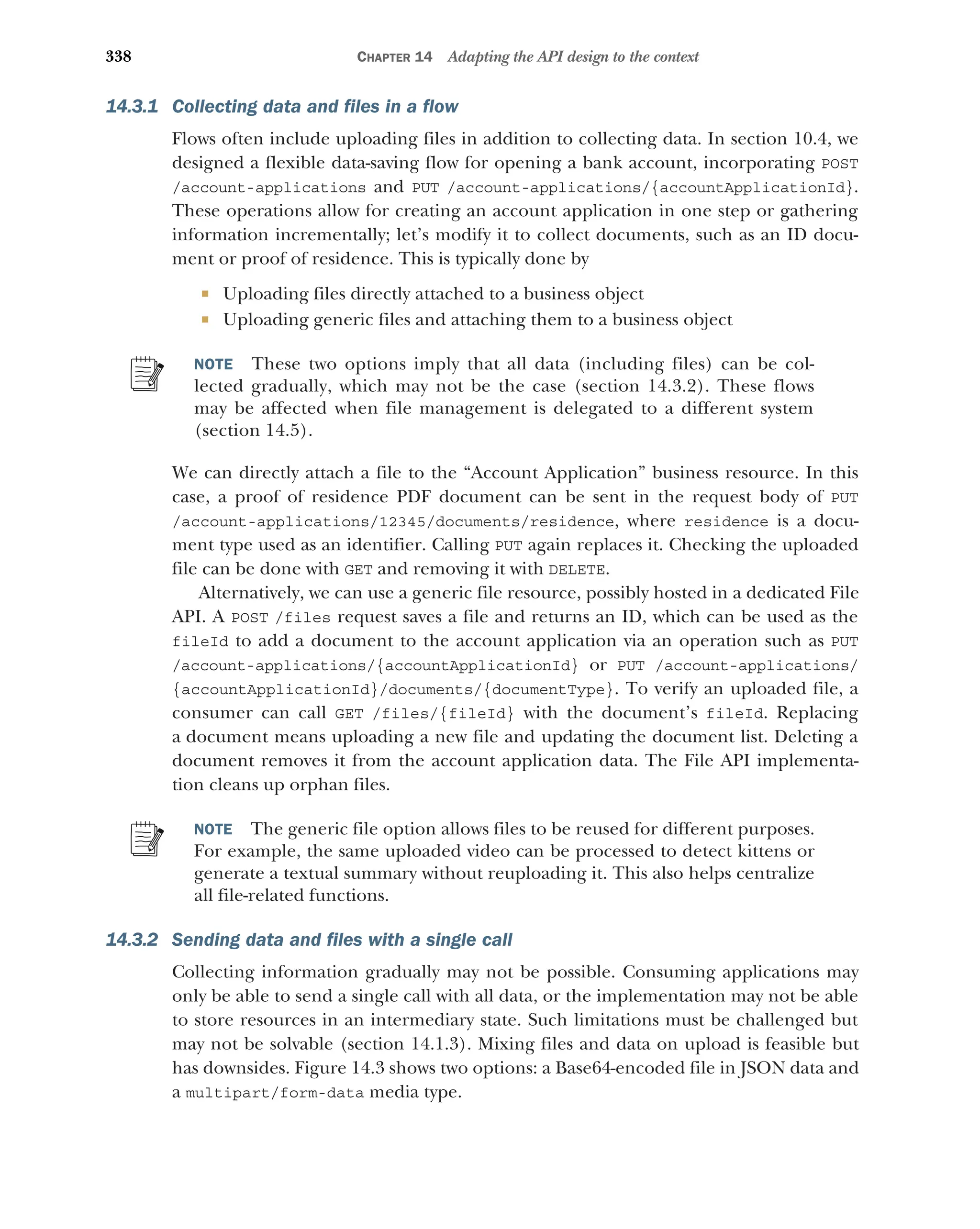 338 CHAPTER 14 Adapting the API design to the context
14.3.1 Collecting data and files in a flow
Flows often include uploading files in addition to collecting data. In section 10.4, we
designed a flexible data-saving flow for opening a bank account, incorporating POST
/account-applications and PUT /account-applications/{accountApplicationId}.
These operations allow for creating an account application in one step or gathering
information incrementally; let’s modify it to collect documents, such as an ID docu-
ment or proof of residence. This is typically done by
 Uploading files directly attached to a business object
 Uploading generic files and attaching them to a business object
NOTE These two options imply that all data (including files) can be col-
lected gradually, which may not be the case (section 14.3.2). These flows
may be affected when file management is delegated to a different system
(section 14.5).
We can directly attach a file to the “Account Application” business resource. In this
case, a proof of residence PDF document can be sent in the request body of PUT
/account-applications/12345/documents/residence, where residence is a docu-
ment type used as an identifier. Calling PUT again replaces it. Checking the uploaded
file can be done with GET and removing it with DELETE.
Alternatively, we can use a generic file resource, possibly hosted in a dedicated File
API. A POST /files request saves a file and returns an ID, which can be used as the
fileId to add a document to the account application via an operation such as PUT
/account-applications/{accountApplicationId} or PUT /account-applications/
{accountApplicationId}/documents/{documentType}. To verify an uploaded file, a
consumer can call GET /files/{fileId} with the document’s fileId. Replacing
a document means uploading a new file and updating the document list. Deleting a
document removes it from the account application data. The File API implementa-
tion cleans up orphan files.
NOTE The generic file option allows files to be reused for different purposes.
For example, the same uploaded video can be processed to detect kittens or
generate a textual summary without reuploading it. This also helps centralize
all file-related functions.
14.3.2 Sending data and files with a single call
Collecting information gradually may not be possible. Consuming applications may
only be able to send a single call with all data, or the implementation may not be able
to store resources in an intermediary state. Such limitations must be challenged but
may not be solvable (section 14.1.3). Mixing files and data on upload is feasible but
has downsides. Figure 14.3 shows two options: a Base64-encoded file in JSON data and
a multipart/form-data media type.
 