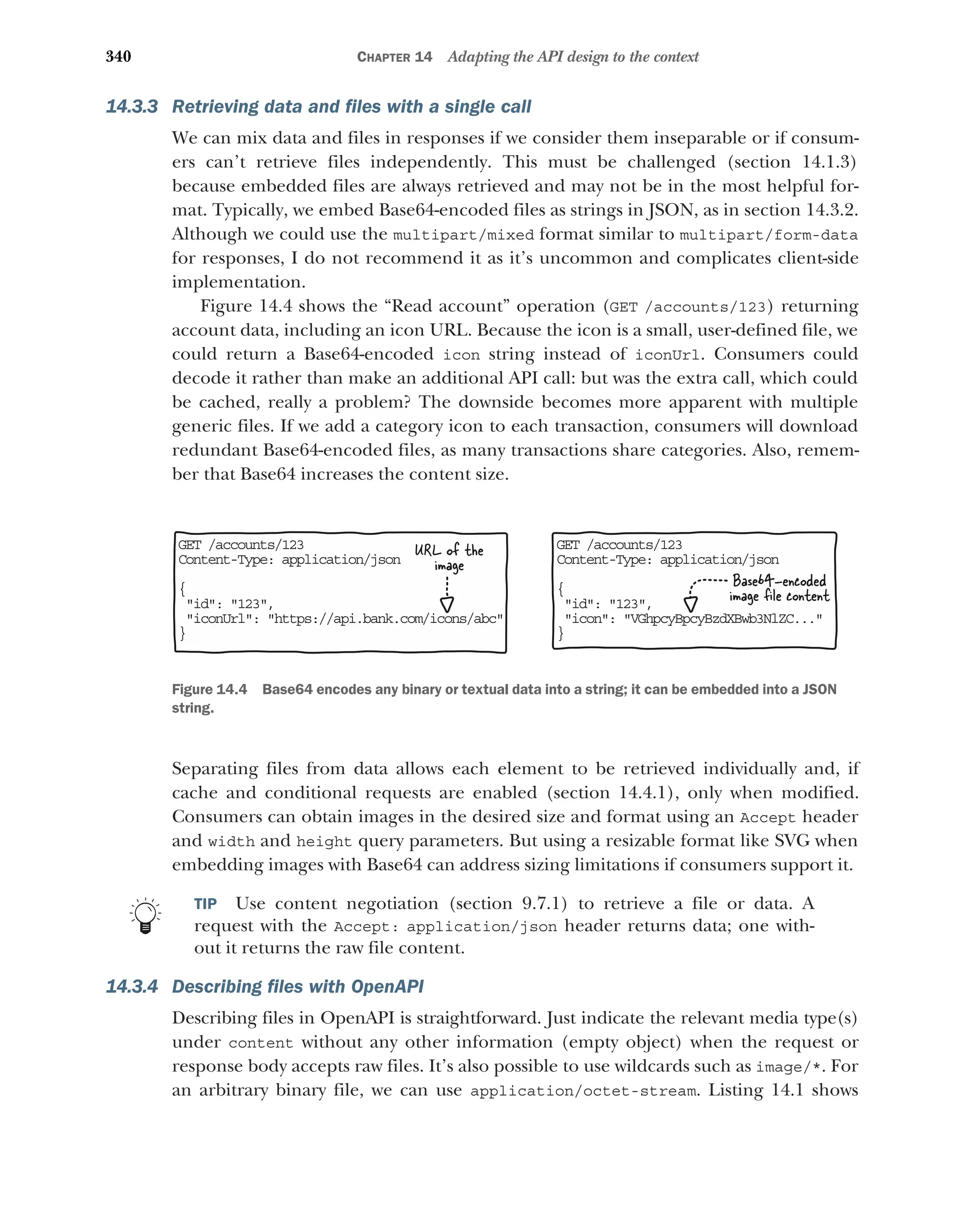 340 CHAPTER 14 Adapting the API design to the context
14.3.3 Retrieving data and files with a single call
We can mix data and files in responses if we consider them inseparable or if consum-
ers can’t retrieve files independently. This must be challenged (section 14.1.3)
because embedded files are always retrieved and may not be in the most helpful for-
mat. Typically, we embed Base64-encoded files as strings in JSON, as in section 14.3.2.
Although we could use the multipart/mixed format similar to multipart/form-data
for responses, I do not recommend it as it’s uncommon and complicates client-side
implementation.
Figure 14.4 shows the “Read account” operation (GET /accounts/123) returning
account data, including an icon URL. Because the icon is a small, user-defined file, we
could return a Base64-encoded icon string instead of iconUrl. Consumers could
decode it rather than make an additional API call: but was the extra call, which could
be cached, really a problem? The downside becomes more apparent with multiple
generic files. If we add a category icon to each transaction, consumers will download
redundant Base64-encoded files, as many transactions share categories. Also, remem-
ber that Base64 increases the content size.
Separating files from data allows each element to be retrieved individually and, if
cache and conditional requests are enabled (section 14.4.1), only when modified.
Consumers can obtain images in the desired size and format using an Accept header
and width and height query parameters. But using a resizable format like SVG when
embedding images with Base64 can address sizing limitations if consumers support it.
TIP Use content negotiation (section 9.7.1) to retrieve a file or data. A
request with the Accept: application/json header returns data; one with-
out it returns the raw file content.
14.3.4 Describing files with OpenAPI
Describing files in OpenAPI is straightforward. Just indicate the relevant media type(s)
under content without any other information (empty object) when the request or
response body accepts raw files. It’s also possible to use wildcards such as image/*. For
an arbitrary binary file, we can use application/octet-stream. Listing 14.1 shows
GE /accounts/123
T
Co tent-Type: application/json
n
{
 d: 123,
i
 con: VGhpcyBpcyBzdXBwb3NlZC...
i
}
GE /accounts/123
T
Co tent-Type: application/json
n
{
 d: 123,
i
 conUrl: https://api.bank.com/icons/abc
i
}
Base64-encoded
image ﬁle content
URL of the
image
Figure 14.4 Base64 encodes any binary or textual data into a string; it can be embedded into a JSON
string.
 