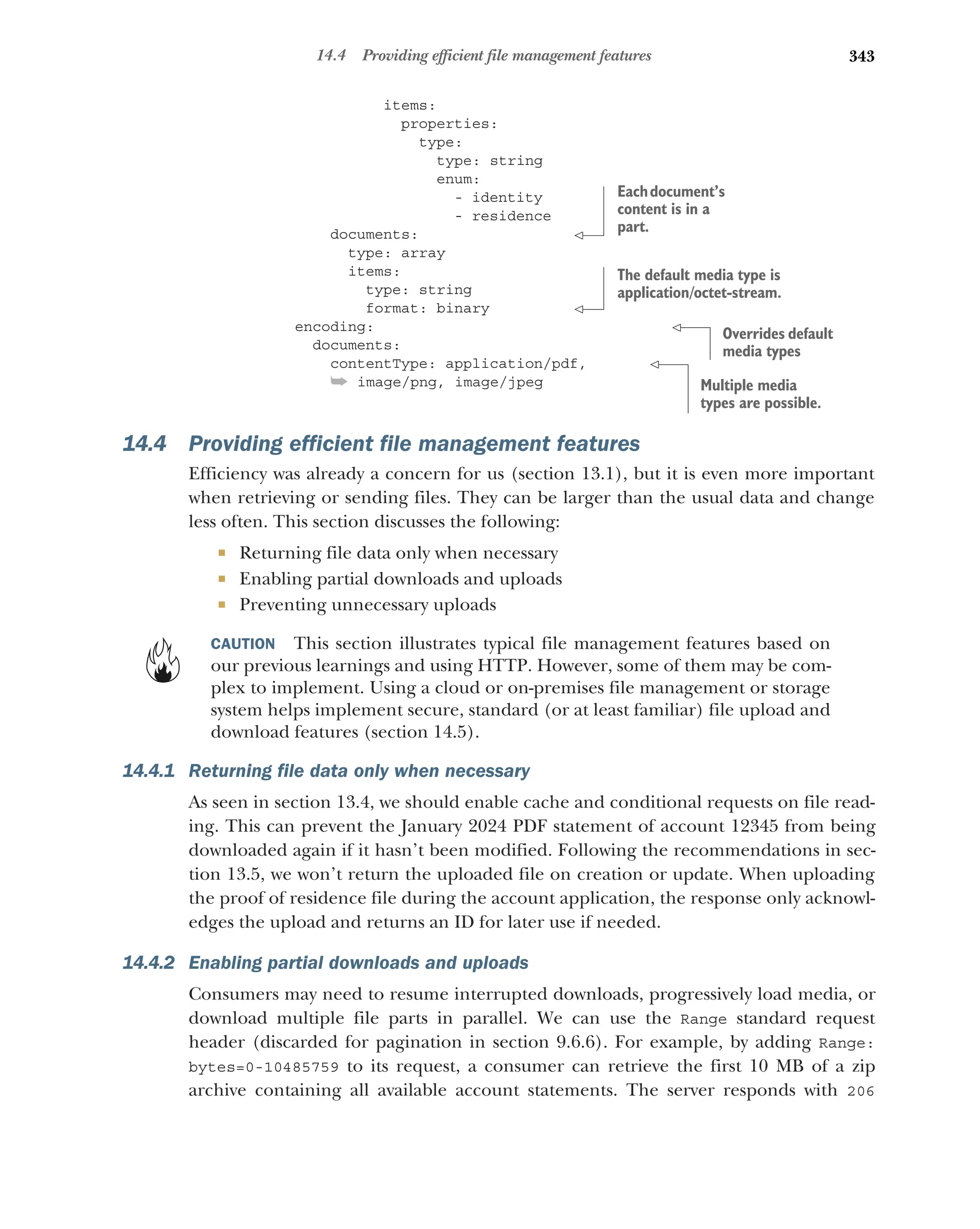 343
14.4 Providing efficient file management features
items:
properties:
type:
type: string
enum:
- identity
- residence
documents:
type: array
items:
type: string
format: binary
encoding:
documents:
contentType: application/pdf,
➥ image/png, image/jpeg
14.4 Providing efficient file management features
Efficiency was already a concern for us (section 13.1), but it is even more important
when retrieving or sending files. They can be larger than the usual data and change
less often. This section discusses the following:
 Returning file data only when necessary
 Enabling partial downloads and uploads
 Preventing unnecessary uploads
CAUTION This section illustrates typical file management features based on
our previous learnings and using HTTP. However, some of them may be com-
plex to implement. Using a cloud or on-premises file management or storage
system helps implement secure, standard (or at least familiar) file upload and
download features (section 14.5).
14.4.1 Returning file data only when necessary
As seen in section 13.4, we should enable cache and conditional requests on file read-
ing. This can prevent the January 2024 PDF statement of account 12345 from being
downloaded again if it hasn’t been modified. Following the recommendations in sec-
tion 13.5, we won’t return the uploaded file on creation or update. When uploading
the proof of residence file during the account application, the response only acknowl-
edges the upload and returns an ID for later use if needed.
14.4.2 Enabling partial downloads and uploads
Consumers may need to resume interrupted downloads, progressively load media, or
download multiple file parts in parallel. We can use the Range standard request
header (discarded for pagination in section 9.6.6). For example, by adding Range:
bytes=0-10485759 to its request, a consumer can retrieve the first 10 MB of a zip
archive containing all available account statements. The server responds with 206
Eachdocument’s
content is in a
part.
The default media type is
application/octet-stream.
Overrides default
media types
Multiple media
types are possible.
 