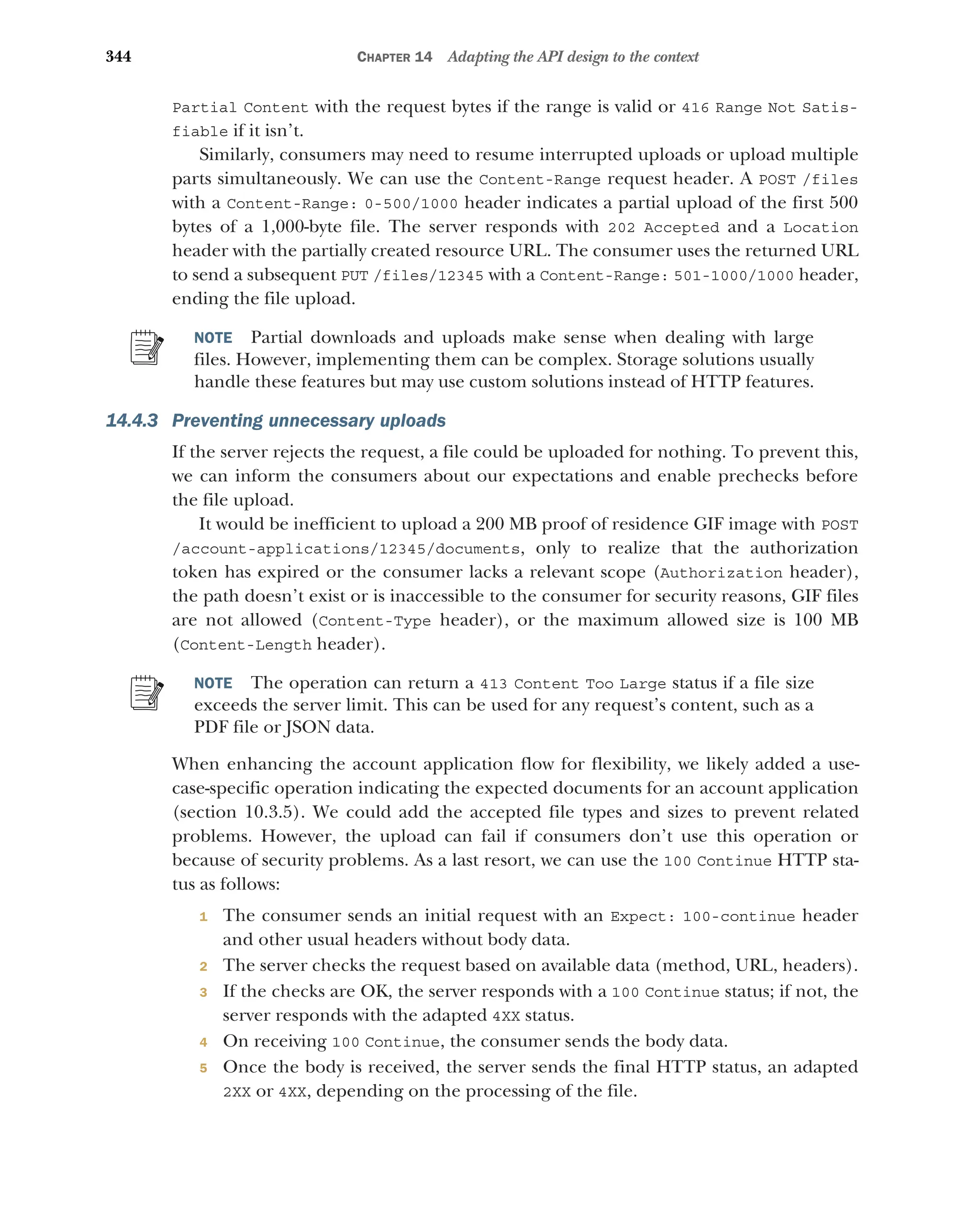 344 CHAPTER 14 Adapting the API design to the context
Partial Content with the request bytes if the range is valid or 416 Range Not Satis-
fiable if it isn’t.
Similarly, consumers may need to resume interrupted uploads or upload multiple
parts simultaneously. We can use the Content-Range request header. A POST /files
with a Content-Range: 0-500/1000 header indicates a partial upload of the first 500
bytes of a 1,000-byte file. The server responds with 202 Accepted and a Location
header with the partially created resource URL. The consumer uses the returned URL
to send a subsequent PUT /files/12345 with a Content-Range: 501-1000/1000 header,
ending the file upload.
NOTE Partial downloads and uploads make sense when dealing with large
files. However, implementing them can be complex. Storage solutions usually
handle these features but may use custom solutions instead of HTTP features.
14.4.3 Preventing unnecessary uploads
If the server rejects the request, a file could be uploaded for nothing. To prevent this,
we can inform the consumers about our expectations and enable prechecks before
the file upload.
It would be inefficient to upload a 200 MB proof of residence GIF image with POST
/account-applications/12345/documents, only to realize that the authorization
token has expired or the consumer lacks a relevant scope (Authorization header),
the path doesn’t exist or is inaccessible to the consumer for security reasons, GIF files
are not allowed (Content-Type header), or the maximum allowed size is 100 MB
(Content-Length header).
NOTE The operation can return a 413 Content Too Large status if a file size
exceeds the server limit. This can be used for any request’s content, such as a
PDF file or JSON data.
When enhancing the account application flow for flexibility, we likely added a use-
case-specific operation indicating the expected documents for an account application
(section 10.3.5). We could add the accepted file types and sizes to prevent related
problems. However, the upload can fail if consumers don’t use this operation or
because of security problems. As a last resort, we can use the 100 Continue HTTP sta-
tus as follows:
1 The consumer sends an initial request with an Expect: 100-continue header
and other usual headers without body data.
2 The server checks the request based on available data (method, URL, headers).
3 If the checks are OK, the server responds with a 100 Continue status; if not, the
server responds with the adapted 4XX status.
4 On receiving 100 Continue, the consumer sends the body data.
5 Once the body is received, the server sends the final HTTP status, an adapted
2XX or 4XX, depending on the processing of the file.
 