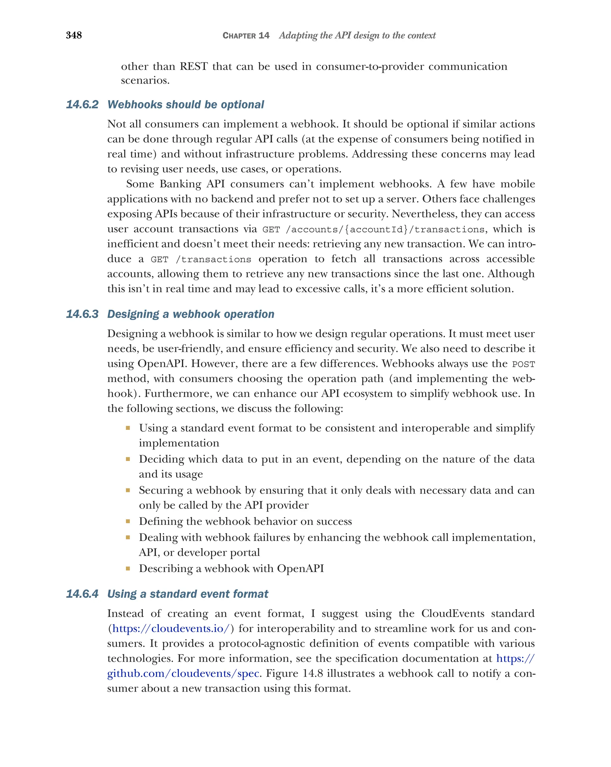 348 CHAPTER 14 Adapting the API design to the context
other than REST that can be used in consumer-to-provider communication
scenarios.
14.6.2 Webhooks should be optional
Not all consumers can implement a webhook. It should be optional if similar actions
can be done through regular API calls (at the expense of consumers being notified in
real time) and without infrastructure problems. Addressing these concerns may lead
to revising user needs, use cases, or operations.
Some Banking API consumers can’t implement webhooks. A few have mobile
applications with no backend and prefer not to set up a server. Others face challenges
exposing APIs because of their infrastructure or security. Nevertheless, they can access
user account transactions via GET /accounts/{accountId}/transactions, which is
inefficient and doesn’t meet their needs: retrieving any new transaction. We can intro-
duce a GET /transactions operation to fetch all transactions across accessible
accounts, allowing them to retrieve any new transactions since the last one. Although
this isn’t in real time and may lead to excessive calls, it’s a more efficient solution.
14.6.3 Designing a webhook operation
Designing a webhook is similar to how we design regular operations. It must meet user
needs, be user-friendly, and ensure efficiency and security. We also need to describe it
using OpenAPI. However, there are a few differences. Webhooks always use the POST
method, with consumers choosing the operation path (and implementing the web-
hook). Furthermore, we can enhance our API ecosystem to simplify webhook use. In
the following sections, we discuss the following:
 Using a standard event format to be consistent and interoperable and simplify
implementation
 Deciding which data to put in an event, depending on the nature of the data
and its usage
 Securing a webhook by ensuring that it only deals with necessary data and can
only be called by the API provider
 Defining the webhook behavior on success
 Dealing with webhook failures by enhancing the webhook call implementation,
API, or developer portal
 Describing a webhook with OpenAPI
14.6.4 Using a standard event format
Instead of creating an event format, I suggest using the CloudEvents standard
(https:/
/cloudevents.io/) for interoperability and to streamline work for us and con-
sumers. It provides a protocol-agnostic definition of events compatible with various
technologies. For more information, see the specification documentation at https://
github.com/cloudevents/spec. Figure 14.8 illustrates a webhook call to notify a con-
sumer about a new transaction using this format.
 