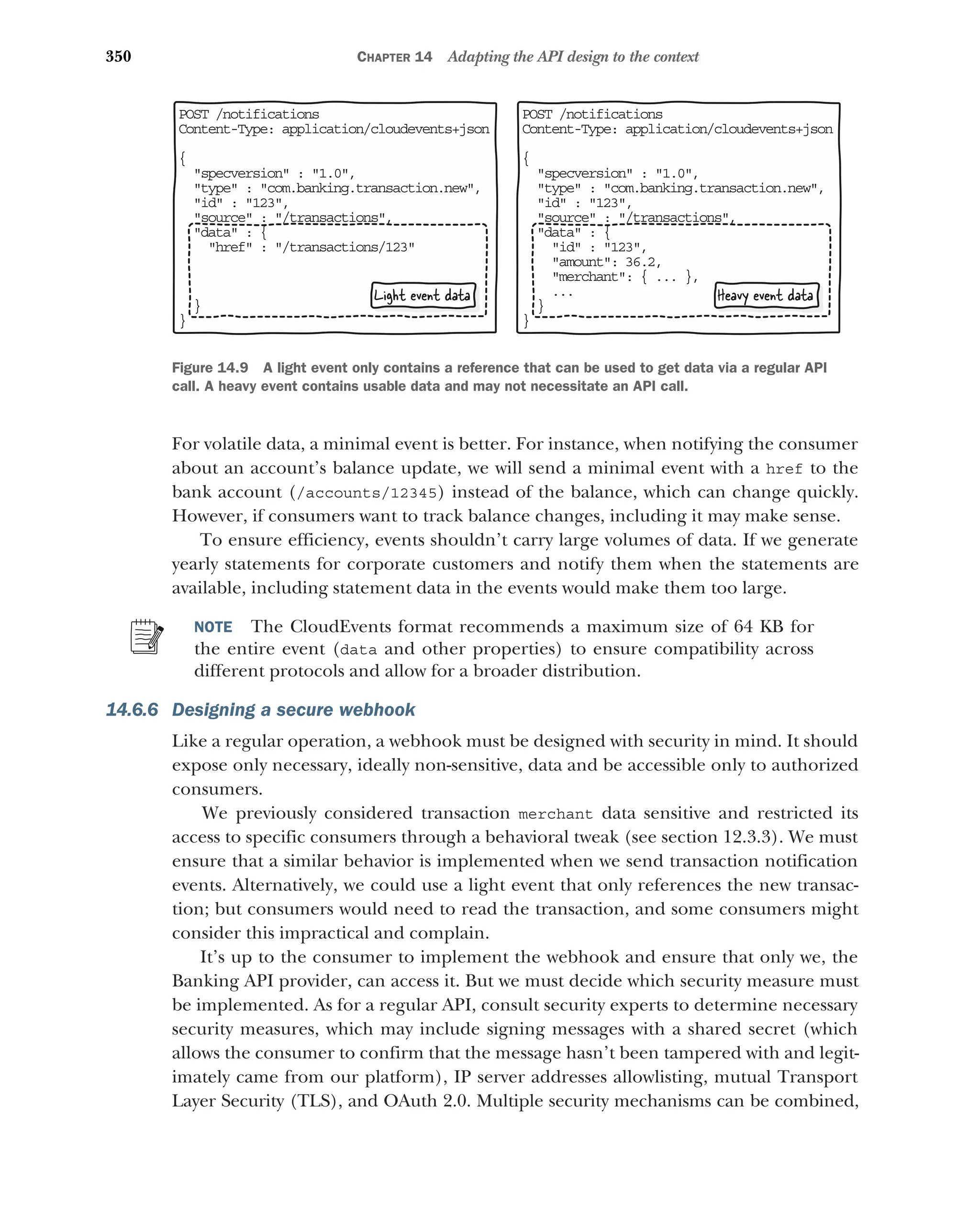 350 CHAPTER 14 Adapting the API design to the context
For volatile data, a minimal event is better. For instance, when notifying the consumer
about an account’s balance update, we will send a minimal event with a href to the
bank account (/accounts/12345) instead of the balance, which can change quickly.
However, if consumers want to track balance changes, including it may make sense.
To ensure efficiency, events shouldn’t carry large volumes of data. If we generate
yearly statements for corporate customers and notify them when the statements are
available, including statement data in the events would make them too large.
NOTE The CloudEvents format recommends a maximum size of 64 KB for
the entire event (data and other properties) to ensure compatibility across
different protocols and allow for a broader distribution.
14.6.6 Designing a secure webhook
Like a regular operation, a webhook must be designed with security in mind. It should
expose only necessary, ideally non-sensitive, data and be accessible only to authorized
consumers.
We previously considered transaction merchant data sensitive and restricted its
access to specific consumers through a behavioral tweak (see section 12.3.3). We must
ensure that a similar behavior is implemented when we send transaction notification
events. Alternatively, we could use a light event that only references the new transac-
tion; but consumers would need to read the transaction, and some consumers might
consider this impractical and complain.
It’s up to the consumer to implement the webhook and ensure that only we, the
Banking API provider, can access it. But we must decide which security measure must
be implemented. As for a regular API, consult security experts to determine necessary
security measures, which may include signing messages with a shared secret (which
allows the consumer to confirm that the message hasn’t been tampered with and legit-
imately came from our platform), IP server addresses allowlisting, mutual Transport
Layer Security (TLS), and OAuth 2.0. Multiple security mechanisms can be combined,
PO T /notifications
S
Co tent-Type: application/cloudevents+json
n
{
specversion : 1.0,

type : com.banking.transaction.new,

id : 123,

source : /transactions,

data : {

id : 123,
amount: 36.2,
merchant: { ... },
...
}
}
Heavy event data
PO T /notifications
S
Co tent-Type: application/cloudevents+json
n
{
specversion : 1.0,

type : com.banking.transaction.new,

id : 123,

source : /transactions,

data : {

href : /transactions/123
}
}
Light event data
Figure 14.9 A light event only contains a reference that can be used to get data via a regular API
call. A heavy event contains usable data and may not necessitate an API call.
 