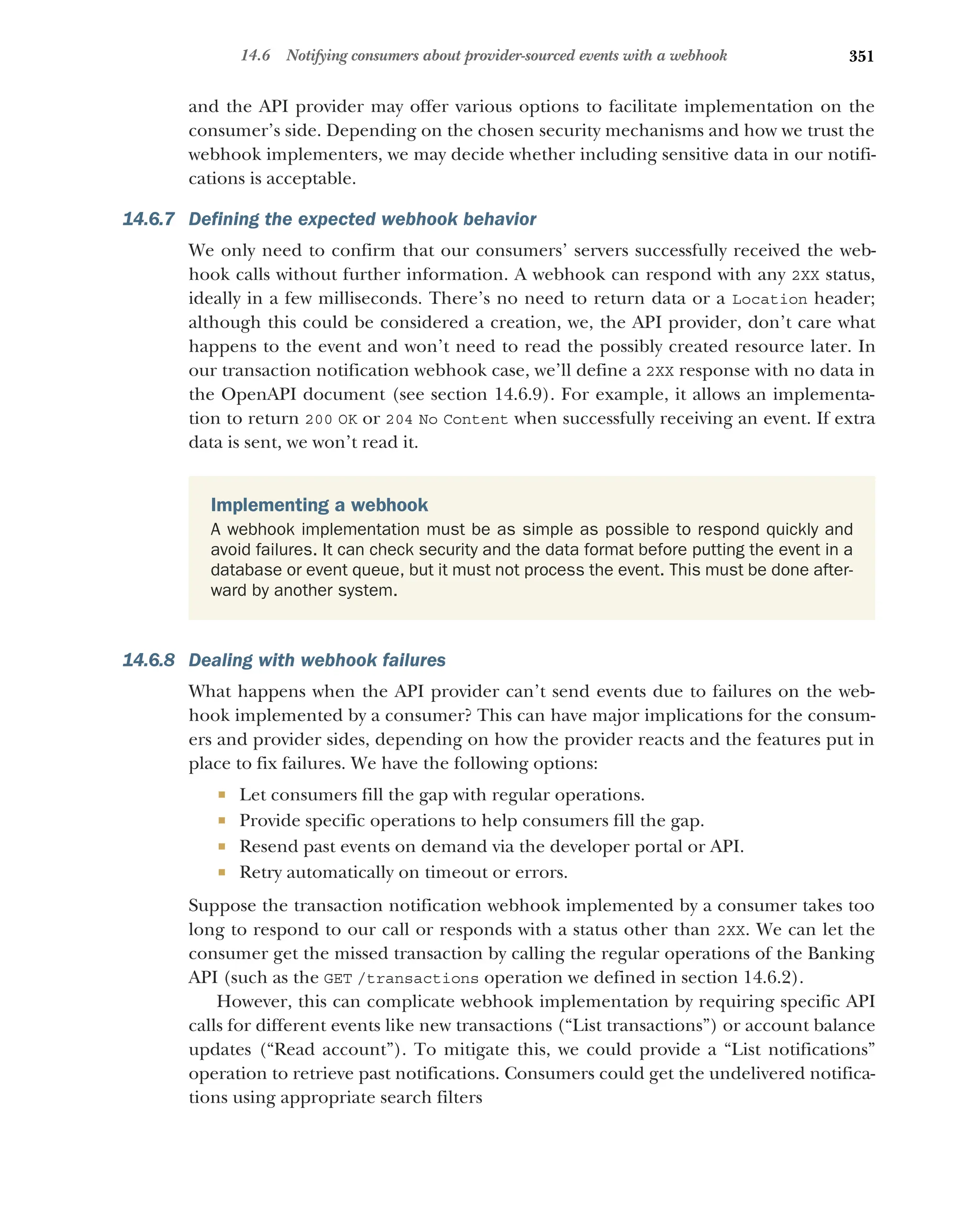 351
14.6 Notifying consumers about provider-sourced events with a webhook
and the API provider may offer various options to facilitate implementation on the
consumer’s side. Depending on the chosen security mechanisms and how we trust the
webhook implementers, we may decide whether including sensitive data in our notifi-
cations is acceptable.
14.6.7 Defining the expected webhook behavior
We only need to confirm that our consumers’ servers successfully received the web-
hook calls without further information. A webhook can respond with any 2XX status,
ideally in a few milliseconds. There’s no need to return data or a Location header;
although this could be considered a creation, we, the API provider, don’t care what
happens to the event and won’t need to read the possibly created resource later. In
our transaction notification webhook case, we’ll define a 2XX response with no data in
the OpenAPI document (see section 14.6.9). For example, it allows an implementa-
tion to return 200 OK or 204 No Content when successfully receiving an event. If extra
data is sent, we won’t read it.
14.6.8 Dealing with webhook failures
What happens when the API provider can’t send events due to failures on the web-
hook implemented by a consumer? This can have major implications for the consum-
ers and provider sides, depending on how the provider reacts and the features put in
place to fix failures. We have the following options:
 Let consumers fill the gap with regular operations.
 Provide specific operations to help consumers fill the gap.
 Resend past events on demand via the developer portal or API.
 Retry automatically on timeout or errors.
Suppose the transaction notification webhook implemented by a consumer takes too
long to respond to our call or responds with a status other than 2XX. We can let the
consumer get the missed transaction by calling the regular operations of the Banking
API (such as the GET /transactions operation we defined in section 14.6.2).
However, this can complicate webhook implementation by requiring specific API
calls for different events like new transactions (“List transactions”) or account balance
updates (“Read account”). To mitigate this, we could provide a “List notifications”
operation to retrieve past notifications. Consumers could get the undelivered notifica-
tions using appropriate search filters
Implementing a webhook
A webhook implementation must be as simple as possible to respond quickly and
avoid failures. It can check security and the data format before putting the event in a
database or event queue, but it must not process the event. This must be done after-
ward by another system.
 