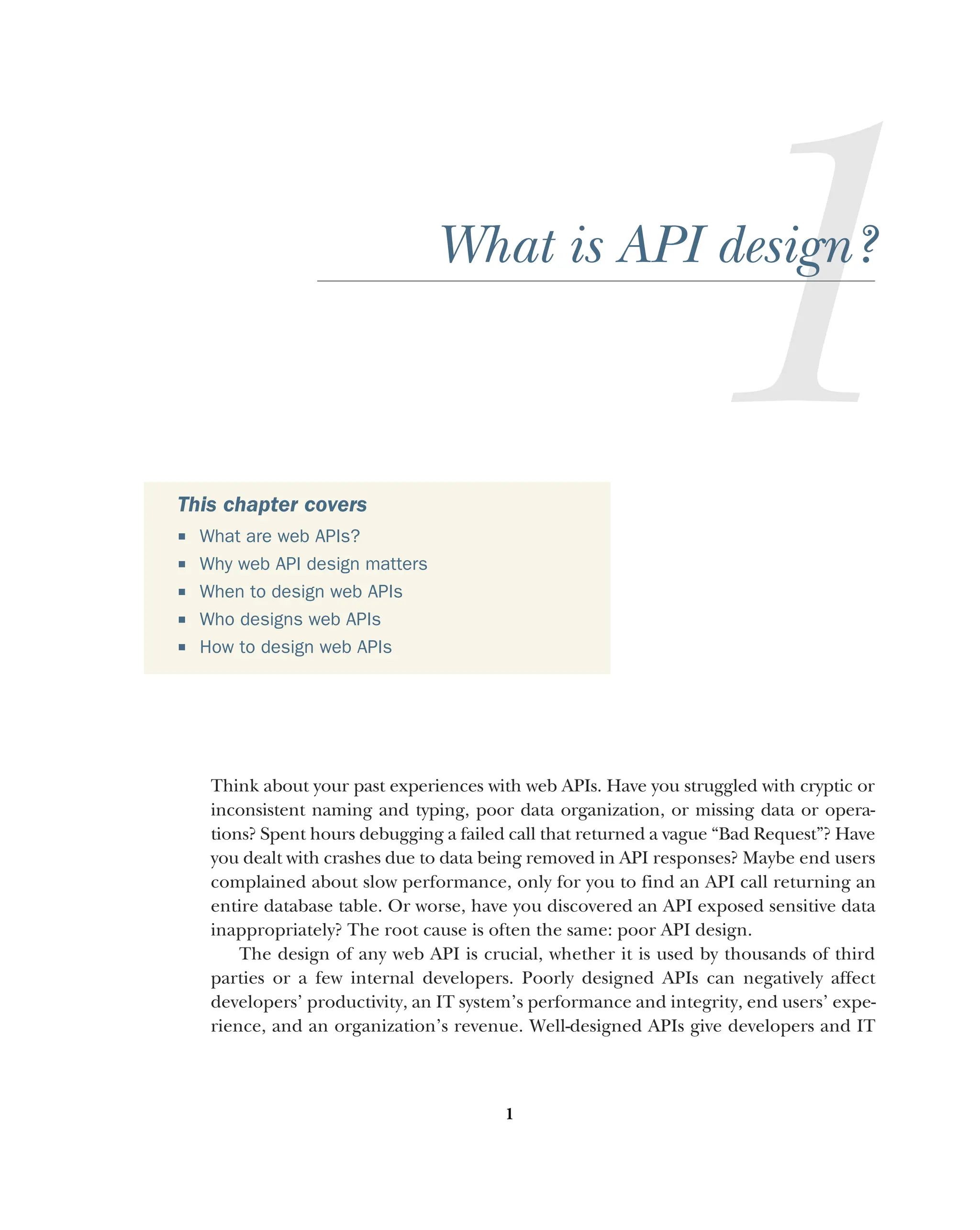 1
What is API design?
Think about your past experiences with web APIs. Have you struggled with cryptic or
inconsistent naming and typing, poor data organization, or missing data or opera-
tions? Spent hours debugging a failed call that returned a vague “Bad Request”? Have
you dealt with crashes due to data being removed in API responses? Maybe end users
complained about slow performance, only for you to find an API call returning an
entire database table. Or worse, have you discovered an API exposed sensitive data
inappropriately? The root cause is often the same: poor API design.
The design of any web API is crucial, whether it is used by thousands of third
parties or a few internal developers. Poorly designed APIs can negatively affect
developers’ productivity, an IT system’s performance and integrity, end users’ expe-
rience, and an organization’s revenue. Well-designed APIs give developers and IT
This chapter covers
 What are web APIs?
 Why web API design matters
 When to design web APIs
 Who designs web APIs
 How to design web APIs
 