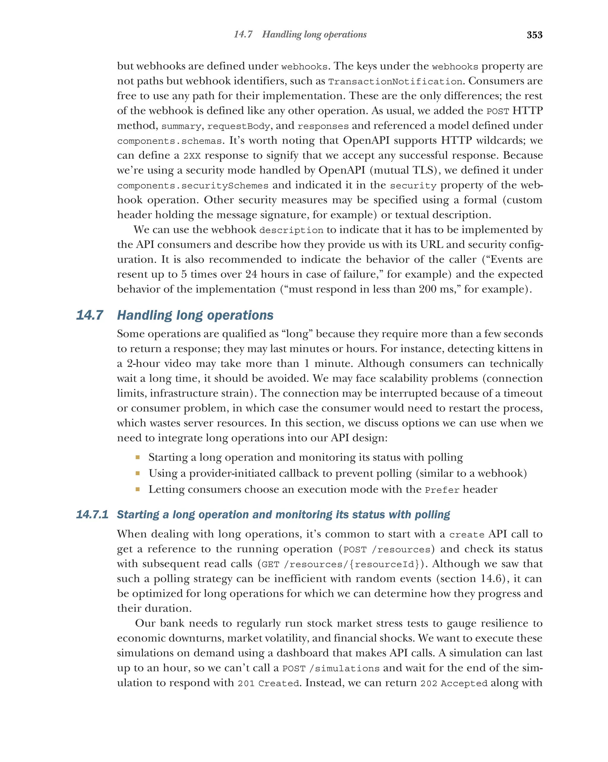 353
14.7 Handling long operations
but webhooks are defined under webhooks. The keys under the webhooks property are
not paths but webhook identifiers, such as TransactionNotification. Consumers are
free to use any path for their implementation. These are the only differences; the rest
of the webhook is defined like any other operation. As usual, we added the POST HTTP
method, summary, requestBody, and responses and referenced a model defined under
components.schemas. It’s worth noting that OpenAPI supports HTTP wildcards; we
can define a 2XX response to signify that we accept any successful response. Because
we’re using a security mode handled by OpenAPI (mutual TLS), we defined it under
components.securitySchemes and indicated it in the security property of the web-
hook operation. Other security measures may be specified using a formal (custom
header holding the message signature, for example) or textual description.
We can use the webhook description to indicate that it has to be implemented by
the API consumers and describe how they provide us with its URL and security config-
uration. It is also recommended to indicate the behavior of the caller (“Events are
resent up to 5 times over 24 hours in case of failure,” for example) and the expected
behavior of the implementation (“must respond in less than 200 ms,” for example).
14.7 Handling long operations
Some operations are qualified as “long” because they require more than a few seconds
to return a response; they may last minutes or hours. For instance, detecting kittens in
a 2-hour video may take more than 1 minute. Although consumers can technically
wait a long time, it should be avoided. We may face scalability problems (connection
limits, infrastructure strain). The connection may be interrupted because of a timeout
or consumer problem, in which case the consumer would need to restart the process,
which wastes server resources. In this section, we discuss options we can use when we
need to integrate long operations into our API design:
 Starting a long operation and monitoring its status with polling
 Using a provider-initiated callback to prevent polling (similar to a webhook)
 Letting consumers choose an execution mode with the Prefer header
14.7.1 Starting a long operation and monitoring its status with polling
When dealing with long operations, it’s common to start with a create API call to
get a reference to the running operation (POST /resources) and check its status
with subsequent read calls (GET /resources/{resourceId}). Although we saw that
such a polling strategy can be inefficient with random events (section 14.6), it can
be optimized for long operations for which we can determine how they progress and
their duration.
Our bank needs to regularly run stock market stress tests to gauge resilience to
economic downturns, market volatility, and financial shocks. We want to execute these
simulations on demand using a dashboard that makes API calls. A simulation can last
up to an hour, so we can’t call a POST /simulations and wait for the end of the sim-
ulation to respond with 201 Created. Instead, we can return 202 Accepted along with
 