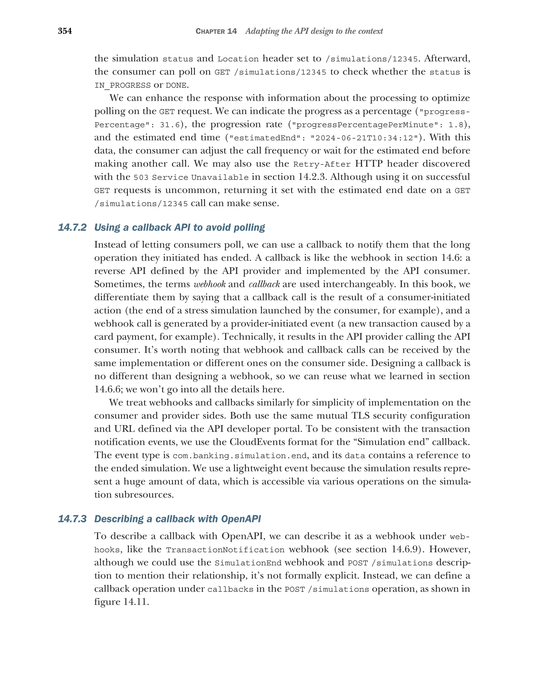 354 CHAPTER 14 Adapting the API design to the context
the simulation status and Location header set to /simulations/12345. Afterward,
the consumer can poll on GET /simulations/12345 to check whether the status is
IN_PROGRESS or DONE.
We can enhance the response with information about the processing to optimize
polling on the GET request. We can indicate the progress as a percentage (progress-
Percentage: 31.6), the progression rate (progressPercentagePerMinute: 1.8),
and the estimated end time (estimatedEnd: 2024-06-21T10:34:12). With this
data, the consumer can adjust the call frequency or wait for the estimated end before
making another call. We may also use the Retry-After HTTP header discovered
with the 503 Service Unavailable in section 14.2.3. Although using it on successful
GET requests is uncommon, returning it set with the estimated end date on a GET
/simulations/12345 call can make sense.
14.7.2 Using a callback API to avoid polling
Instead of letting consumers poll, we can use a callback to notify them that the long
operation they initiated has ended. A callback is like the webhook in section 14.6: a
reverse API defined by the API provider and implemented by the API consumer.
Sometimes, the terms webhook and callback are used interchangeably. In this book, we
differentiate them by saying that a callback call is the result of a consumer-initiated
action (the end of a stress simulation launched by the consumer, for example), and a
webhook call is generated by a provider-initiated event (a new transaction caused by a
card payment, for example). Technically, it results in the API provider calling the API
consumer. It’s worth noting that webhook and callback calls can be received by the
same implementation or different ones on the consumer side. Designing a callback is
no different than designing a webhook, so we can reuse what we learned in section
14.6.6; we won’t go into all the details here.
We treat webhooks and callbacks similarly for simplicity of implementation on the
consumer and provider sides. Both use the same mutual TLS security configuration
and URL defined via the API developer portal. To be consistent with the transaction
notification events, we use the CloudEvents format for the “Simulation end” callback.
The event type is com.banking.simulation.end, and its data contains a reference to
the ended simulation. We use a lightweight event because the simulation results repre-
sent a huge amount of data, which is accessible via various operations on the simula-
tion subresources.
14.7.3 Describing a callback with OpenAPI
To describe a callback with OpenAPI, we can describe it as a webhook under web-
hooks, like the TransactionNotification webhook (see section 14.6.9). However,
although we could use the SimulationEnd webhook and POST /simulations descrip-
tion to mention their relationship, it’s not formally explicit. Instead, we can define a
callback operation under callbacks in the POST /simulations operation, as shown in
figure 14.11.
 
