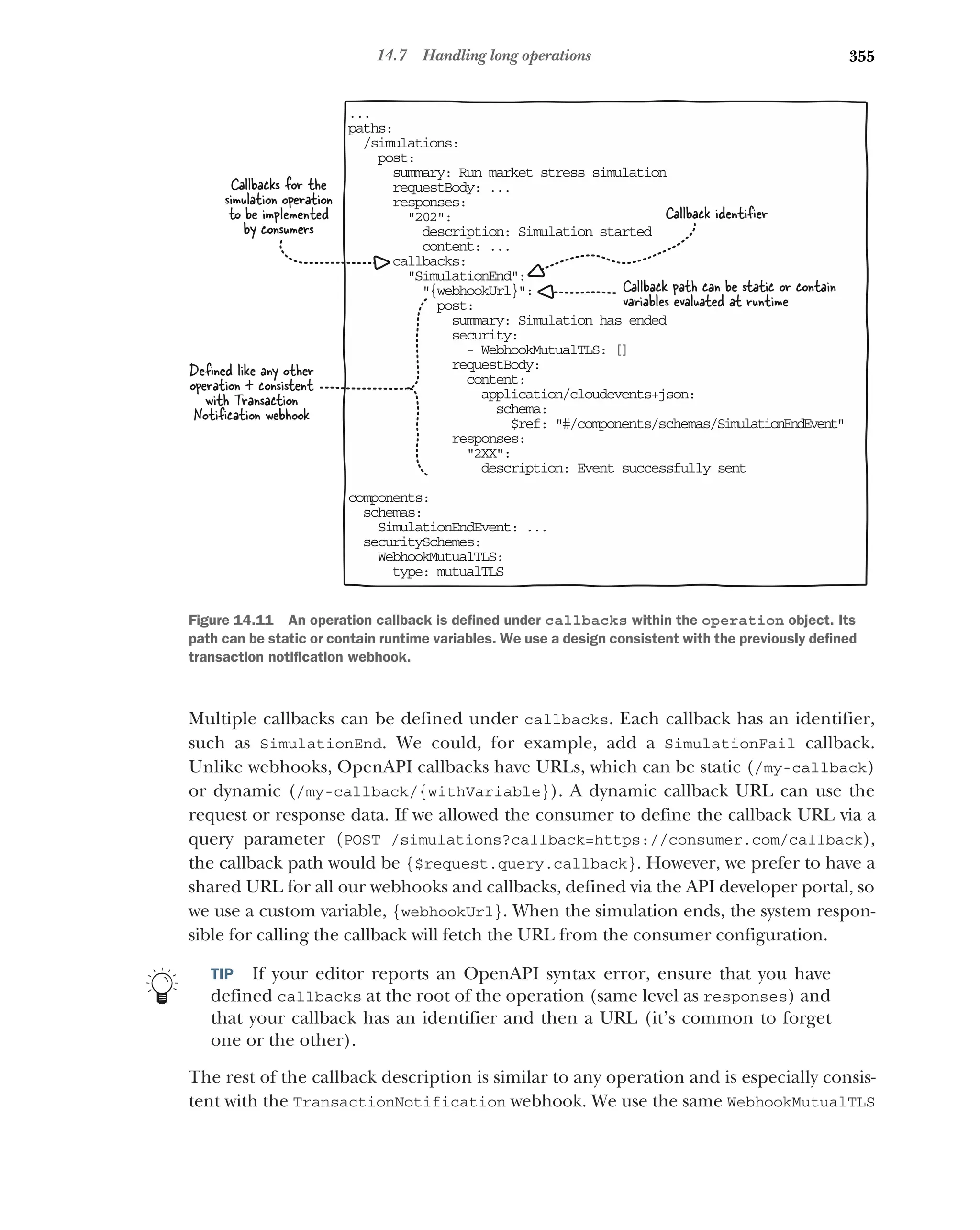 355
14.7 Handling long operations
Multiple callbacks can be defined under callbacks. Each callback has an identifier,
such as SimulationEnd. We could, for example, add a SimulationFail callback.
Unlike webhooks, OpenAPI callbacks have URLs, which can be static (/my-callback)
or dynamic (/my-callback/{withVariable}). A dynamic callback URL can use the
request or response data. If we allowed the consumer to define the callback URL via a
query parameter (POST /simulations?callback=https://consumer.com/callback),
the callback path would be {$request.query.callback}. However, we prefer to have a
shared URL for all our webhooks and callbacks, defined via the API developer portal, so
we use a custom variable, {webhookUrl}. When the simulation ends, the system respon-
sible for calling the callback will fetch the URL from the consumer configuration.
TIP If your editor reports an OpenAPI syntax error, ensure that you have
defined callbacks at the root of the operation (same level as responses) and
that your callback has an identifier and then a URL (it’s common to forget
one or the other).
The rest of the callback description is similar to any operation and is especially consis-
tent with the TransactionNotification webhook. We use the same WebhookMutualTLS
...
paths:
/simulations:
post:
summary: Run market stress simulation
requestBody: ...
responses:
202:
description: Simulation started
content: ...
callbacks:
SimulationEnd:
{webhookUrl}:
post:
summary: Simulation has ended
security:
- WebhookMutualTLS: []
requestBody:
content:
application/cloudevents+json:
schema:
$ref: #/components/schemas/SimulationEndEvent
responses:
2XX:
description: Event successfully sent
components:
schemas:
SimulationEndEvent: ...
securitySchemes:
WebhookMutualTLS:
type: mutualTLS
Callback identiﬁer
Callbacks for the
simulation operation
to be implemented
by consumers
Deﬁned like any other
operation + consistent
with Transaction
Notiﬁcation webhook
Callback path can be static or contain
variables evaluated at runtime
Figure 14.11 An operation callback is defined under callbacks within the operation object. Its
path can be static or contain runtime variables. We use a design consistent with the previously defined
transaction notification webhook.
 