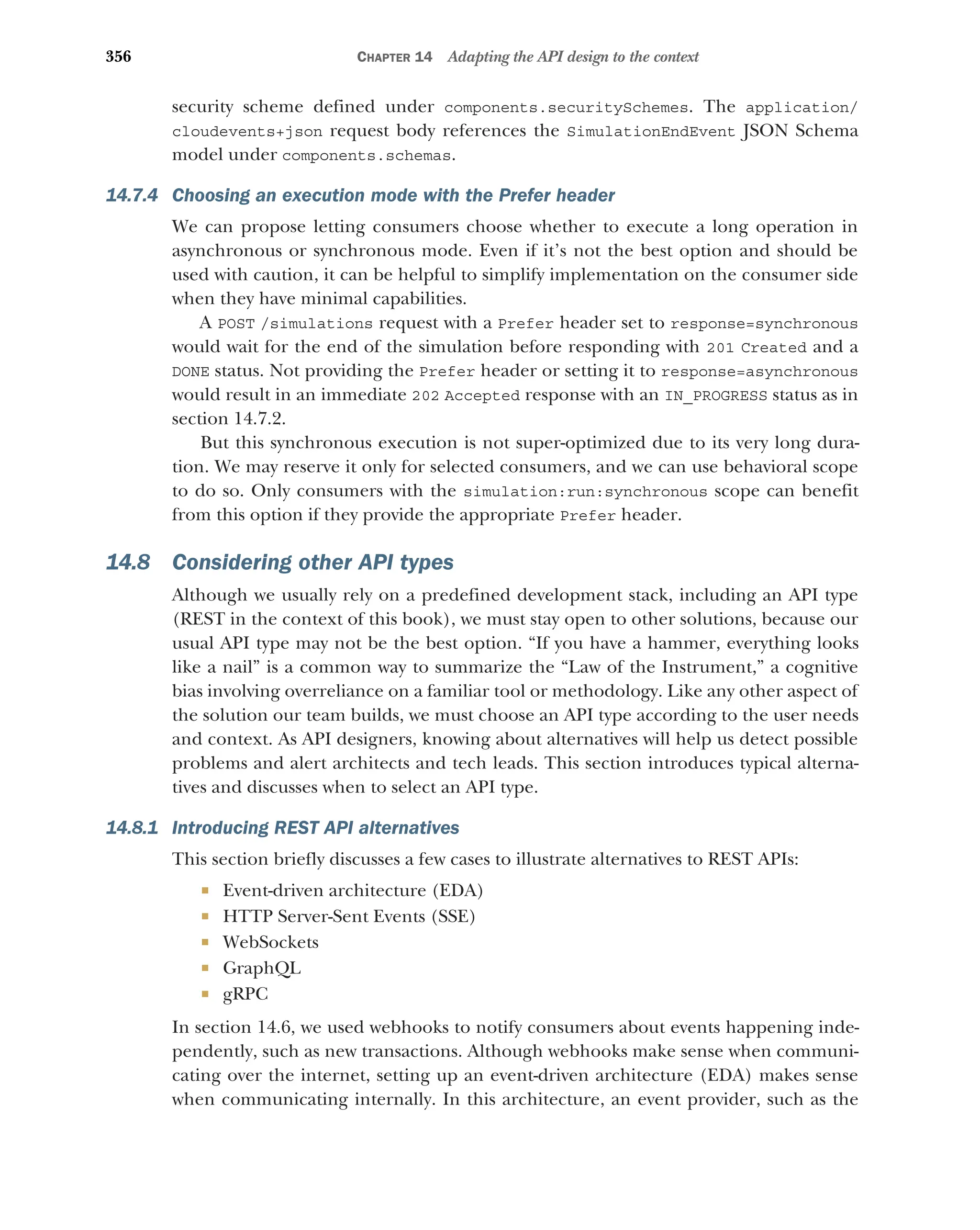 356 CHAPTER 14 Adapting the API design to the context
security scheme defined under components.securitySchemes. The application/
cloudevents+json request body references the SimulationEndEvent JSON Schema
model under components.schemas.
14.7.4 Choosing an execution mode with the Prefer header
We can propose letting consumers choose whether to execute a long operation in
asynchronous or synchronous mode. Even if it’s not the best option and should be
used with caution, it can be helpful to simplify implementation on the consumer side
when they have minimal capabilities.
A POST /simulations request with a Prefer header set to response=synchronous
would wait for the end of the simulation before responding with 201 Created and a
DONE status. Not providing the Prefer header or setting it to response=asynchronous
would result in an immediate 202 Accepted response with an IN_PROGRESS status as in
section 14.7.2.
But this synchronous execution is not super-optimized due to its very long dura-
tion. We may reserve it only for selected consumers, and we can use behavioral scope
to do so. Only consumers with the simulation:run:synchronous scope can benefit
from this option if they provide the appropriate Prefer header.
14.8 Considering other API types
Although we usually rely on a predefined development stack, including an API type
(REST in the context of this book), we must stay open to other solutions, because our
usual API type may not be the best option. “If you have a hammer, everything looks
like a nail” is a common way to summarize the “Law of the Instrument,” a cognitive
bias involving overreliance on a familiar tool or methodology. Like any other aspect of
the solution our team builds, we must choose an API type according to the user needs
and context. As API designers, knowing about alternatives will help us detect possible
problems and alert architects and tech leads. This section introduces typical alterna-
tives and discusses when to select an API type.
14.8.1 Introducing REST API alternatives
This section briefly discusses a few cases to illustrate alternatives to REST APIs:
 Event-driven architecture (EDA)
 HTTP Server-Sent Events (SSE)
 WebSockets
 GraphQL
 gRPC
In section 14.6, we used webhooks to notify consumers about events happening inde-
pendently, such as new transactions. Although webhooks make sense when communi-
cating over the internet, setting up an event-driven architecture (EDA) makes sense
when communicating internally. In this architecture, an event provider, such as the
 