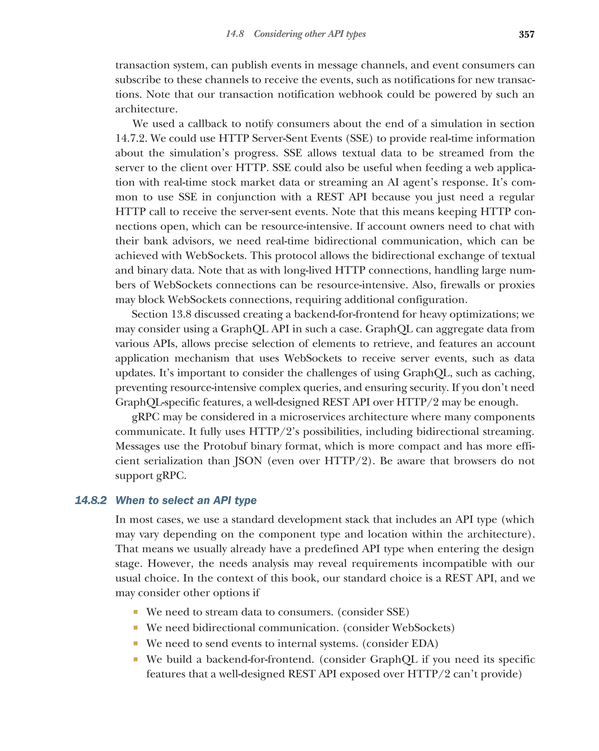 357
14.8 Considering other API types
transaction system, can publish events in message channels, and event consumers can
subscribe to these channels to receive the events, such as notifications for new transac-
tions. Note that our transaction notification webhook could be powered by such an
architecture.
We used a callback to notify consumers about the end of a simulation in section
14.7.2. We could use HTTP Server-Sent Events (SSE) to provide real-time information
about the simulation’s progress. SSE allows textual data to be streamed from the
server to the client over HTTP. SSE could also be useful when feeding a web applica-
tion with real-time stock market data or streaming an AI agent’s response. It’s com-
mon to use SSE in conjunction with a REST API because you just need a regular
HTTP call to receive the server-sent events. Note that this means keeping HTTP con-
nections open, which can be resource-intensive. If account owners need to chat with
their bank advisors, we need real-time bidirectional communication, which can be
achieved with WebSockets. This protocol allows the bidirectional exchange of textual
and binary data. Note that as with long-lived HTTP connections, handling large num-
bers of WebSockets connections can be resource-intensive. Also, firewalls or proxies
may block WebSockets connections, requiring additional configuration.
Section 13.8 discussed creating a backend-for-frontend for heavy optimizations; we
may consider using a GraphQL API in such a case. GraphQL can aggregate data from
various APIs, allows precise selection of elements to retrieve, and features an account
application mechanism that uses WebSockets to receive server events, such as data
updates. It’s important to consider the challenges of using GraphQL, such as caching,
preventing resource-intensive complex queries, and ensuring security. If you don’t need
GraphQL-specific features, a well-designed REST API over HTTP/2 may be enough.
gRPC may be considered in a microservices architecture where many components
communicate. It fully uses HTTP/2’s possibilities, including bidirectional streaming.
Messages use the Protobuf binary format, which is more compact and has more effi-
cient serialization than JSON (even over HTTP/2). Be aware that browsers do not
support gRPC.
14.8.2 When to select an API type
In most cases, we use a standard development stack that includes an API type (which
may vary depending on the component type and location within the architecture).
That means we usually already have a predefined API type when entering the design
stage. However, the needs analysis may reveal requirements incompatible with our
usual choice. In the context of this book, our standard choice is a REST API, and we
may consider other options if
 We need to stream data to consumers. (consider SSE)
 We need bidirectional communication. (consider WebSockets)
 We need to send events to internal systems. (consider EDA)
 We build a backend-for-frontend. (consider GraphQL if you need its specific
features that a well-designed REST API exposed over HTTP/2 can’t provide)
 