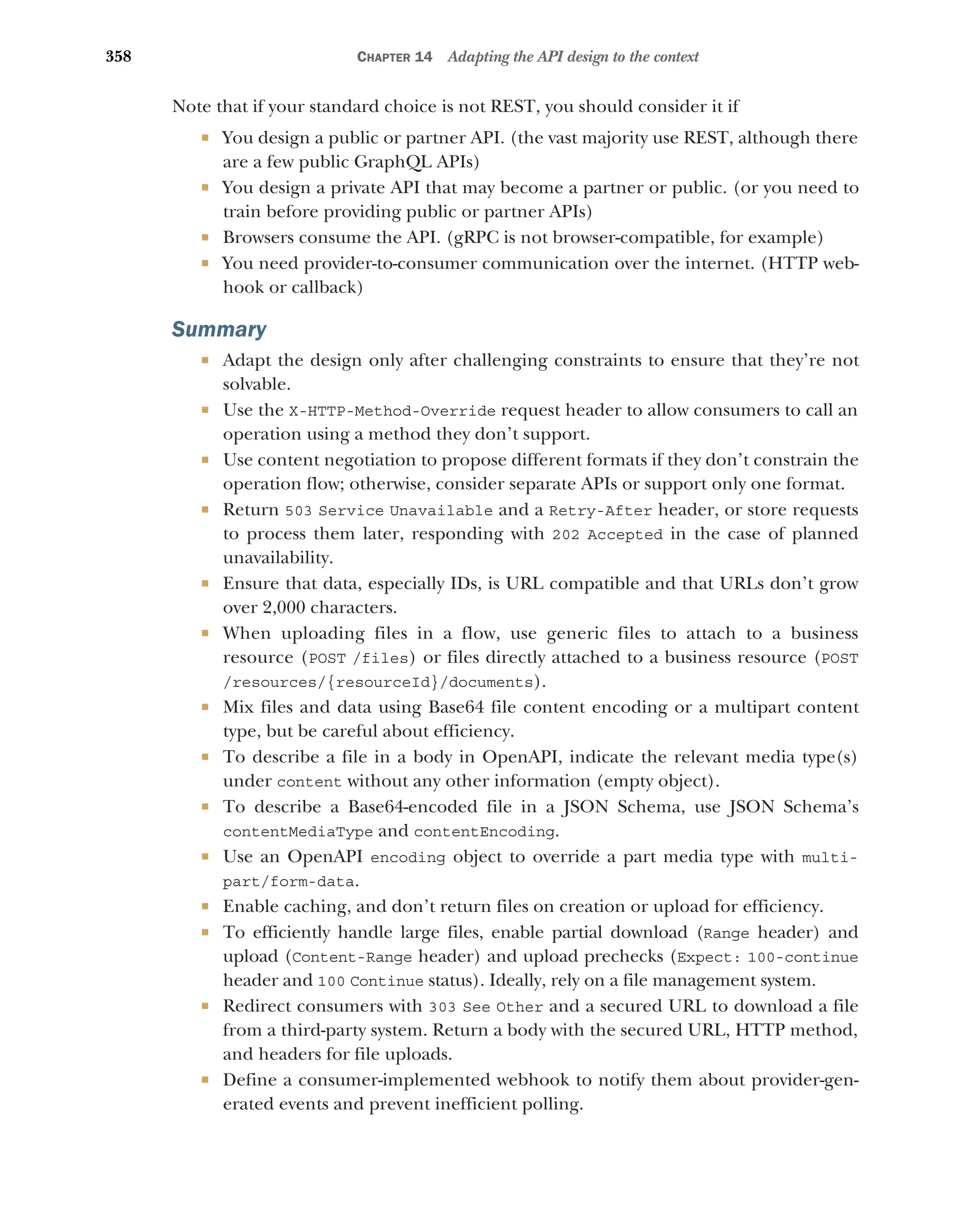 358 CHAPTER 14 Adapting the API design to the context
Note that if your standard choice is not REST, you should consider it if
 You design a public or partner API. (the vast majority use REST, although there
are a few public GraphQL APIs)
 You design a private API that may become a partner or public. (or you need to
train before providing public or partner APIs)
 Browsers consume the API. (gRPC is not browser-compatible, for example)
 You need provider-to-consumer communication over the internet. (HTTP web-
hook or callback)
Summary
 Adapt the design only after challenging constraints to ensure that they’re not
solvable.
 Use the X-HTTP-Method-Override request header to allow consumers to call an
operation using a method they don’t support.
 Use content negotiation to propose different formats if they don’t constrain the
operation flow; otherwise, consider separate APIs or support only one format.
 Return 503 Service Unavailable and a Retry-After header, or store requests
to process them later, responding with 202 Accepted in the case of planned
unavailability.
 Ensure that data, especially IDs, is URL compatible and that URLs don’t grow
over 2,000 characters.
 When uploading files in a flow, use generic files to attach to a business
resource (POST /files) or files directly attached to a business resource (POST
/resources/{resourceId}/documents).
 Mix files and data using Base64 file content encoding or a multipart content
type, but be careful about efficiency.
 To describe a file in a body in OpenAPI, indicate the relevant media type(s)
under content without any other information (empty object).
 To describe a Base64-encoded file in a JSON Schema, use JSON Schema’s
contentMediaType and contentEncoding.
 Use an OpenAPI encoding object to override a part media type with multi-
part/form-data.
 Enable caching, and don’t return files on creation or upload for efficiency.
 To efficiently handle large files, enable partial download (Range header) and
upload (Content-Range header) and upload prechecks (Expect: 100-continue
header and 100 Continue status). Ideally, rely on a file management system.
 Redirect consumers with 303 See Other and a secured URL to download a file
from a third-party system. Return a body with the secured URL, HTTP method,
and headers for file uploads.
 Define a consumer-implemented webhook to notify them about provider-gen-
erated events and prevent inefficient polling.
 