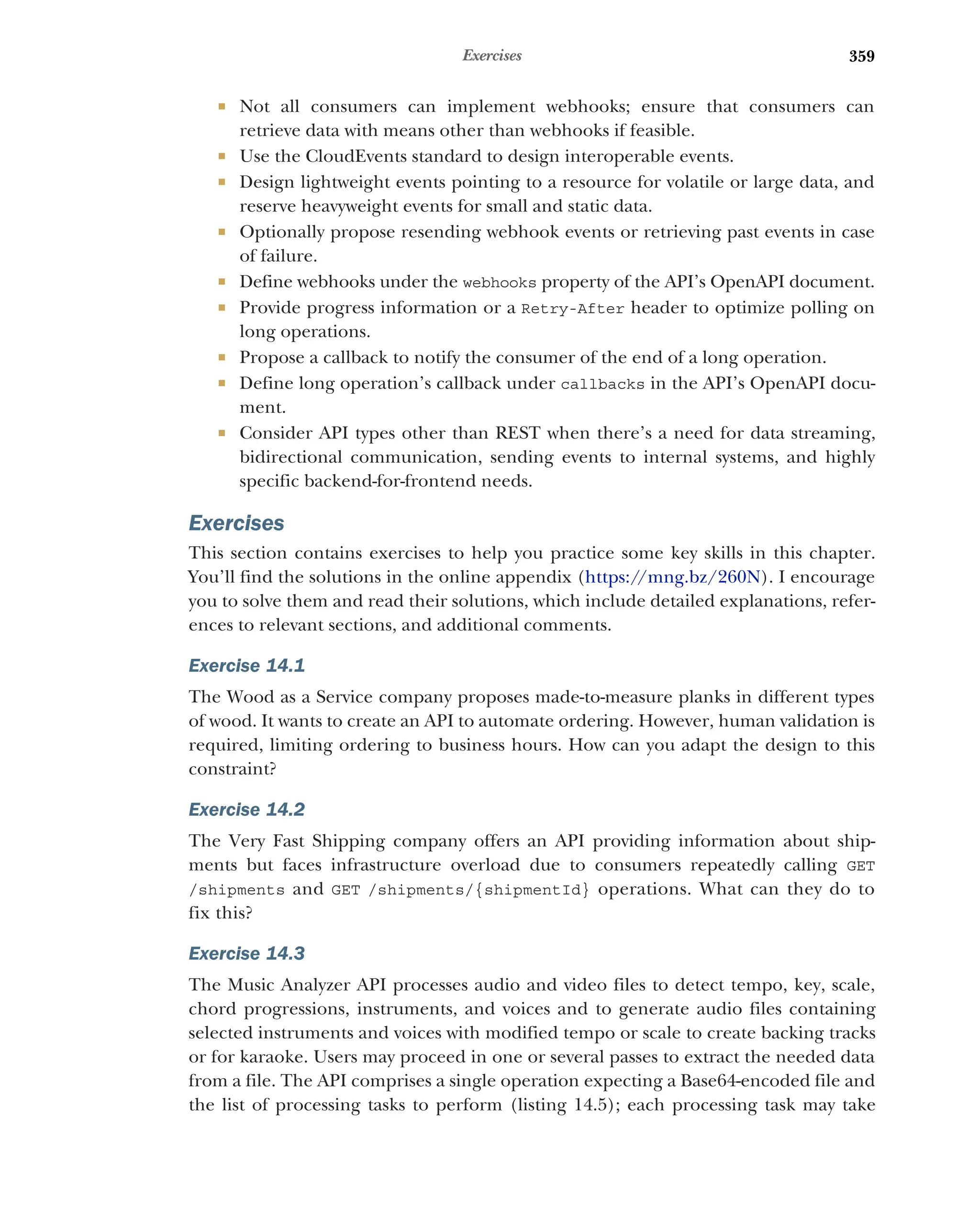 359
Exercises
 Not all consumers can implement webhooks; ensure that consumers can
retrieve data with means other than webhooks if feasible.
 Use the CloudEvents standard to design interoperable events.
 Design lightweight events pointing to a resource for volatile or large data, and
reserve heavyweight events for small and static data.
 Optionally propose resending webhook events or retrieving past events in case
of failure.
 Define webhooks under the webhooks property of the API’s OpenAPI document.
 Provide progress information or a Retry-After header to optimize polling on
long operations.
 Propose a callback to notify the consumer of the end of a long operation.
 Define long operation’s callback under callbacks in the API’s OpenAPI docu-
ment.
 Consider API types other than REST when there’s a need for data streaming,
bidirectional communication, sending events to internal systems, and highly
specific backend-for-frontend needs.
Exercises
This section contains exercises to help you practice some key skills in this chapter.
You’ll find the solutions in the online appendix (https:/
/mng.bz/260N). I encourage
you to solve them and read their solutions, which include detailed explanations, refer-
ences to relevant sections, and additional comments.
Exercise 14.1
The Wood as a Service company proposes made-to-measure planks in different types
of wood. It wants to create an API to automate ordering. However, human validation is
required, limiting ordering to business hours. How can you adapt the design to this
constraint?
Exercise 14.2
The Very Fast Shipping company offers an API providing information about ship-
ments but faces infrastructure overload due to consumers repeatedly calling GET
/shipments and GET /shipments/{shipmentId} operations. What can they do to
fix this?
Exercise 14.3
The Music Analyzer API processes audio and video files to detect tempo, key, scale,
chord progressions, instruments, and voices and to generate audio files containing
selected instruments and voices with modified tempo or scale to create backing tracks
or for karaoke. Users may proceed in one or several passes to extract the needed data
from a file. The API comprises a single operation expecting a Base64-encoded file and
the list of processing tasks to perform (listing 14.5); each processing task may take
 
