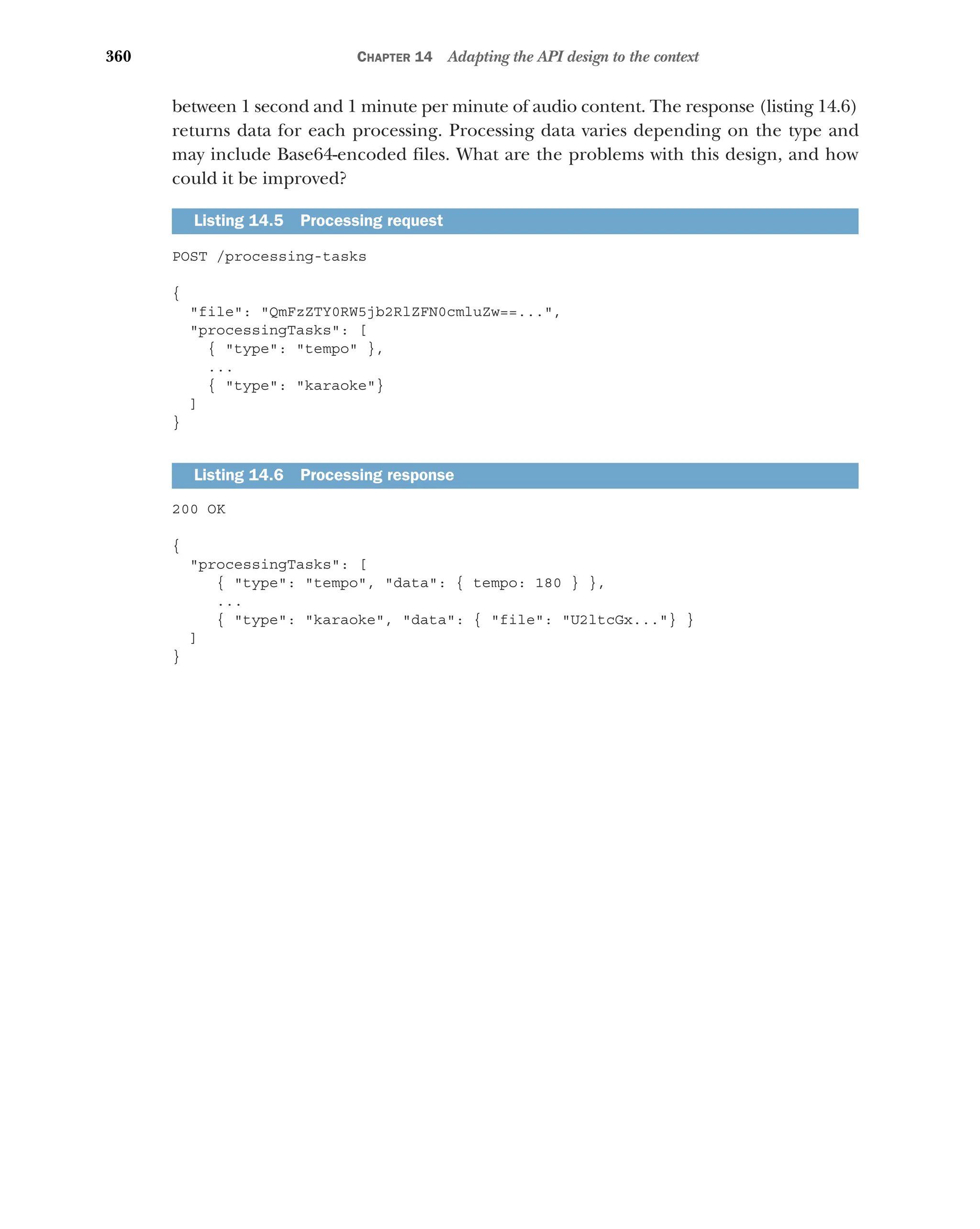 360 CHAPTER 14 Adapting the API design to the context
between 1 second and 1 minute per minute of audio content. The response (listing 14.6)
returns data for each processing. Processing data varies depending on the type and
may include Base64-encoded files. What are the problems with this design, and how
could it be improved?
POST /processing-tasks
{
file: QmFzZTY0RW5jb2RlZFN0cmluZw==...,
processingTasks: [
{ type: tempo },
...
{ type: karaoke}
]
}
200 OK
{
processingTasks: [
{ type: tempo, data: { tempo: 180 } },
...
{ type: karaoke, data: { file: U2ltcGx...} }
]
}
Listing 14.5 Processing request
Listing 14.6 Processing response
 