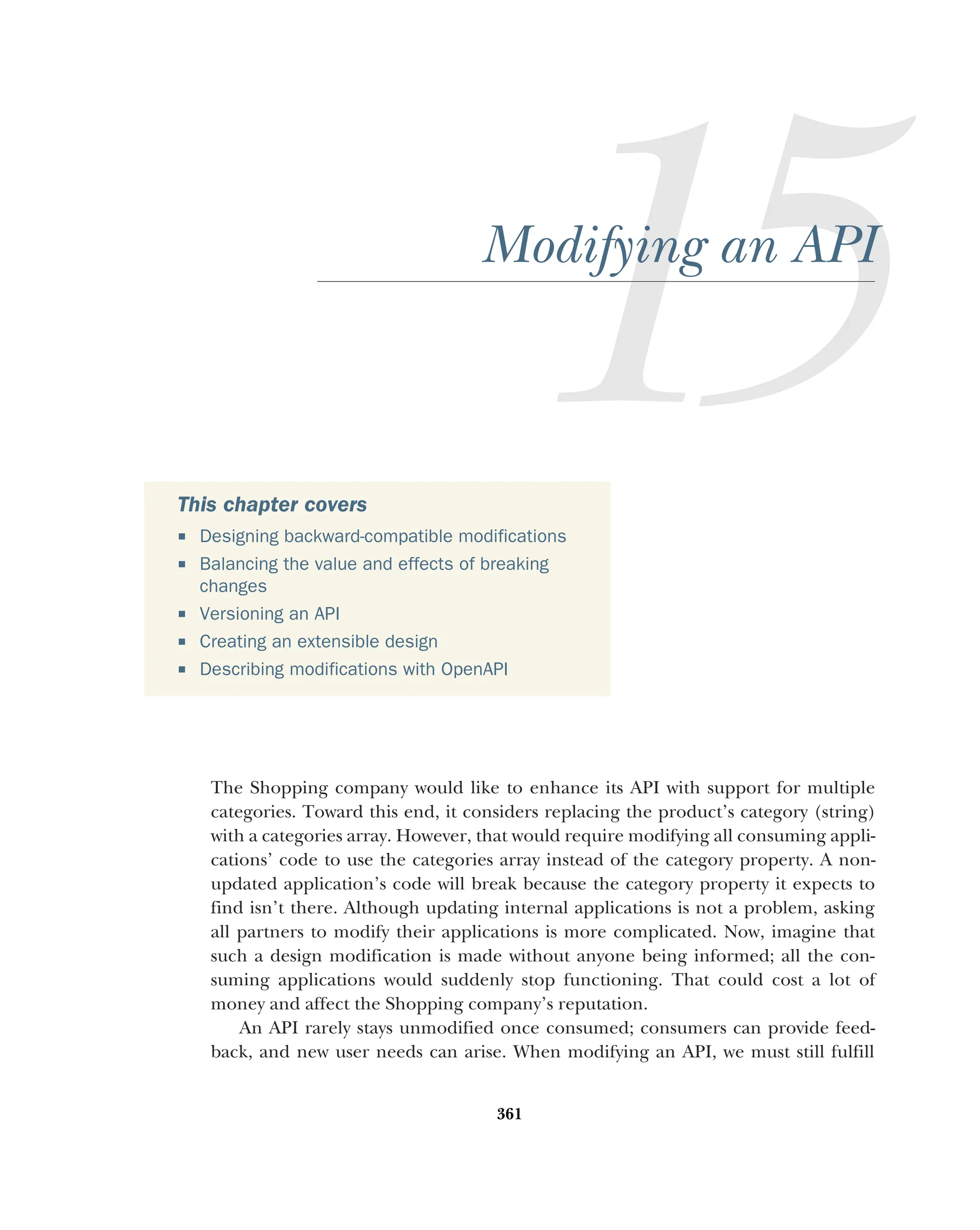 361
Modifying an API
The Shopping company would like to enhance its API with support for multiple
categories. Toward this end, it considers replacing the product’s category (string)
with a categories array. However, that would require modifying all consuming appli-
cations’ code to use the categories array instead of the category property. A non-
updated application’s code will break because the category property it expects to
find isn’t there. Although updating internal applications is not a problem, asking
all partners to modify their applications is more complicated. Now, imagine that
such a design modification is made without anyone being informed; all the con-
suming applications would suddenly stop functioning. That could cost a lot of
money and affect the Shopping company’s reputation.
An API rarely stays unmodified once consumed; consumers can provide feed-
back, and new user needs can arise. When modifying an API, we must still fulfill
This chapter covers
 Designing backward-compatible modifications
 Balancing the value and effects of breaking
changes
 Versioning an API
 Creating an extensible design
 Describing modifications with OpenAPI
 