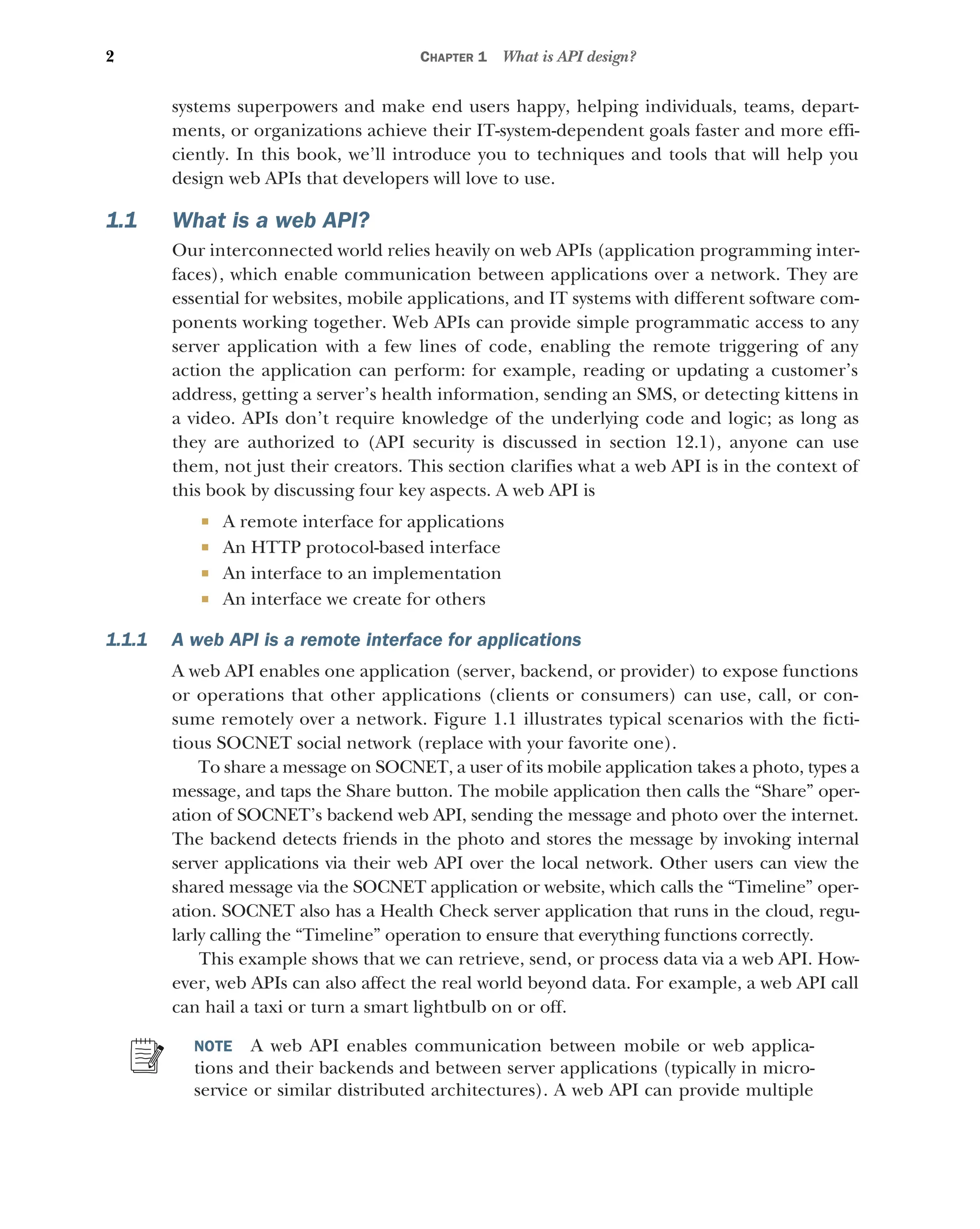 2 CHAPTER 1 What is API design?
systems superpowers and make end users happy, helping individuals, teams, depart-
ments, or organizations achieve their IT-system-dependent goals faster and more effi-
ciently. In this book, we’ll introduce you to techniques and tools that will help you
design web APIs that developers will love to use.
1.1 What is a web API?
Our interconnected world relies heavily on web APIs (application programming inter-
faces), which enable communication between applications over a network. They are
essential for websites, mobile applications, and IT systems with different software com-
ponents working together. Web APIs can provide simple programmatic access to any
server application with a few lines of code, enabling the remote triggering of any
action the application can perform: for example, reading or updating a customer’s
address, getting a server’s health information, sending an SMS, or detecting kittens in
a video. APIs don’t require knowledge of the underlying code and logic; as long as
they are authorized to (API security is discussed in section 12.1), anyone can use
them, not just their creators. This section clarifies what a web API is in the context of
this book by discussing four key aspects. A web API is
 A remote interface for applications
 An HTTP protocol-based interface
 An interface to an implementation
 An interface we create for others
1.1.1 A web API is a remote interface for applications
A web API enables one application (server, backend, or provider) to expose functions
or operations that other applications (clients or consumers) can use, call, or con-
sume remotely over a network. Figure 1.1 illustrates typical scenarios with the ficti-
tious SOCNET social network (replace with your favorite one).
To share a message on SOCNET, a user of its mobile application takes a photo, types a
message, and taps the Share button. The mobile application then calls the “Share” oper-
ation of SOCNET’s backend web API, sending the message and photo over the internet.
The backend detects friends in the photo and stores the message by invoking internal
server applications via their web API over the local network. Other users can view the
shared message via the SOCNET application or website, which calls the “Timeline” oper-
ation. SOCNET also has a Health Check server application that runs in the cloud, regu-
larly calling the “Timeline” operation to ensure that everything functions correctly.
This example shows that we can retrieve, send, or process data via a web API. How-
ever, web APIs can also affect the real world beyond data. For example, a web API call
can hail a taxi or turn a smart lightbulb on or off.
NOTE A web API enables communication between mobile or web applica-
tions and their backends and between server applications (typically in micro-
service or similar distributed architectures). A web API can provide multiple
 