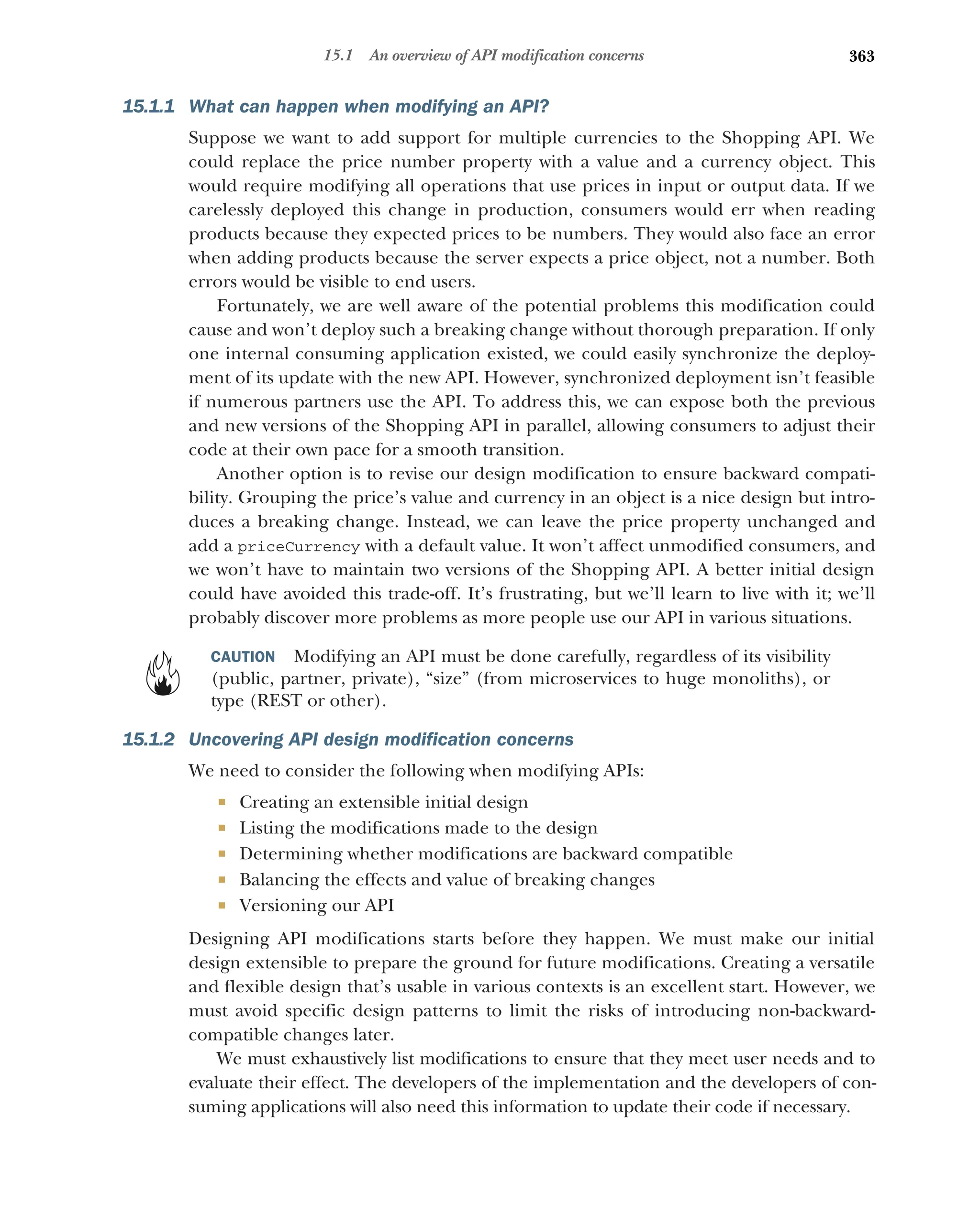 363
15.1 An overview of API modification concerns
15.1.1 What can happen when modifying an API?
Suppose we want to add support for multiple currencies to the Shopping API. We
could replace the price number property with a value and a currency object. This
would require modifying all operations that use prices in input or output data. If we
carelessly deployed this change in production, consumers would err when reading
products because they expected prices to be numbers. They would also face an error
when adding products because the server expects a price object, not a number. Both
errors would be visible to end users.
Fortunately, we are well aware of the potential problems this modification could
cause and won’t deploy such a breaking change without thorough preparation. If only
one internal consuming application existed, we could easily synchronize the deploy-
ment of its update with the new API. However, synchronized deployment isn’t feasible
if numerous partners use the API. To address this, we can expose both the previous
and new versions of the Shopping API in parallel, allowing consumers to adjust their
code at their own pace for a smooth transition.
Another option is to revise our design modification to ensure backward compati-
bility. Grouping the price’s value and currency in an object is a nice design but intro-
duces a breaking change. Instead, we can leave the price property unchanged and
add a priceCurrency with a default value. It won’t affect unmodified consumers, and
we won’t have to maintain two versions of the Shopping API. A better initial design
could have avoided this trade-off. It’s frustrating, but we’ll learn to live with it; we’ll
probably discover more problems as more people use our API in various situations.
CAUTION Modifying an API must be done carefully, regardless of its visibility
(public, partner, private), “size” (from microservices to huge monoliths), or
type (REST or other).
15.1.2 Uncovering API design modification concerns
We need to consider the following when modifying APIs:
 Creating an extensible initial design
 Listing the modifications made to the design
 Determining whether modifications are backward compatible
 Balancing the effects and value of breaking changes
 Versioning our API
Designing API modifications starts before they happen. We must make our initial
design extensible to prepare the ground for future modifications. Creating a versatile
and flexible design that’s usable in various contexts is an excellent start. However, we
must avoid specific design patterns to limit the risks of introducing non-backward-
compatible changes later.
We must exhaustively list modifications to ensure that they meet user needs and to
evaluate their effect. The developers of the implementation and the developers of con-
suming applications will also need this information to update their code if necessary.
 