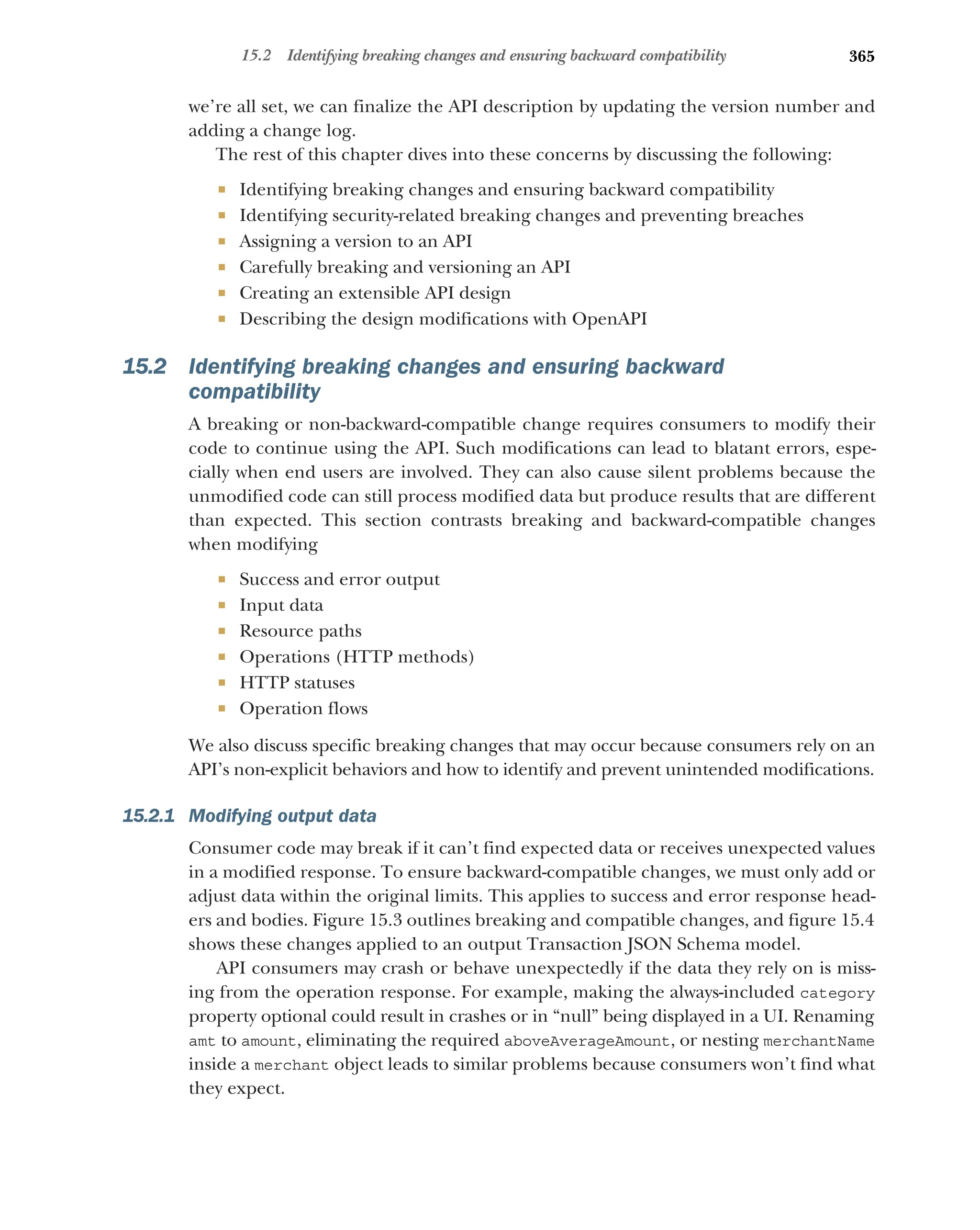 365
15.2 Identifying breaking changes and ensuring backward compatibility
we’re all set, we can finalize the API description by updating the version number and
adding a change log.
The rest of this chapter dives into these concerns by discussing the following:
 Identifying breaking changes and ensuring backward compatibility
 Identifying security-related breaking changes and preventing breaches
 Assigning a version to an API
 Carefully breaking and versioning an API
 Creating an extensible API design
 Describing the design modifications with OpenAPI
15.2 Identifying breaking changes and ensuring backward
compatibility
A breaking or non-backward-compatible change requires consumers to modify their
code to continue using the API. Such modifications can lead to blatant errors, espe-
cially when end users are involved. They can also cause silent problems because the
unmodified code can still process modified data but produce results that are different
than expected. This section contrasts breaking and backward-compatible changes
when modifying
 Success and error output
 Input data
 Resource paths
 Operations (HTTP methods)
 HTTP statuses
 Operation flows
We also discuss specific breaking changes that may occur because consumers rely on an
API’s non-explicit behaviors and how to identify and prevent unintended modifications.
15.2.1 Modifying output data
Consumer code may break if it can’t find expected data or receives unexpected values
in a modified response. To ensure backward-compatible changes, we must only add or
adjust data within the original limits. This applies to success and error response head-
ers and bodies. Figure 15.3 outlines breaking and compatible changes, and figure 15.4
shows these changes applied to an output Transaction JSON Schema model.
API consumers may crash or behave unexpectedly if the data they rely on is miss-
ing from the operation response. For example, making the always-included category
property optional could result in crashes or in “null” being displayed in a UI. Renaming
amt to amount, eliminating the required aboveAverageAmount, or nesting merchantName
inside a merchant object leads to similar problems because consumers won’t find what
they expect.
 